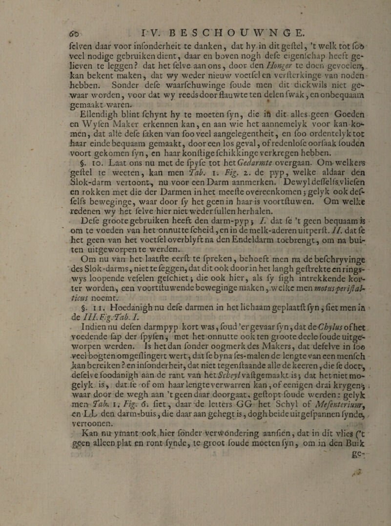 felven daar voor infonderheit te danken, dat hy in dit geftel, ’t welk tot fco veel nodige gebruiken dient, daar en boven nogh defe eigenichap heeft ge¬ lieven te leggen? dat het felve aan ons, door d qw Honger te doen gevoelen, kan bekent maken, dat wy weder nieuw voetfelen verflcrkinge van noden hebben. Sonder defe waarfchuwinge fou.de men dit dickwils niet ge¬ waar worden, voor dat wy reedsdoor flauwte ten delenfwak, enonbequaam gemaakt waren. Ellendigh blint fchynt hy te moeten fyn, die ifi dit alles.geen Goeden en Wyfen Maker erkennen kan, en aan wie het aannemelyk voor kan ko¬ men, dat alle defe faken van fooveel aangelegentheit, en foo ordentelyktot haar einde bequaam gemaakt, door een los geval, of redenlofe oorfaak ioudcn voort gekomen fyn, en haar konfligefchikkingeverkregen hebben. §. io. Laat ons nu met de fpyfe tot het Gedarmte overgaan. Onvwelkers geftel te weeten, kan men Tab. i. Big. i. de pyp, welke aldaar den Slok-darm vertoont, nu voor een Darm aanmerken. Dewyldeflèlfswliefen en rokken met die der Darmen inhet meefte overeenkomen 3 gelyk ookdef- felfs beweginge, waar door fy het geen in haar is voortfluwen. Om welke redenen wy het felve hier niet weder lullen herhalen. Defe groote gebruiken heeft den darm-pypj /. dat fe ’t geen bequaam is om te voeden van het onnurtefcheid,enindemelk-aderenuitperft.7/. datfe het geen van het voetfel overblyftna den Endeldarm toebrengt, om na bui¬ ten uitgeworpen te werden. Om nu van het laatfte eer ft te fpreken, behoeft men rra de befchryvinge des Slok-darms, niet te feggen, dat dit ook door in het langh geftrekteenrings- wys loopende vefelen gelchiet; die ook hier, als fy flgh intrekkende kor¬ ter worden, een voortltu wende beweginge maken ,.welkc men matusperijlak ticus noemt. §. 11. Hoedanigh nu defe darmen in het lichaam geplaatft fyn, flet men in de IIL Fig. Tib. L Indiennu defen darmpyp kort was, fond ’er gevaar fyn, dat de Chylus of het voedende fap der fpyfen, met het onnutte ook ten groote deele foude uitge1- worpen werden. Is het dan fonder oogmerk des Makers, dat defelve in foo •veel bogten omgeflingert wert, dat fe byna fes-malen de lengte van een menfeh kan bereiken ? cn infonderheit, dat niet tegenftaande alle dekeeren ,-die fe doer, defelve foodanigh aan de rant. van het6V£ey/vaftgemaakt is 3 dat het niet mo- gelyk is , dat.fe of om haar lengte verwarren kan , of eenigen drai krygen^ ; waar door de wegh aan ’t geen daar doorgaat, geftopt foude werden: gelyk men TaL 1. Fig\ 6. flet , daar de letters GG het Schyl of Mefentcriim, cn DL den darm-buis, die daaraangehegtis,doghbeideuirgefpannenfyndo, vertoonen. - Kan nu ymant ook hier fonder verwondering aanflen, dat in dit vlies (’t geen alleen plat en ront fynde, te groot foude moeten fyn, om in den Buik ge-