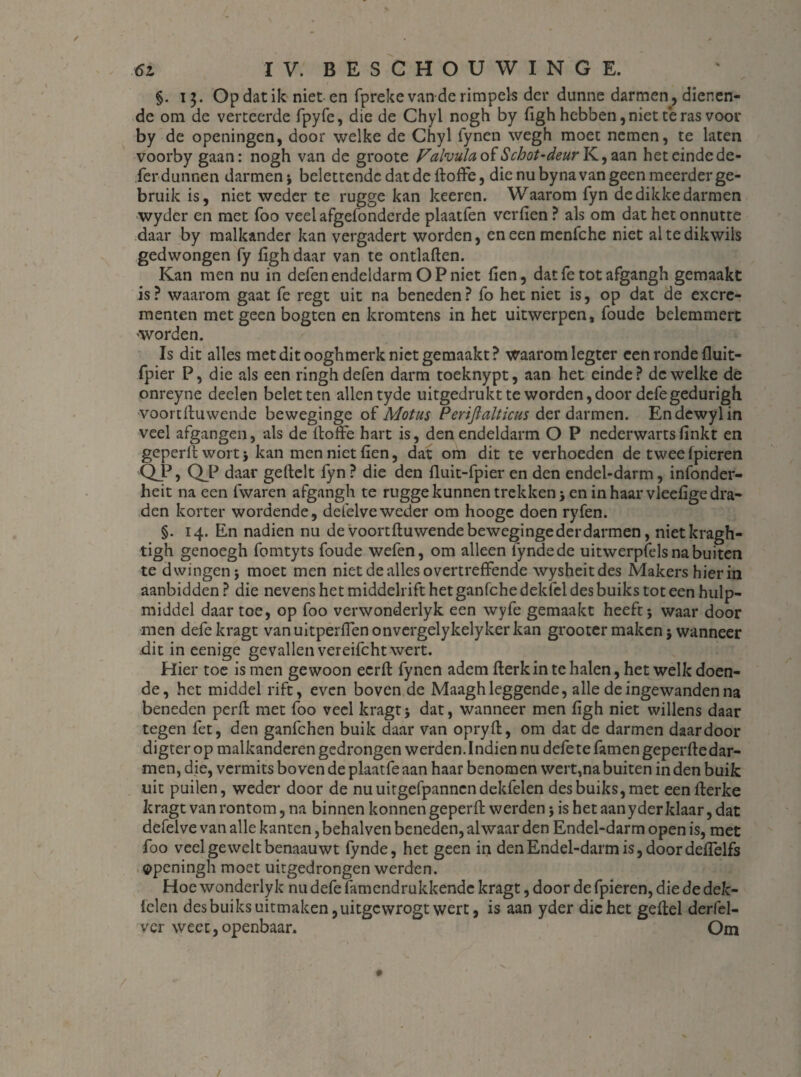 §. 13. Opdatik niet en fpreke van de rimpels der dunne darmen, dienen¬ de om de verteerde fpyfe, die de Chyl nogh by figh hebben, niet te ras voor by de openingen, door welke de Chyl fynen wegh moet nemen, te laten voorby gaan: nogh van de groote Valvulaoi Schot-deurYL^^n het einde de¬ ler dunnen darmen i belettende dat de ftoffe, die nu byna van geen meerder ge¬ bruik is, niet weder te rugge kan keeren. Waarom fyn de dikke darmen wyder en met foo veel afgefonderde plaatfen verfien? als om dat het onnutte daar by malkander kan vergadert worden, en een menfche niet al te dikwils gedwongen fy figh daar van te ontlaften. Kan men nu in defen endeldarm O P niet fien, dat fe tot afgangh gemaakt is? waarom gaat fe regt uit na beneden? fo het niet is, op dat de excre¬ menten met geen bogten en kromtens in het uitwerpen, foude belemmert worden. Is dit alles met dit ooghmerk niet gemaakt? waarom legter een ronde fluit- fpier P, die als een ringhdefen darm toeknypt, aan het einde? dewelke de onreyne deden beletten allen tyde uitgedrukt te worden, door defegedurigh voortftuwende beweginge of Motus Periftalticus der darmen. Endewylin veel afgangen, als de ltoffe hart is, den endeldarm O P nederwartsfinkt en geperlf wort; kan men niet fien, dat om dit te verhoeden de twee (pieren QP, QP daar geftelt fyn ? die den (luit-fpier en den endel-darm, infonder- heit na een fwaren afgangh te rugge kunnen trekken ; en in haar vleefige dra¬ den korter wordende, defelveweder om hoogc doen ryfen. §. 14. En nadien nu de voortftuwende bewegingederdarmen, nietkragh- tigh genoegh fomtyts foude wefen, om alleen fyndede uitwerpfels na buiten te dwingen; moet men niet de alles overtreffende wysheitdes Makers hier in aanbidden ? die nevens het middelrift het ganfche dekfel des buiks tot een hulp¬ middel daar toe, op foo verwonderlyk een wyfe gemaakt heeft; waar door men defekragt vanuitperfienonvergelykelykerkan grooter maken; wanneer dit in eenige gevallen vereifcht wert. Hier toe is men gewoon eerft fynen adem fterkin te halen, het welk doen¬ de, het middel rift, even boven de Maagh leggende, alle de ingewanden na beneden perfl met foo veel kragt; dat, wanneer men figh niet willens daar tegen fet, den ganfehen buik daar van opryft, om dat de darmen daardoor digter op malkanderen gedrongen werden.Indien nu defete famen geperftedar- men, die, vermits boven de plaatfe aan haar benomen wert,na buiten in den buik uit puilen, weder door de nuuitgefpanncndekfelen des buiks,met een flerke kragt van rontom, na binnen konnengeperft werden; is het aanyderklaar, dat defelve van alle kanten, behalven beneden, alwaar den Endel-darm open is, met foo veel ge welt benaauwt fynde, het geen in denEndel-darmis,doordefielfs ©peningh moet uitgedrongen werden. Hoe wonderlyk nu defe fam end rukkende kragt, door de fpieren, die de dek- lelen des buiks uitmaken, uitgewrogt wert, is aan yder die het geitel derfel- ver weet,openbaar. Om