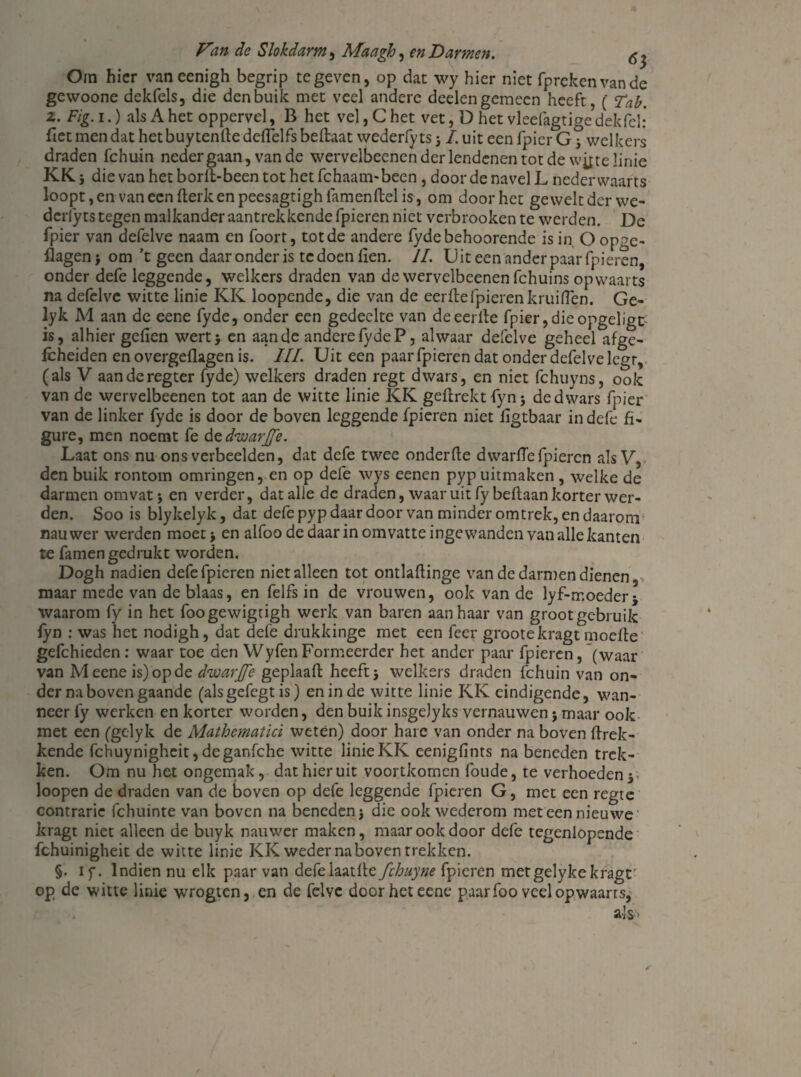 Om hier vaneenigh begrip te geven, op dat wy hier niet fprekenvande gewoone dekfels, die den buik met veel andere deden gemeen heeft, ( Tab. z. Fig. i.) als A het oppervd, B het vel, C het vet, D het vleefagtige’dekfcl: Tiet men dat het buy tenlte ddTelfs beftaat wederfy ts -}1. uit een fpicr Gj* welkers draden fchuin neder gaan, van de wervelbeenen der lendenen tot de wjtte linie KKj dievanhetborlt-beentothetfchaarmbeen, door de navel L nederwaarts loopt, en van een fterk en peesagtigh lamenftel is, om door het gewelt der we¬ derfy ts tegen malkander aantrekkende fpieren niet verbrooken te werden. De fpier van defelve naam en foort, tot de andere fydebehoorende is in, O opge- flagen > om ’t geen daar onder is te doen iien. II. U it een ander paar fpieren, onder defe leggende, welkers draden van de wervelbeenen fchuins opwaarts na defelve witte linie KK loopende, die van de eerde fpieren kruiden. Ge- lyk M aan de eene fyde, onder een gedeelte van de eerde fpier, die opgeligt is, alhier gefien wertj en aan de andere fyde P, alwaar defelve geheel afge- fcheiden en overgedagen is. III. Uit een paar fpieren dat onder defelve legr, (als V aanderegter fyde) welkers draden regt dwars, en niet fchuyns, ook van de wervelbeenen tot aan de witte linie KK gedrektfynj de dwars fpier van de linker fyde is door de boven leggende fpieren niet figtbaar in defe fi- gure, men noemt fe d^d'warj/e. Laat ons nu ons verbeelden, dat defe twee onderfte d war (Te fpieren als V, den buik rontom omringen, en op defe wys eenen pyp uitmaken , welke de darmen omvat j en verder, dat alle de draden, waaruit fybeftaan korter wer¬ den. Soo is blykelyk, dat defe pyp daar door van minder omtrek, en daarom nauwer werden moet > en alfoo de daar in omvatte ingewanden van alle kanten te famen gedrukt worden. Dogh nadien defe fpieren niet alleen tot ontlaftinge van de darmen dienen maar mede van de blaas, en felfs in de vrouwen, ook van de lyf-moeder* waarom fy in het foogewigrigh werk van baren aanhaar van groot gebruik lyn : was het nodigh, dat defe drukkinge met een fcer grootekragt moeite gefchieden: waar toe den WyfenFormeerder het ander paar fpieren, (waar van Meeneis) op de d'warjfe geplaaft heeft j welkers draden fchuin van on¬ dernabovengaande (alsgefegt is) en in de witte linie KK eindigende, wan¬ neer fy werken en korter worden, den buik insgelyks vernauwen j maar ook met een (gelyk de Mathematici weten) door hare van onder na boven (trek¬ kende fchuynigheit,deganfche witte linie KK cenigfints na beneden trek¬ ken. Om nu het ongemak, dat hieruit voortkomen foude, te verhoeden y loopen de draden van de boven op defe leggende fpieren G, met een regte contrarie fchuinte van boven na beneden j die ook wederom met een nieuwe kragt niet alleen de buyk nauwer maken, maar ook door defe tcgenlopende fchuinigheit de witte linie KK weder na boven trekken. §. if. Indien nu elk paar van defelaatlle fchuyne fpieren metgelykekragr op de witte linie wrogten, en de felve door het eene paar foo veel opwaarts,