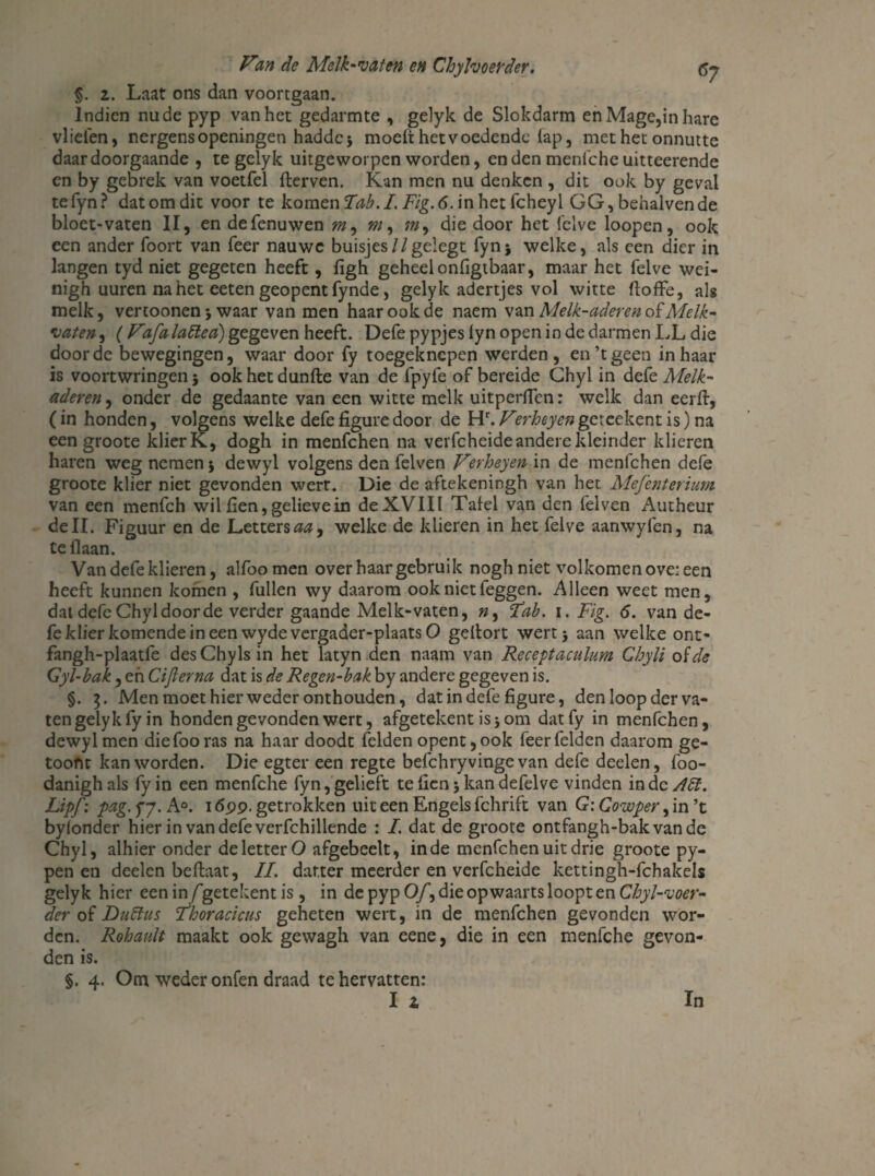 *7 §. z. Laat ons dan voortgaan. Indien nu de pyp van het gedarmte , gelyk de Slokdarm enMage,inhare vlieien, nergens openingen haddcj moeit het voedende lap, methet onnutte daar doorgaande , te gelyk uitgeworpen worden, enden menfeheuitteerende en by gebrek van voetfel fterven. Kan men nu denken , dit ook by geval tefyn? dat om dit voor te komen Tab.I. Fig.6. in het fcheyl GG, behalvende bloet-vaten II, en defenuwen m, w, ?», die door het felve loopen, ook een ander foort van Teer nauwe buisjes//geiegt fynj welke, als een dier in langen tyd niet gegeten heeft, ligh geheel onligtbaar, maar het felve wei- nigh uuren na het eeten geopent fynde, gelyk adertjes vol witte ftoffe, als melk, vertoonen j waar van men haar ook de naem v m Melk-aderenoï Melk¬ vaten ^ (Vafa laïïeci) gegeven heeft. Defe pypjes iyn open in de darmen LL die door de bewegingen, waar door fy toegeknepen werden, en’t geen in haar is voortwringen 5 ook het dunfte van de fpyfe of bereide Chyl in defe Melk- aderen, onder de gedaante van een witte melk uitperiTen: welk dan eerft, (in honden, volgens welke defe figure door de Hr. F'erheyen geteekent is) na een groote klierK, dogh in menfehen na verfcheide andere kleinder klieren haren weg nemen 5 dewyl volgens den felven Ferheyen in de menfehen defe groote klier niet gevonden werr. Die de aftekeningh van het Mefenterium van een menfeh wil hen, gelieve in de XVIII Tafel van den felven Autheur dell. Figuur en de Letters^, welke de klieren in het felve aanwyfen, na Ce liaan. Van defe klieren, alfoomen over haar gebruik nogh niet volkomen ove: een heeft kunnen komen , fullen wy daarom ook niet feggen. Alleen weet men, dat defe Chyl door de verder gaande Melk-vaten, n, ‘Tab. 1. Fig. 6. van de¬ fe klier komende in een wyde vergader-plaats O gelfort wert* aan welke ont- fangh-plaatfe desChylsin het latyn den naam van Receptaculum Chyli o {de Gyl-bak, en Ciflerna dat is de Regen-bak by andere gegeven is. §. 7). Men moet hier weder onthouden, dat in defe figure, den loop der va¬ ten gelyk fy in honden gevonden wert, afgetekent is j om dat fy in menfehen, dewyl men diefooras na haar doodt lelden opent, ook feerfelden daarom ge- toont kan worden. Die egter een regte befchryvinge van defe deden, foo- danighals fyin een menfche fyn,gelieft telien jkandefelve vinden inde Aïï. Lipf: pag. fj. A°. 1699. getrokken uit een Engels fchrift van GiCowper, in’t bylonder hier in van defe verfchillende : I. dat de groote ontfangh-bakvande Chyl, alhier onder de letter O afgebeelt, inde menfehen uit drie groote py- pen en deden bellaat, II. darter meerder en verfcheide kettingh-fchakds gelyk hier een in f getekent is , in de pyp O/, die opwaarts loopt en Cbyl-voer- der of DuSlus Thoracicus geheten wert, in de menfehen gevonden wor¬ den. Rohault maakt ook gewagh van eene, die in een menfche gevon¬ den is. §. 4. Om weder onfen draad te hervatten: I i In