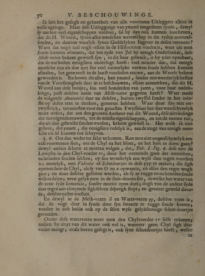 7o V. BE SCHOUWING E. Ik late het gefagh en geleertheit van alle voorname Uitleggers alhier in volle agtinge. Maar defeUitlegginge van ymand toegeftemt fynde , dewyl fy aanloo veel eigenfchappen voldoet, fal hy dan ook kunnen loochenen, dat ditH. Woord, fynenallermenfchen wetenfchap in die tyden overtref- fenden, en daarom waarlyk fynen Goddelyken Ingever in defen vertoont ? Want dat nogh taal nogh teken in de Hiftoriente vinden is, waar uit men foude kunnen afnemen, dat ten tyde van Job by eenigh Onderfoeker, defe Melk-vaten bekent geweeft fyn , in dit haar gebruik, is by yder openbaar, die deoutheden eenigfints onderfogt heeft: veel minder dan, dat eenigh menfche iets als doe met foo veel natuurlyke verwen foude hebben kunnen afmalen, het geeneerft inde laatft voorleden eeuwe, aan de Werelt bekent geworden is. En boven dit alles, kan ymand , fonder een wonderlykbellier van de Voorficnigheit daar in tebefchouwen, alhier aanmerken, dat dit H. Woord aan defe buisjes, foo veel honderden van jaren , voor haar ondek- kinge, juift defelve naam van Melk-vaten gegeven heeft? Waar mede de volgende Amtomici daar na defelve, buiten twyfïel fonder in het min- fle op defen text te denken, genoemt hebben. Waar door foo niet on- twyfrelyk, ten minden voorden groollen Twyffelaar het feerwaarfchynelyk moet welen, dat aan dengrooten Autheur van dit Woord,defeuitvindinge der navolgende eeuwen, tot de minde eigenfchappen, en tot de namen toe, die als dan gebruikt fouden werden, bekent geweed is. Het welk ik niet gelove, datymant , die eenigfints redelyk is, aandemagt van eenigh men- iche oit fal kunnen toe fchryven. §. 6. Om dan weder ter fake te komen. Kan men niet oogenfchynely keen vad voornemen den, om de Chyl na het bloet, en het hert te doen gaan? dewyl anders fcheen te moeten volgen , dat, Tab. I. Fig. 6. defe met de Lymp.ha in den Chyl-voeder rr, door het overeinde gaan der menfchen, na beneden fouden fakken, op foo wonderlyk een wyfe daar tegen voorden is 3 namelyk, met Valvula of Schot deurtjes in defe pyp te maken > die dgh openen door de Chyl, alsfy van O na u opwaarts, en alfoo den regte wegh gaat j en door defelve gefloten werden, als fy te rugge en na beneden foude willen dalen 3 even gelyk men in de duis-deuren det, dewelke het water van de eene fyde komende, fonder moeite open doet3 dogh van de andere fyde daar tegenaan vloeyende dghfelven dejwegh doptj en grooter geweld doen¬ de, defelve vader toeduit. En dewyl in de Melk-vaten II en Water-vaten yy, defelve vrees is, dat de vogt daar in fynde door fyn fwaarte te rugge foude keerenj werden in defe beide ook ,op de felve wyfe gelykformige fchot-deurtjes gevonden. Onder defe watervaten moet men den Chylvoerder rr felfs rekenen 5 nadien hy altyt van dit water ook vol is, wanneer geen Chyl ligh 'daar onder mengt3 erals boven gefegtis, ook fyne fchotdeurtjes heeft , welke in 1