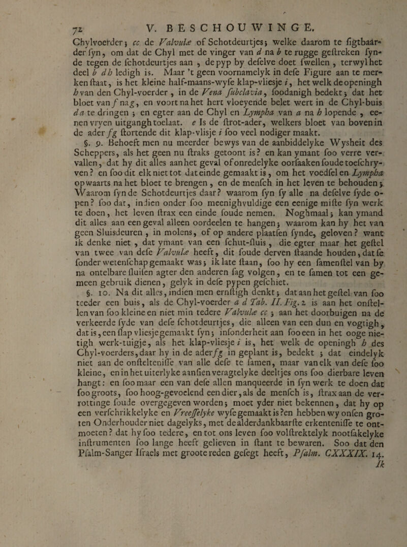 Chylvoerderj cc de Valvui'<e of Schotdeurtjes; welke daarom te figtba&r* der fyn, om dat de Chyl met de vinger van d na b te rugge geflreken fyn* de tegen de fchotdeurtjes aan , depyp by defelve doet fwellen , terwylhet deel b clh ledigh is. Maar ’t geen voornamelyk in defe Figure aan te mer¬ ken ftaat, is het kleine half-maans-wyfe klap-vliesje *, het welk deopeningh /^van den Chyl-voerder , in de Vem fubclavia, foodanigh bedekt; dat het bloet vanƒnag, en voort na het hert vloeyende belet wert in de Chyl-buis da te dringen ; en egter aan de Chyl en Lympha van a na h lopende , ee- nenvryen uitganghtoelaat. e Is de ftrot-ader, welkers bloet van bovenin de ader fg Hortende dit klap-vlisje i foo veel nodiger maakt. §. p. Behoeft men nu meerder bewys van de aanbiddelyke Wysheit des Scheppers, als het geen nu Hraks getoont is? en kan ymant foo verre ver¬ vallen, dat hy dit alles aanhet geval ofonredelyke oorfaaken foude toefchry- ven? en foo dit elk niet tot dateinde gemaakt is, om het voedfelen Lympha opwaarts na het bloet te brengen, en de menfch in het leven te behouden y Waarom fyn de Schotdeurtjes daar? waarom fyn fy alle na defelve fyde o- pen? foo dat, indien onder foo meenighvuldige een eenige mille fyn werk te doen, het leven llrax een einde foude nemen. Noghmaal; kan ymand dit alles aan een geval alleen oordeelcn te hangen; waarom kan hy het van geen Sluisdeuren , in molens, of op andere plaatfen fynde, geloven? want ik denke niet , dat ymant van een fchut-fluis, die egter maar het geitel van twee van defe Valvula heeft, dit foude derven ilaande houden,datfe fonder wetenfchapgemaakt was; ik late Haan, foo hy een lamenHel van by na ontelbare Huilen agter den anderen fag volgen, en te famen tot een ge¬ meen gebruik dienen, gelyk in defe pypen gefchiet. §. io. Na dit alles, indien men ernfligh denkt; dat aan hetgeflel van foo teeder een buis, als de Chyl-voerder a d Lab. II. lig. z is aan het onflel- lenvan foo kleine en niet min tedere Valvuloe cc ; aan het doorbuigen na de verkeerde fyde van defe fchotdeurtjes, die alleen van een dun en vogtigh, dat is,een flap vliesjegemaakt fyn; infonderheit aan fooeen in het ooge nie- tigh werk-tuigje, als het klap-vliesje i is, het welk de openingh h des Chyl-voerders,daar hy in de aderfg in geplant is, bedekt ; dat eindelyk niet aan de onHeltenilTe van alle defe te famen, maar van elk van defe foo kleine, eninhetuiterlykeaanlienveragtelyke deeltjes ons foo dierbare leven hangt: en foo maar een van defe allen manqueerde in fyn werk te doen dat foo groots, foo hoog-gevoclend een dier, als de menfch is, Hraxaan de ver- rottinge foude overgegeven worden; moet yder niet bekennen, dat hy op een verfchrikkelyke en Vreejfelyke wyfe gemaakt is ?en hebben wy onfen gro¬ ten Onderhouder niet dagelyks, met dealderdankbaarfle erkentenilTe te ont¬ moeten? dat hyfoo tedere, en tot ons leven foo volHrektelyk nootfakelyke inHrumemen foo lange heeft gelieven in Hant te bewaren. Soo dat den Pfalm-Sanger Ifraels met grootereden gefegt heeft, Pfalm. CXXXIX. 14.