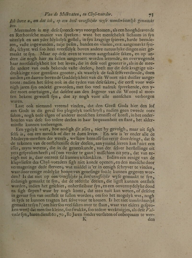/? Van de Melkvaten, en Chyl-voerder. X lek loove u, om dat ick, op een heel vreejjelyke wyfe wonderbaarlyk gernaackt ben. Meermalen is my defe fpreeck-wys voorgekomen, als een hooghdraverde en Rethorifche manier van fpreken: want het menfehelyk lichaam in fyn uiterlyk en aan yder blykclyk geftel, in fyn kragtige(pieren, harde beende¬ ren, vade ingewanden, taije pefen, banden en vliefen, enz. aangemerkt (yn- de, fchynt wel foo heel vreeflelyk bovren andere natuurlyke dingen niet ge¬ maakt te fyn. Maar op defe even te vooren aangehaalde faken, en op an¬ dere die nogh hier na fullen aangeroert worden lettende, en overwegende haar nootfakelykheit tot het leven, die in defe veel grooter is,als in de mce- de andere van ouds bekende vade deelen, heeft my dit defe kragtige uit- drukkinge voor geenfints grooter, als waarlyk de faakfelfsverdiende, doen aamieniendaaren-bovende Goddelykheit van dit Woort niet duider aange- toont: nadien het felve ook in die tyden van defe faken, die eerd voor wei- nigh jaren fyn ondekt geworden, met foo veel nadruk fpreekende, een y- der moet overtuigen, dat defelve aan den Ingever van dit Woord al moe¬ ten bekent geweed fyn * doe zy nogh voor alle menfehen verborgen waren. Laat ook niemand vreemd vinden, dat den Geed Gods hier den lof aan Godt in dit geval foo plegtelyk toefchryftj nadien geen tweede oor- faken , nogh bnfe eigen of anderer menfehen kennifle of kond, in het onder¬ houden van defe foo tedere deelen in haar bequaamheit endant, het alder- minde kunnen toebrengen. Een ygelyk weet, hoe nodigh dit alles, niet by gevolgh, maar uit (Igh felfs is, om een menfeh of dier te doen leven. En wie is ’er onder alle de Medecyn-mecders der werelt, welkers kenniflefoo verre doordringt, dat fe de tekenen van de ondeltenifle defer deelen, aan ymand leeren kan ? niet een iffer, myns wetens', die in de geneeskunde , van der felver herdellinge oit yetsgefprokenheeftjof(om verder te gaan) miflehien oityets, dat van ce- nigh nut is, daar ontrent fal kunnen uitdenkken. Indien een eenige van de klapvliefen des Chyl-voerders (igh niet konde openen,en den menfehedoor vermageringe dede derven5 wat middel is’er in eenigh fchryver te vinden, waar door eenige redelyke hoopevan genefinge foude kunnen gegeven wor¬ den? Is dat niet op een vreejjelyke ja heel'vrecjj'elyke wyfe gemaakt te fyn, fodanigh gemaakt te fyn, dat de tederde deelen, die ligtd kunnen ontdelt worden, indien het gefchiet, onherdelbaar fyn, en een onvermydelykedood na (igh flepen? waar by nogh komt, dat men noit kan weten, of defelve in gevaar fyn van ontdelt te fullen worden * om foo het mogelyk was, nogh in tyds te kunnen tragten het felve voor te komen. Is het niet 'wonderbaarlyk gemaakt te fyn? (om hier foo veel faken over te (laan, waar van elders gefpro- ken wert) dat men foo kleine, foo fwakke, foo tedere werktuigjes, als defe Val- •uuhefyn,harendiend60,70,80Jaren fonder verlieten ofonbequaam te wer- K den ‘t