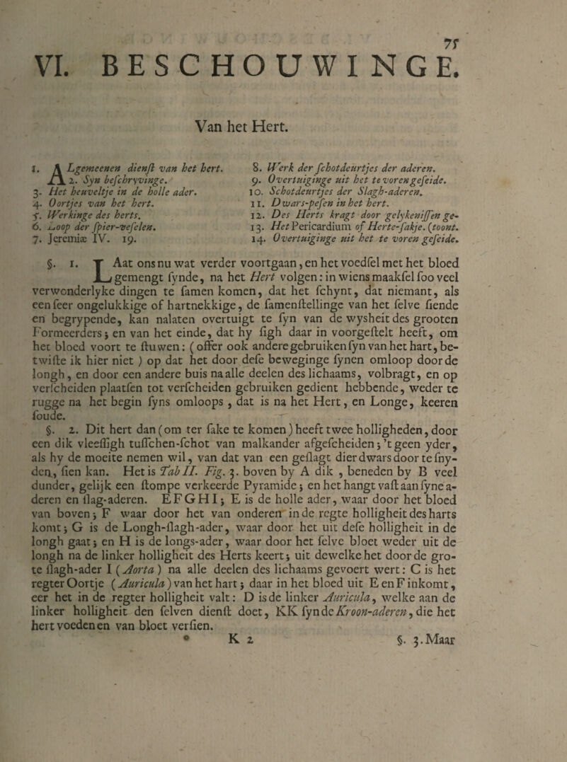 BESCHOUWING £ Van het Hert. j. \ Lgemeenen dienft van het hert. 2. Syn befchryvinge. 3. Het heuveltje in de holle ader. 4. Oortjes van het hert. f. IVerkinge des herts. 6. jLuOOp der fpier-vefelen. 7. Jeremiae IV. 19. 8. IFerk der fchotdeurtjes der aderen. 9. Overtuiginge uit het te vorengefeide. 10. Schotdeurtj'es der Slagh-adercn. 11. Dwars-pefen in het hert. 12. Des Herts kragt door gelykeniffen ge- 13. Het Pericardium of Hcrte-fakje. {toont. 14. Overtuiginge uit het te voren gefeide. §. i. T Aat ons nu wat verder voortgaan, en het voedfel met het bloed JL/gemengt fynde, na het Hert volgen: in wiens maakfelfoo veel verwonderlyke dingen te famen komen, dat het fchync, dat niemant, als een Teer ongelukkige of hartnekkige, de famenftellinge van het felve fiende en begrypende, kan nalaten overtuigt te fyn van de wysheit des grooten Formeerders; en van het einde, dat hy ftgh daar in voorgeftelt heeft, om het bloed voort te ftuwen: (offer ook andere gebruiken fyn van het hart, be- twifte ik hier niet ) op dat het door defe beweginge fynen omloop doordc longh, en door een andere buis na alle deelen des lichaams, volbragt, en op verfcheiden plaatfen tot verfcheiden gebruiken gedient hebbende, weder tc rugge na het begin fyns omloops, dat is na het Hert, en Longe, keeren foude. §. z. Dit hert dan (om ter fake te komen) heeft twee holligheden, door een dik vleefïigh tuffchen-fchot van malkander afgefcheiden j ’t geen yder, als hy de moeite nemen wil, van dat van een geflagt dier dwars door te fny- dca, fien kan. Het is ‘Tab II. Fig. 3. boven by A dik , beneden by B veel dunder, gelijk een ftompe verkeerde Pyramidej en het hangt vaft aan fynea- deren en llag*aderen. EFGHI * E is de holle ader, waar door het bloed van boven j F waar door het van onderen inde regte holligheitdesharts komt; G is de Longh-flagh-ader, waar door het uit defe holligheit in de longh gaat; en H is de longs-ader, waar door het felve bloet weder uit de longh na de linker holligheit des Herts keert; uit dewelke het door de gro¬ te llagh-ader I (Aorta ) na alle deelen des lichaams gevoert wert: C is het regter Oortje (Auricula) van het hart; daar in het bloed uit Een F inkomt, eer het in de regter holligheit valt: D is de linker Auricula, welke aan de linker holligheit den felven dienft doet, KK fyndeKroon-aclercn, die het hert voeden en van bloet verften. 0 K z §. 3.Maar