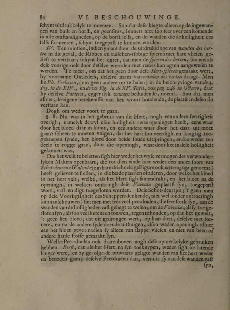 fchyntuitdrukkelyk te noemen. Soo dat defe klagte al leen op de ingewan¬ den van buik en bord, en geenfints,, immers niet lbo leer over een komende in alle omftandigheden, op de borlt felfs, en de wanden diedeholligheit des felfs formeeren , 1'chynt toegepaft te kunnen worden. IF. Ten minften, indien ymant door de uitdrukkinge van 'wanden des her¬ ten in dit geval, de Ribben en tufte hen-ribbige fpierenmet hare vliefen ge¬ lieft te verftaan* fchynt het egter, dat men de Jpierendes herten, fooweials defe voorige ook door defelve woorden met reden kan agten aangewefen te werden. Te meer, om dat het geen door defe Hcrt-fpierengemaakt wert, by voorname Ontleders, defelve naam van wanden des herten draagt. Men üzPh. Verheyen^(om geen andere op te halen) in de belchryvinge vande^.. Fig. in de XIF., en de io Fig. in dcXF. Paf el ^ ook pag. 248 in Oïïavo * daar hy defelve Parietes, eygentlyk wanden beduidende, noemt. Soo dat men alhier, de eigene betekenifiè van het woort houdende,deplaatfeindefenfin verftaan kan. Dogh om weder voort te gaan. §. 8. Nu was in het gebruik van dit Hert, nogh een andere fwarigheit overighj namelyk dewyl elke holligheit tweeopeningen heeft, eenewaar door het bloed daar in komt, en een andere waar door het daar uit moet gaan: fcheen te moeten volgen, dat het hart foo veerdigh en kragtig toe¬ geknepen fynde, het bloed door beide foude uitfpringen* en foo weder ten deele te rugge gaan, door die openingh, waardoor het in defe holligheit gekomen was, . 'v Om het welk tebelettenfigh hier weder het wyfe vermogen des verwonder- lyken Makers openbaart * die tot dien einde hier weder een ander foort van Schot-dcurcn ofFa foute (om hare driehoekigeFigure ook myteragtige genoemt.) heeft gelieven te ftelien, in die beide plaatfen of aderen, door welke het bloed in het hert valt 5 welke, als het Hert figh famendrukt, en het bloet na de openingh, in welkers omkringh defe Fafoute geplaatft fyn, toegeperft wort, vaft en digt toegefloten worden. Defe Schot-deurtjes (’t geen men op defe Voorfigtigheit des Scheppers denkende, niet wel fonder ontroeringh kan aanfehouwen) liet men met feer veel peesdraden, die feer fterk fyn, aan dc wanden van de holligheden vaft gehegt te wefen * om de F1 foute, als fy toe ge- flotenfyn, als foo veel ketens en tou wen, tegen te houden 5 op dat het gewelt, ’t geen het bloed, dat uit gedrongen wert, op haar doet, defelve niet for- cere, en na de andere fyde doende uitbuigen, alfoo weder openingh alhier aan het bloet geve: nadien fy alleen van flappe vliefen en niet van been of andere harde ftoffe gemaakt fyn. WelkePees-draden ook daarenboven nogh defe opmerkelyke gebruiken hebben: Eerfi, dat als het Hert na fyn toeknypen, weder figh los latende langer wert, en by gevolge de opwaarts geligte wanden van het hert weder na beneden gaan 5 defelve Peesdraden dan, vermits fy aan defe wanden vaft »