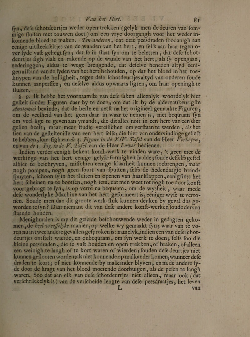 fyn, defe fchotdeurtjes weder open trekken (gelyk men de deuren van fom- mige fluifen met touwen doet) om een vrye doorgangh voor het weder in¬ komende bloed te maken. ïen anderen, dat defe peesdraden foodanigh aan cenige uitfleekfeltjes van de wanden van het hert, en felfs aan haar tegen o- ver fyde valt gehegrfyn; dat fe in flaat fyn om te beletten, dat defe fchot- deurtjes figh vlak en rakende op de wande van het hert, als fy opengaan, nederleggen; aldus te wege brengende, dat defeive beneden altyd eeni- genaflland van de fyden van het hert behouden, op dat het bloed in het toe- knypen van de holligheit, tegen defe fchotdeurtjes altyd van onderen foude kunnen aanperflen, en defeive aldus opwaarts ligten, om haar openinghte fluiten. §. 9. Ik hebbe het voornaamfle van defe faken alleenlyk woordelyk hier geflelt fonder Figuren daar by te doen ; om dat ik by de aldernaukeurigfle Anatomici bevinde, dat de belle en netll na het origineel gemaak te Figuren, om de veelheid van het geen daar in waar te nemen is, niet bequaam fyn om veel ligt te geven aan ymandt, die dit alles noit in een hert van een dier gefien heeft ; maar meer ftudie vereiflehen om verftaan te werden , als het fien van de gefleltenifle van een hert felfs;die hier vanondervindingegelieft te hebben , kan figh van de 4. Figuur in dè XIV. Fafel van de Heer Verheyen, en van de 1. Fig.inde V. Fafel van de Heer Lower bedienen. Iudien verder eenigh bekent konft-werk te vinden ware, *t geen met de werkinge van het hert eenige gelyk-formigheit hadde; foudedefielfsgeflel alhier te befchryven, mitfehien eenige klaarheit kunnen toebrengen; maar nogh pompen, nogh geen foort van fpuiten, felfs de hedendaagfe brand- fpuyten, fchoon fyin het fluiten en openen van haar klappen ,eenigfints het hert fcheinen na te bootfen,nogh iets, dat men weet tot nogh toe door konfl voortgebragt te fyn, is op verre na bequaam, om de wysheit, waar mede defe wonderlyke Machine van het hert geformeertis,eenigerwyfe te verto¬ nen. Soude men dan dit groote werk-ftuk kunnen denken by geval dus ge¬ worden te fyn? Daarniemant dit van defe andere konfl-werken foude derven flaande houden. Menighmalen is my dit gefeide befchouwende weder in gedagten geko¬ men, de heel vreejffelyke manier,op welke wy gemaakt fyn; waar van te vo¬ ren nu in twee andere gevallen gefproken is: namelyk,indien een van defe fchot¬ deurtjes ontflelt wierde,en onbequaam, om fyn werk te doen; felfs foo die kleine peesdraden, die fe vafl houden en open trekken, of braken, of alleen een weinigh te langh ofte kort waren of wierden; fouden defe deurtjes niet kunnen geflooten worden;als niet konnende op malkander komen,wanneer defe draden te kort; of niet konnende by malkander blyven, en na de andere fy- de door de kragt van het bloed moetende doorbuigen, als de pefen te langh waren. Soo dat aan elk van defe fchotdeurtjes niet alleen, maar ook (dat verfchrikkelyk is) van de verfcheide lengte van defe pcesdraatjes, het leven L van