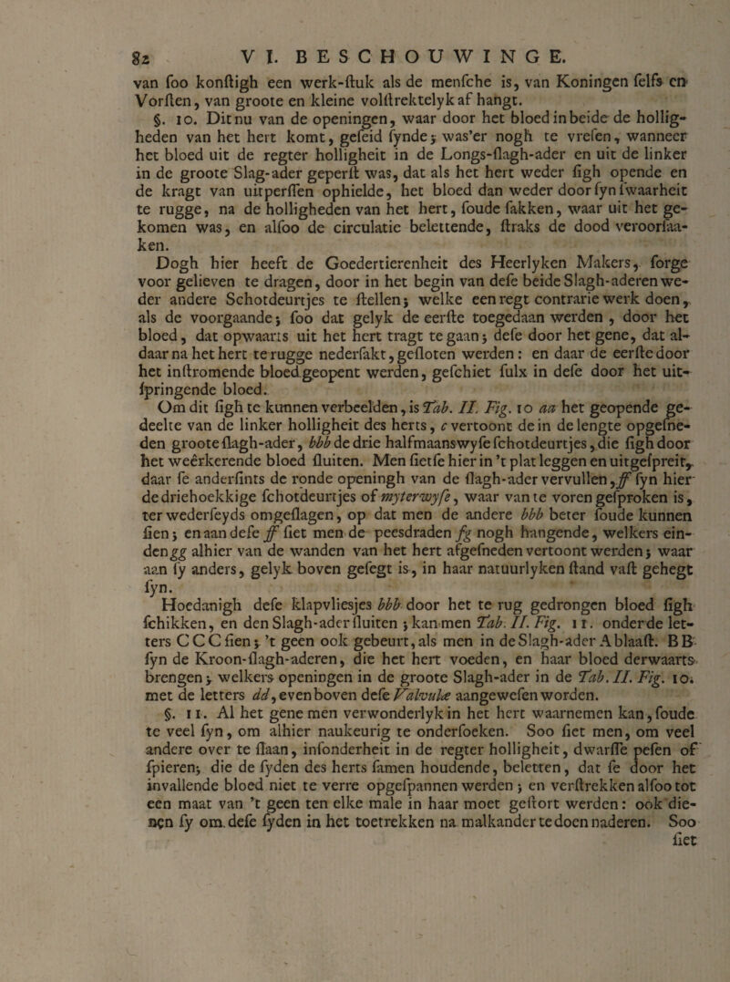 van foo konftigh een werk-duk als de menfche is, van Koningen felfs ct> Vorflen, van groote en kleine volflrektelyk af hangt. §. io. Dit nu van de openingen, waar door het bloed in beide de hollig¬ heden van het hert komt, gefeid fyndej was’er nogh te vreten, wanneer het bloed uit de regter holligheit in de Longs-flagh-ader en uit de linker in de groote Slag-ader geperd was, dat als het hert weder figh opende en de kragt van uitperflen ophielde, het bloed dan weder door fyn iwaarheit te rugge, na de holligheden van het hert, foude Takken, waar uit het ge¬ komen was, en alfoo de circulatie belettende, draks de dood veroorlaa- ken. Dogh hier heeft de Goedertierenheit des Heerlyken Makers, forge voor gelieven te dragen, door in het begin van defe beide Slagh-aderen wTe- der andere Schotdeurtjes te Hellen} welke een regt contrarie werk doen r als de voorgaande} foo dat gelyk de eerde toegedaan werden , door het bloed, dat opwaarts uit het hert tragt te gaan} defe door het gene, dat al¬ daar na het hert te rugge nederfakt, gefloten werden: en daar de eerde door het inftromende bloedgeopent werden, gefchiet fulx in defe door het uit- fpringende bloed. Om dit figh te kunnen verbeelden, is 'Tab. II. Fig. io aa het geopende ge¬ deelte van de linker holligheit des herts, c vertoont dein de lengte opgeme¬ den groote flagh-ader, bbb de drie halfmaanswyfefchotdeurtjes,die figh door het weêrkerende bloed fluiten. Men fietfe hier in’t plat leggen en uitgefpreitr daar Te anderfints de ronde openingh van de flagh-ader vervullen yff fyn hier' dedriehoekkige fchotdeurtjes of mytervoyfe, waar van te vorengefproken is, ter wederfeyds omgeflagen, op dat men de andere bbb beter foude kunnen fien} en aan defe ff fiet men de peesdraden fg nogh hangende, welkers ein¬ den gg alhier van de wanden van het hert afgefneden vertoont werden} waar aan fy anders, gelyk boven gefegt is, in haar natuurlyken dand vad gehegt fyn. Hoedanigh defe klapvliesje3 bbb door het te rug gedrongen bloed figh fchikken, en den Slagh-ader fluiten } kan men Fab. II. Fig. 1 r. onderde let¬ ters C CC fien} ’t geen ook gebeurt, als men in deSlagh-ader Ablaad. BB fyn de Kroon-flagh-aderen, die het hert voeden, en haar bloed derwaarts brengen> welkers openingen in de groote Slagh-ader in de Fab. II. Fig. io. met de letters dd, even boven defe Valvulae aangewefen worden. §. ii. Al het gene men verwonderlykin het hert waarnemen kan,foude te veel fyn, om alhier naukeurig te onderfoeken. Soo fiet men, om veel andere over te flaan, infonderheit in de regter holligheit, dwarfle pefen of fpierenj die de fyden des herts famen houdende, beletten, dat fe door het invallende bloed niet te verre opgefpannen werden > en verflrekken alfoo tot een maat van ’t geen ten elke male in haar moet gefrort werden: ook die- acn fy om. defe fyden in het toetrekken na malkander te doen naderen. Soo