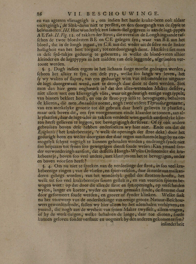 cn van agteren vliesagtigh is , om indien het harde krake-been ook aldaar voortgingh, de Slók-darm niet te perflen,en den doorgangh van de fpyfete belemmeren. ///. Hoe wonderlyk een famen-ftel gegeven is aan de lugt-pypen AKTab. II. Fig. iz. of takken der Strot ; dieoveralin de Longh ingaande tuf- fchen de twee bloedvaten BE en CE gelegen fyn; waar van BE aan het bloed, dat in de longli ingaat,'en C E aan dat weder uitdefelve na de linker hollighcit van het hert toegaat; tot een doorgangh dient. Hetfelve fiet men in defe fyd-takjes geduurig te gebeuren; in welke de bloed-vaten alhier kleinderen de lugtpypjes in het midden van dcfe leggende, afge&eden ver¬ toont werden. §. Dogh indien ergens in het lichaam forge moefte gedragen werden, fcheen het alhier te fyn, om defe pyp, welke foo langh wy leven, het fy wy waken of flapen, van een geduurige wint van inkomende en uitgaan¬ de lugt doorgewaait werd, niet te droogh daar door te doen werden. Siet men dan hier geen ooghmerk in? dat den alles-wetenden Maker defelve, niet alleen met een klieragtigh vlies, waar uit geduurigh eenige vogtlypelr, van binnen bekleet heeft; en om de ftrot-pyp felfste bevogtigen, behalven de klieren, die men Amandelen noemt, noghtwee andere Ehyroide# genazmt, van een merkelyke grootte tot dit gebruik daar heeft gelieven te plaatfen; maar ook boven dit, om fyn voorgenomen einde klaarder tetoonen,aan al¬ le plaatfen, daar de lugt-ader in takken verdeelt wert ganfeh aanfienlyke klie¬ ren heeft gelieven te leggen, tot bevogtiginghderfelver. Of fy ook andere gebruiken boven defe hebben onderfoeken wy hier niet. Ende om dat de Epiglottis (het krakebeentje, ’t welk de openingh der ftror dekt) door het gedurigh heen en weder doorgaan der daar tegen aan ftotende lugt by na on- mogelyk fchynt vogtigh te kunnen gehouden werden ; en droogh fynde niet foo bequaam tot fynen foo gewigtigen dienft foude wefenrKan ymand fon- der verwonderinghaanfien, dat deffelfs Hoogh-WyfenOrdineerder dit kra¬ kebeentje, boven foo veel andere, met kliertjes om het te bevogtigen, onder en boven voorben heeft ? §. 4. Om nu niet te fpreken van de verdeelinge der ftrot, in foo veelkra- kebeenige ringen ; van de vlie(èn,en fpier-vefelen, daar fe mede aan malkan- deren gehegt worden; van het wonderlyk geftel des ftrotten-hoofts, het welk uit foo veel krakebeentjes famen geftekis, en van veertien fpieren be¬ wogen wort: op dat door dit alles de ftrot en fyn openingh, op verfcheiden wyfen, langer en korter, wyder en nauwer gemaakt fynde, deftemme daar door geformeert foude werden, en grover of fynder klinken. Welke faak nu het voorwerp van de onderfoekinge van eenige groote Natuur-Befchou- wers geworden fynde, fullen wy hier alleen by het ademhalen verblyven;en ymand, die nogh aan de wysheit van fynen Maker twyffelt, alleen vragen, of hy de werk-tuigen, weike behalven de longe, daar toe dienen, foude kunnen geloven fonder verftant en oogmerk by den anderen gekomen te fyn ? infbnderheit