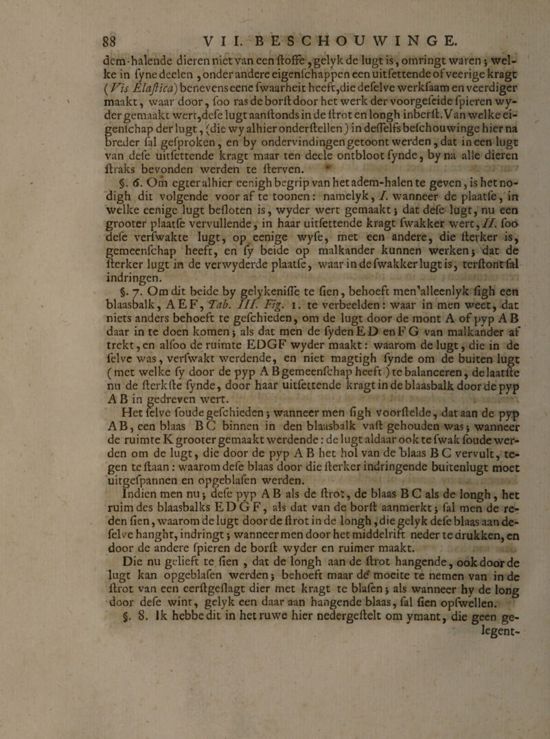 dctn-halende dieren niet van een ftoffe , gelyk de lugt is, omringt waren; wel¬ ke in fyne deden , onder andere eigenfchappen een uitfettende ofveerigekragt (Vis Elaftha) benevenseene fwaarheit heeft,die defelve werkfaam en veerdiger maakt, waar door, foo ras de borft door het werk der voorgefeide fpieren wy- der gemaakt werr,defe lugt aanllonds in de llrot en longh inberft. Van welke ei- fentchap der lugt, (die wy alhier onderftellen) in defielfs befchou winge hier na reder fal gefproken, en by ondervindingen getoont werden, dat ineen lugt van defe uitfettende kragt maar ten deele ontbloot fynde, byna alle dieren flraks bevonden werden te fterven. §. 6. Om egter alhier eenigh begrip van het adem-halen te geven, is het no- digh dit volgende vooraf te toonen: namelyk, I. wanneer de plaatfe, in welke eenigc lugt befloten is, wyder wert gemaakt; dat defe lugt, nu een grooter plaatfe vervullende, in haar uitfettende kragt fwakker wert,//. foo defe verfwakte lugt, op eenige wyfe, met een andere, die ftevker is, gemeenfehap heeft, en fy beide op malkander kunnen werken; dat de ilerkcr lugt in de verwyderde plaatfe, waar in de fwakker lugt is, terftontfal indringen. §. 7. Om dit beide by gelykenifle te fien, behoeft men'alleenlyk figh een blaasbalk, AEF, Tab. III. Fig. 1. te verbeelden: waar in men weet, dat niets anders behoeft te gefchieden, om de lugt door de mont A of pyp AB daar in te doen komen; als dat men de fydenED enFG van malkander af trekt,en alfoo de ruimte EDGF wyder maakt: waarom de lugt, die in de felve was, verfwakt werdende, en niet magtigh fynde om de buiten lugt (met welke fy door de pyp A B gemeenfehap heeft) te balanceren, delaatfte nu de fterkfte fynde, door haar uitfettende kragt in de blaasbalk door de pyp A B in gedreven wert. Het felve foude gefchieden; wanneer men figh voorftelde, dat aan de pyp AB, een blaas BC binnen in den blaasbalk valt gehouden was; wanneer de ruimte K grooter gemaakt werdende: de lugt aldaar ook te fwak foude wer¬ den om de lugt, die door de pyp A B het hol van de Blaas B C vervult, te¬ gen te liaan: waarom defe blaas door die llerker indringende buitenlugt moet uitgefpannen en opgeblafen werden. Indien men nu; defe pyp A B als de ftrot, de blaas B C als de longh, het ruim des blaasbalks EDGF, als dat van de borft aanmerkt; fal men de re¬ den fien, waarom de lugt door de ft rot in de longh, die gelyk defe blaas aan de¬ felve hanght, indringt; wanneer men door het middelrift neder te drukken, en door de andere fpieren de borft wyder en ruimer maakt. Die nu gelieft te fien , dat de longh aan de ftrot hangende, ook door de lugt kan opgeblafen werden; behoeft maar de moeite te nemen van inde llrot van een eerftgellagt dier met kragt te blafen; als wanneer hy de long door defe wint, gelyk een daar aan hangende blaas, fal fien opfwellen. §. 8. Ik hebbedit in het ruwe hier nedergeftelt om ymant, die geen ge- legent-
