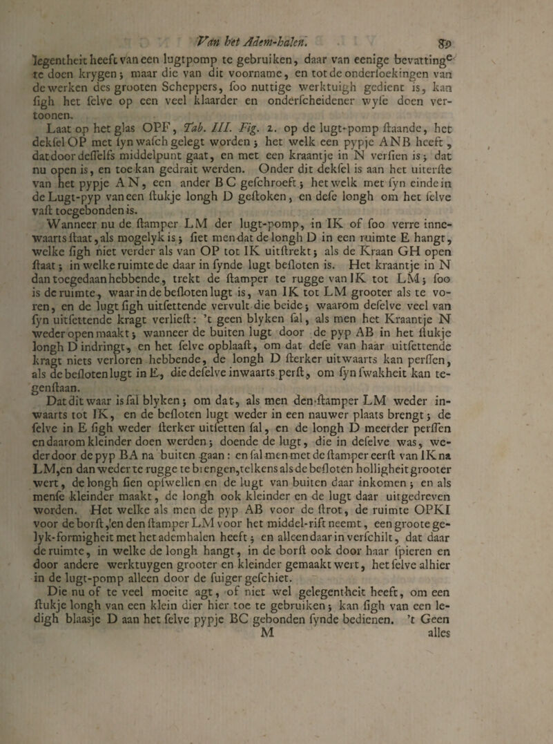 legentheit heeft van een lugtpomp te gebruiken, daar van eenige bevattinge tc doen krygen; maar die van dit voorname, en totdeonderlbekingen van de werken des grooten Scheppers, foo nuttige werktuigh gedient is, kan figh het felve op een veel klaarder en onderfcheidener wylè doen ver- toonen. Laat op het glas OPF, Tab. III. Fig. i. op de lugt-pomp ftaande, het dekfelOP met lyn wafch gelegt worden ; het welk een pypje ANB heeft , dat door deflel fs middelpunt gaat, en met een kraantje in N verfien is; dat nu open is, en toekan gedrait werden. Onder dit dekfel is aan het uiterfte van het pypje AN, een ander BC gefchroeft ; hetwelk met fyn einde in deLugt-pyp vaneen ftukje longh D geftoken, en defe longh om het felve vaft toegebonden is. Wanneer nu de ftamper LM der lugt-pomp, in IK of foo verre innc- waarts ftaat, als mogelykis; liet mendat de longh D in een ruimte E hangt, welke ligh niet verder als van OP tot IK uitftrekt; als de Kraan GH open ftaat; in welke ruimte de daar in fynde lugt befloten is. Het kraantje in N dan toegedaan hebbende, trekt de ftamper te ruggevanIK tot LM 5 foo is de ruimte, waar in de befloten lugt is, van IK tot LM grooter als te vo¬ ren, en de lugt ligh uitfettende vervult die beide; waarom defelve veel van fyn uitfettende kragt verheft: ’t geen blyken fal, als men het Kraantje N weder open maakt i wanneer de buiten lugt door de pyp AB in het ftukje longh D indringt, en het felve opblaaft, om dat defe van haar uitfettende kragt niets verloren hebbende, de longh D fterkcr uitwaarts kan perfTen, als de befloten lugt inE, die defelve inwaarts per ft., om fynfwakheit kan te- genftaan. Datditwaar is Tal blyken; om dat, als men demftamper LM weder in¬ waarts tot IK, en de befloten lugt weder in een nauwer plaats brengt; de felve in E ligh weder fterker uitlenen fal, en de longh D meerder perflen en daarom kleinder doen werden; doende de lugt, die in defelve was, we¬ der door de pyp BA na buiten gaan: en filmen met de ftamper eer ft van IK na LM,en dan weder te rugge te bi enger,telkens als de befloten holligheit grooter wert, de longh Cen opfwellen en de lugt van buiten daar inkomen ; en als menfe kleinder maakt, de longh ook kleinder en de lugt daar uitgedreven worden. Het welke als men de pyp AB voor de ftrot, de ruimte OPKI voor de borft,!en den ftamper LM voor het middel-rift neemt, eengrootege- lyk-formigheit met het ademhalen heeft; en alleen daar in verfchilt, dat daar de ruimte, in welke de longh hangt, in de borft ook door haar lpieren en door andere werktuygen grooter en kleinder gemaakt weit, het felve alhier in de lugt-pomp alleen door de fuiger gefchiet. Die nu of te veel moeite agt, of niet wel gelegentheit heeft, om een ftukje longh van een klein dier hier toe te gebruiken; kan figh van een le- digh blaasje D aan het felve pypje BC gebonden fynde bedienen, ’t Geen M alles