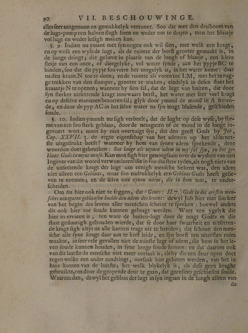 allesfeer aangenaam en gemakkelyk vertoont. Soo dat met den draiboomvan de lugt-pompecn halvenflagh heen en weder om te drajen , men het blaasje vollugt en weder ledigh maken kan. §. p. Indien nuymant met fynoogen ook wil fien, met welk een kragt, cn op welk eenwyfede lugt, als de ruimte der borft grooter gemaakt is, in de longe dringt} die gelieve in plaatfe van de longh of blaasje , een klein flesje van een once, of diergelyke, vol water fynde , aan het pypjeBC te binden,foo dat ditpypje fooverre het mogelyk is, inhetwater kome: daar naden kraan N toe te doen} en de ruimte als voren tot LM, methetterug- getrekken van den flamper, grooter te maken} eindelyk in defen ftanthet kraantje N te openen} wanneer hy fien fal,dat de lugt van buiten, die door fyn flerker uitlettende kragt innewaars beril:, het water met feer veel kragt en op defelve manieren beroeren fal} glyk door ymand de mond in A fetten- de, en door de pyp AC in het felve water na fyn magt blafende, gefchieden foude. §. io. Indienymandt nufigh verheelt, dat de lught op defe wylè,by for- me van een foo fterk geblaas, door de neusgaten of de mond in de longe in- gevoert wertj moet hy niet overtuigt fyn, dat den geeft Gods by Job Gap. XXVII. $. de regte eigenfehap van het ademen op het aldcrnet- fte uitgedrukt heeft ? wanneer hy hem van fynen adem (prekende , deze woorden doet gebruiken : Soo lange als mynen adem in my fal fyn, cn het ge¬ blaas Gods in myne fieufe. Kan men figh hier genoegfaam over de wysheit van den Ingever van dit woord verwonderenPdie in foo duiftere tyden,als nogh niets van de uitfettende kragt der lugt aan eenigh menfche bekent was, den adem niet alleen een Geblaas ^ maar foo nadrukkelyk een Geblaas Godts heeft gelie¬ ven te noemen} en de felve van zynen adem, die in hem was, te onder- fcheiden. Om hu hier ook niet te feggen , dat (Genes: II. j.) Gcdt in des eerfen mert- fches neusgaten geblaafen hadde den adem des levens: dewyl Job hier niet foo feer van het begin des levens aller menlchen fcheint te fpreken : hoewel anders dit ook hier toe foude kunnen gebragt werden. Weet een ygelyk die hier in ervaren is , ten ware de buiten-lugt door de magt Godts in die ftaat geduurigh gehouden wierde, dat fe door haar fwaarheit en uitfetten* de kragt figh altytna alle kanten tragt uit te breiden} dat fchoon den men¬ fche alle fyne kragt daar aan te koft leide, en fyn borft ten uiterften ruim maakte, in feer vele gevallen niet deminfte lugt of adem, die hem in het le¬ ven foude kunnen houden, in fvne longe foude komen: en dat daarom ook van dit laatftede menfche niet meer oorlaak is, alshy die een deur open doet tegen welke een ander aandringt, oorlaak kan geheten werden, van het in huis komen van de laa't;fte} het-wclk blykelyk is, als defe geen kraght gebruikte,om door degeopende deur te gaan, dat geenfintsgefchieden foude. Waarom dan, dewyl het geblaas der lugt in fyn ingaan in de longh alleen van de: