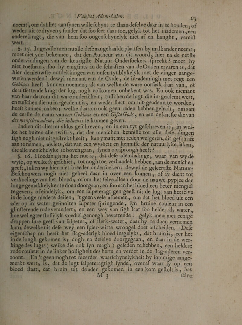 noemt', om dat het aan fynen wille fchynt te daandefelvedaar in te houden, of weder uit tedryven } Tonder dat foo feer daar toe, gelyk tot het inademen , een andere kragt, die van hem foo oogenfchynelyk niet af en hanght, vereift wert. §. iy. Ingevalle men nu alle defe aangehaalde plaatfen by malkander neemt $ moet niet yder bekennen, dat den Autheur van dit woord, hier na de netde ondervindingen van de keurigde Natuur-Onderfockers (preekt? moet hy niet toedaan , foo hy enigflnts in de fchriften van de Ouden ervaren is , dat hier denieuwde ontdekkingen van onfen tyt blykelyk met de vinger aange- wefen werden ? dewyl niemant van de Oude, de in-ademingh met regt een Geblaas heeft kunnen noemen.} als aan welke de ware oorfaak daar van, of de uitfettende kragt der lugtnogh volkomen onbekent was. En ook niemant van haar daarom dit wareonderfcheit, tuflehende lugt die in-geademt wert, entuflehendienuin-geademtis-, en weder daat om uit-gcademtte worden, heeft kunnen maken} welke daarom ook geen reden hebbengehadt, om aan de eerde de naam vaneen Geblaas en een GifteGods, en aan dekatde die van des menfehen adem, die in hem is te kunnen geven. Indien dit alles nu aldus gefchreven, en in een tyt gefchreven is, in wei- Ice het buiten alle twidis, dat der menfehen kennifle tot alle defe dingen ügh nogh niet uitgedrekt heeft} kan ymant met reden weigeren, dit gefcbrifc aan te nemen, als iets, dat van een wysheit en kennifle. der natuurlyke faken, die alle menfchely ke te boven gaan, fynen oorfprongh heeft ? §. i(5. Hoedanighnu het nut is, dat defe ademhalinge, waar van wyde wyfe, op welke fygefchiet, tot nogh toe verhandelt hebben, aan de menfehen geeft, Tullen wy hier niet breeder onderfoeken: dewyl de geleende Natuur- Befchouwers nogh niet geheel daar in over een komen , of fy dient tot verkoelinge van het bloed} of om het felve alleen door de nauwe pypjes der longe gemakkely ker te doen doorgaan, en foo aan het bloed een beter mengfel te geven, ofeindelyk, om een lalpeteragtigen geed uit de lugt aan het felve inde longe mede te deilen, ’tgeen veele afnemen, om dat het bloed uit een ader op in water gefmolten falpeter fpringende, fyn bruine couleur in een glinderende rode verandert} en een wey van flgh laat foo helder als water, hoe wel egter doffelyk voedfel genoegh bevattende : gelyk men met eenige droppen fure geed van falpeter, of Aerk-water, daar by te doen vernemen kan} dewelke uit defe wey een fpier- witte wrongel doet affeheiden. Defe eigenfehap nu heeft het flag-aderlyk bloed insgelyks, dat bruin is, eer het inde longh gekomen isy dogh na defelve doorgegaan, en daar in de wer- kingedes lugts( welke die ook fyn magh ) geleden te hebben, een heldere rode couleur in de linker holligheit des herrs en verder in de ilag.-aderen ver¬ toont. En ’tgeen nogh tot meerder waarfchynelykheit by fommige aange- merkt wert} is, dat de lugt falpeteragtigh fynde, overal waar fy op een bloed flaat, dat bruin uit de ader gekomen in een kom gedolt is, het