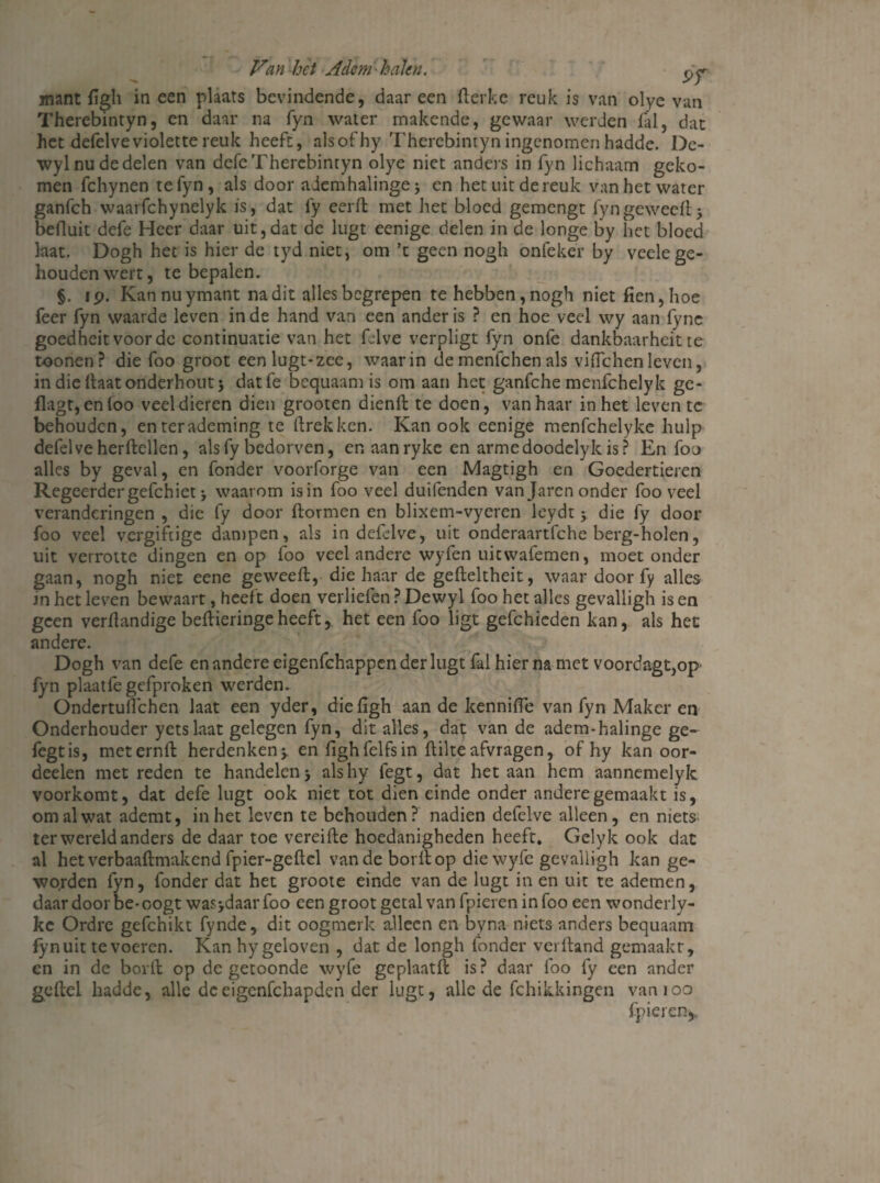 Van-het Adem halen. mant figh in een plaats bevindende, daar een fterke reuk is van olye van Therebintyn, en daar na fyn water makende, gewaar werden lal, dat het defelveviolette reuk heeft, alsofhy Therebintyn ingenomen hadde. De- wyl nu de delen van defe Therebintyn olye niet anders in fyn lichaam geko¬ men fchynen te fyn, als door ademhalinge* en het uit de reuk van het water ganfeh waarfchynelyk is, dat fy eerft met het bloed gemengt fyngeweeft* befluit defe Heer daar uit,dat de lugt eenige delen in de longe by het bloed laat. Dogh het is hier de tyd niet, om ’t geen nogh onfeker by veele ge¬ houden wert, te bepalen. §. ip. Kannuymant nadit alles begrepen te hebben, nogh niet fien,hoe feer fyn waarde leven inde hand van een ander is ? en hoe veel wy aan iync goedheitvoorde continuatie van het felve verpligt fyn oniè dankbaarheitte toonen? die foo groot een lugt-zee, waarin de menfehen als vifichenleven, in die ftaat onderhout* datfe bcquaam is om aan het ganfche menfehelyk gc- flagt, en foo veel dieren dien grooten dienft te doen, van haar in het leven te behouden, enterademing te ftrekken. Kan ook eenige menfchelyke hulp defelve herftellen, als fy bedorven, en aanrykc en arme doodely kis? En foo alles by geval, en fonder voorforge van een Magtigh en Goedertieren Regeerder gefchiet * waarom is in foo veel duifenden van Jaren onder foo veel veranderingen , die fy door fbormen en blixem-vyeren leydt * die fy door foo veel vergiftige dampen, als in defelve, uit onderaartfche berg-holen, uit verrotte dingen en op foo veel andere wyfen uitwafemen, moet onder gaan, nogh niet eene geweeft, die haar de gefteltheit, waar door fy alles in het leven bewaart, heeft doen verliefen ? Dewyl foo het alles gevalligh is en geen verflandige beftieringeheeft, het een foo ligt gefchieden kan, als het andere. Dogh van defe en andere eigenfehappen der lugt fal hier na met voordagt,op fyn plaatfe gefproken werden. Ondertuflchen laat een yder, die flgh aan de kennifle van fyn Maker en Onderhouder yetslaat gelegen fyn, dit alles, dat van de adem-halinge ge- fegtis, meternft herdenken* en fighfelfsin ftilteafvragen, of hy kan oor- deelen met reden te handelen* alshy fegt, dat het aan hem aannemelyk voorkomt, dat defe lugt ook niet tot dien einde onder andere gemaakt is, om al wat ademt, in het leven te behouden ? nadien defelve alleen , en niets ter wereld anders de daar toe vereifte hoedanigheden heeft. Gelyk ook dat al hetverbaaftmakend fpier-geftcl van de borllop diewyfe gevalligh kan ge¬ worden fyn, fonder dat het groote einde van de lugt in en uit te ademen, daar door be-oogt was*daarfoo een groot getal van fpieren in foo een wonderly- kc Ordre gefchikt fynde, dit oogmerk alleen en byna niets anders bequaam fyn uit te voeren. Kan hy geloven , dat de longh fonder verftand gemaakt, en in de borft op de getoonde wyfe gcplaatft is? daar foo fy een ander geftel hadde, alle deeigenfehapden der lugt, alle de fchikkingen vanioo fpieren^