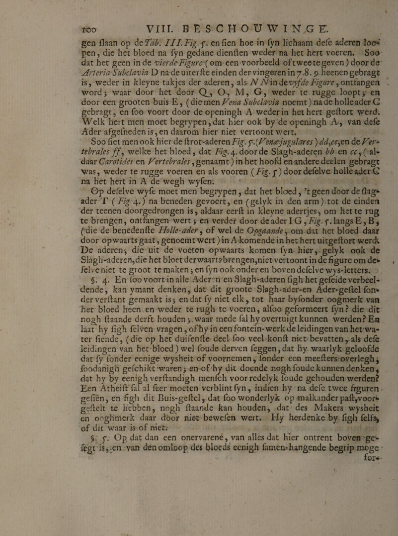 V '' ' mo VIII. OESCHOÜWINGE. gen Haan op de Tab. III.Fig.f. enden hoe in fyn lichaam defe aderen loo* pen, die het bloed na fyn gedane dienden weder na het hert voeren. Soa dat het geen inde vierdeFigure(om eee-voorbeeld oftweetegeven) door de ArteriaSubdavia D nadeuiterfte einden der vingeren in 7.8. p.heenen gebragt is, weder in kleyne takjes der aderen, als-NN'\ndevyfdeFigure,ontfangea Ü wordj waar door het door Q__, O-, M, G, weder te rugge loopt y en door een grooten buis E, (diemen Vena Subdavia noemt) na de holle ader G gebragt, en foo voort door de openingh A weder in het hert geftort werd. Welk hert men moet begrypen,dat hier ook by de openingh A-, van defe Ader afgefneden is, en daarom hier niet vertoont wert. Soo fiet men ook hier de drot-aderen Fig. f.{Venajugulceres) ddyee,en de Ver- tebrales ff, welke het bloed, dat Fig. 4. door de Slagh-aderen bb en cc-y{ al¬ daar Carotides en Vertebrales, genaam t) in het hoofd en andere deelen gebragt was, weder te rugge voeren en als vooren ƒ) door defelve holle ader G na het hert in A de wegh wyfen. öp defelve wyfe moet men begrypen, dat het bloed, ’t geen door de dag* ader T (Fig.4..) na beneden gevoert, en (gelyk in den arm) tot de einden der teenen doorgedrongen is, aldaar eerft in ldeyne adertjes, om het te rug te brengen, ontfangen wert 5 en verder door de ader IG ,Fig. f. langs E, B * (die de benedende Holle-ader, of wel de Opgaande ^ om dat het bloed daar door opwaarts gaat, genoemt wert) in A komende in het hert uitgedort werd; De aderen', die uit de voeten opwaarts komen fyn hier, gelyk ook de Slagh-aderen,die het bloet derwaarts brengen,niet vertoont in de figure om dc* felveniet te groot te maken jen fyn ook onder en boven defelve wys-letters. §. 4. En loo voort in alle Aderrn en Slagh-aderen figh het gefeide verbeel¬ dende, kan ymant denken, dat dit groote Slagh-ader-em Ader-gedel fon* derverdant gemaakt is3 en dat fy niet elk, tot haar byfonder oogmerk van het bloed heen en weder te rugh te voeren, alfoo geformeert fyn? die dit nogh llaande derft houden >. waar mede fal hy overtuigt kunnen werden? En laat hy figh fel ven vragen,ofhy in een fontein-werk de leidingen van het wa¬ ter fiende, (die op het duifende deel foo veel kond niet bevatten , als defe leidingen van het bloed) wel foude derven feggen,dat hy waarlyk geloofde da-rfy fonder eenige wysheit of voornemen, fonder een meeders overlegh* foodanigh gefchikt'waren3 en- of hy dit doende nogh foude kunnen denken , dat hy by eenigh verftandigh raenfch voorredelyk foude gehouden werden? Een Atheift fal al feer moeten verblintfyn, indien hy na defe twee figuren geilen, en dgh dit Buis-gedel, dat foowonderlyk op malkander paft,voor* gedelt te hebben, nogh daande kan houden, dat des Makers wysheit en ooghmerk daar döof niet bewefen wert. Hy herdenkeby-figh felfs^ of dit waar is of niet;- §. 7. Op dat dan een onervarene, van alles dat hier ontrent boven ge* fegt is,-en. van den omloop des bloeds eenigh famen- hangende begrip moge for*-