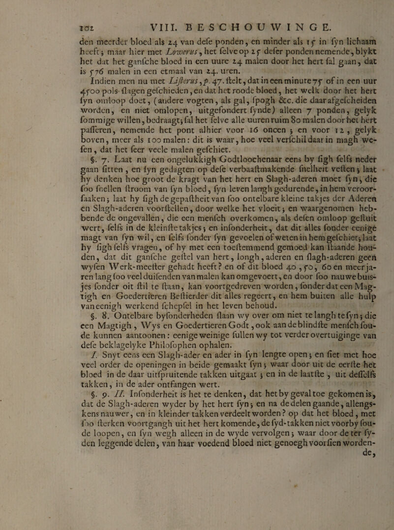 den meerder bloed als 24 van defe ponden, en minder als iy in fyn lichaam heeft} maar hier met Lowerus, het felveop iy defer ponden nemende, blykt het dat het ganfche bloed in een uure 24 malen door het hert fal gaan , dat is ƒ76 malen in een etmaal van 24. uren. Indien men nu met Lifterus,p. 47. Helt, dat in een minure 75* of in een uur 4f 00 pols Hagen gdchieden, en dat het roode bloed, het welk door het hert fyn omloop doet, (andere vogten, als gal, fpogh &c.die daar afgefc hei den worden, en niet omlopen, uitgefondert fynde) alleen 7 ponden, gelyk fommige willen,bedraagt}fal het felve alle uurenruim 80 malen door het hert palieren, nemende het pont alhier voor 16 oneen 5 en voor 12, gelyk boven, meer als 100 malen: dit is waar, hoe veel verfchil daar in magh we- fen, dat het feer vecle malen gefchiet. §. 7. Laat nu een ongelukkigh Godtloochenaar eens by figh fclfs neder gaan fitten , en lyn gedagten op defe verbaaftmakende fnelheit vellen 3 laat hy denken hoe groot de kragt van het hert en Slagh-aderen moet fyn, die foo {hellen llroom van fyn bloed, fyn leven larrgh gedurende, in hem veroor- faakenj laat hy figh degepaftheit van foo ontelbare kleine takjes der Aderen en Slagh-aderen voorllcllen, door welke het vloeit j en waargenomen heb¬ bende de ongevallen, die een menfeh overkomen, als defen omloop gefluit wert, felfs in de kleinffe takjes *, en infonderheit, dat dit alles fond er cenige magt van fyn wil, en felfs fonder fyn gevoelen of weten in hem gefchiet} laat hy ligh felfs vragen, of hy met een toeflemmend gemoed kan ftaande hou¬ den, dat dit ganfche geitel van hert, iongh,aderen en flagh-aderen geen wyfen Werk-meelter gehadt heeft? en of dit bloed 40 , yo, 60 en meerja¬ ren lang foo veel duifenden van malen kan omgevoert, en door foo nauwe buis¬ jes fonder oit ftil te Ifaan, kan voorrgedreven worden, fonder dat een Mag - tigh en Goedertieren Beftierder dit alles regeert, en hem buiten alle hulp vaneenigh werkend fchepfel in het leven behoud. §. 8. Ontelbare byfonderheden Haan wy over om niet telangh tefyn*, die een Magtigh , Wys en Goedertieren Godt ,ook aan de blind He menfeh fou- de kunnen aantoonen: eenige weinige fullenwy tot verder overtuiginge van defe beklagelyke Phiiofophen ophalen. I. Snyt eens een Slagh-ader en ader in fyn lengte open} en fret met hoe veel order de openingen in beide gemaakt fyn} waar door uit de eerfte het bloed in de daar uitfpruitende takken uitgaat 3 en in de laatfle , uit deffelfs takken, in de ader ontfangen wert. §. 9. II Infonderheit is het te denken, dat het by geval toe gekomen is, dat de Slagh-aderen wyder by het hert fyn} en na de delen gaande, allengs- kens nauwer, en in kleinder takken verdeelt worden? op dat het bloed, met foo Herken voortgangh uit het hert komende, de fyd-takken niet voorby fou- de loopen, cn fyn wegh alleen in de wyde vervolgen} waar door de ter fy- den leggende delen, van haar voedend bloed niet genoegh voorfien worden-