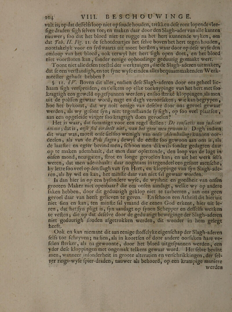 vult is; op dat deOelfsloop niet op foude houden, trekken defe ront lopende v'lee- fige draden dghfelven toe; en maken daar door den Slagh-ader van alle kanten nauwer; foo dat het bloed niet te rugge na het hert kunnende wyken, om dat Tab. II. Fig. n. de fchotdeurtjes het felvc boven het hert tegenhouden,, nootlakelyk voor en fydwaarts uit moet berden ; waar door op defe wyfeden omloop van het bloed, ook terwyd het hert figh open doet, en het bloed niet vóorftoten kan, Tonder eenige ophoudinge geduurig j^maakt wert. Toont niet alle delen toedel der werktuigen, diede Slagh-aderen uitmaken, dat Te een verdandigh, en tot fy ne wyfe einden alles bequaammakenden Werk- meefter gehadt hebben ? §. ii. IF. Boven dit alles, nadien defe Slagh-aderen door ons geheel lic¬ haam figh verfpreiden, en telkens op elke toeknypinge van het hert met foo kragtigh een geweld opgefpannen werden; en foo fterké kloppingen,als men uit de polflen gewaar word, nagt en dagh veroorfaken; wiekanbegrypen, hoe het bykomt, dat wy noit eenige van defelve door ons gevoel gewaar werden, als wy gefont fyn; niet tegengaande fy figh, op foo veel plaatfen, aan een opgeleide vinger foo kragtigh doen gevoelen ? Het is waar, dat fommige voor een regel Hellen: De confuetis non judicat anima; dat is , onfe fiel oordeelt niet, van het geen men gewoon is. Dogh indien dit waar was, moed onie del foo weinigh van onfe Ademhalinge kunnen oor- deelen, als van de Pols Jlagen-, dewyl de edrfte foo gewoon aan ons is,als de laatlle: en egter bevind men, fchoon men dikwils Tonder gedagten daar op te maken ademhaalt, dat men daar oplettende, den loop van de lugt in onfen mond,neusgaten, Hrot en longe gevoelen kan; en uit het werk fclfs weten, dat men ademhaalt: daar noghtans integendeel een gefont menfche, hy lette foo veel op den fkgh van fyn Hert, en kloppinge van fyn Slagh-ade- ren,als hy wil en kan, het minde daar van niet Tal gewaar worden. Is dan hier in op een byfondere wyfe, de wysheit en goedheit van onfen grooten Maker niet openbaar? die om onfen aandagt, welke wy op andere faken hebben, door dit geduurigh geklop niet te turbeeren , aan ons geen gevoel daar van heeft gelieven te geven. Enfehoon een Atheiddit hieruit niet (ien en kan, ten minde Tal ymand die eenen God erkent, hier uit le¬ ren , dat het fyn pligt is, fyn aandagt op fynen Schepper en ddfelfs werken te veden; die .op dat defelve door de geduurige beweginge der Slagh-aderen niet geduurigh iouden afgetrokken werden, dit wonder in hem gelegt heeft. Ook en kan niemant dit aan eenige doffelykeeigenfehap der Slagh-aderen felfs toe fchryven; nadien ,als in koortfen of door andere oorfaken hare ve- felen derker, als na gewoonte, door het bloed uitgefpannen werden, een yder defe kloppingen met ongemak telkens gewaar word. Hetfelve bevint men, wanneer ïnfonderheit in groote alteratien en verfchrikkingen,der fel- yer rings-wyfe fpier-draden, nauwer als behoord, op een krampige maniere ■ . ^ s werden