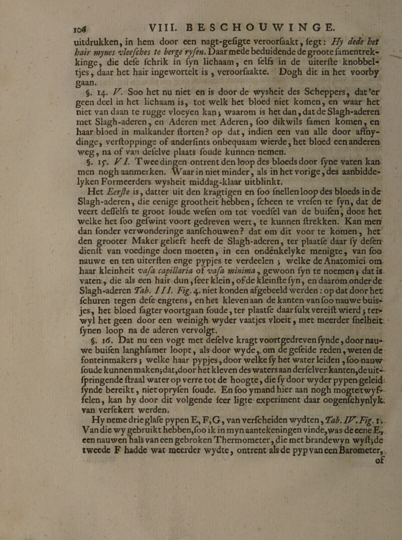 r uitdrukken, in hem door een nagt-gefigte veroorfaakt, legt: Hy dede het hair mynes vïeefches te berge ryfen. Daar mede beduidende de groote famentrek- kinge, die defe fchrik in fyn lichaam, en felfs in de uiterfte knobbel¬ tjes , daar het hair ingewortelt is , veroorfaakte. Dogh dit in het voorby gaan. ; > té* : ; 5 Jf §. 14. V. Soo het nu niet en is door de wysheit des Scheppers, dat’er geen deel in het lichaam is, tot welk het bloed niet komen, en waar het niet van daan te rugge vloeyen kan 5 waarom is het dan, dat de Slagh-aderen met Slagh-aderen, en Aderen met Aderen, foo dikwils Tarnen komen, en haar bloed in malkander Horten ? op dat, indien. een van alle door affny- dinge, verftoppinge of anderfints onbequaam wierde,het bloed een anderen weg, na of van deielve plaats Toude kunnen nemen. §. iy. VI. Twee dingen ontrent den loop des bloeds door lyne vaten kan men nogh aanmerken. Waar in niet minder, als in het vorige, des aanbidde- lyken Formeerders wysheit middag-klaar uitblinkt. Het Eerfte is, datter uit den kragtigen en foo fnellenloop des bloeds inde Slagh-aderen, die eenige grootheit hebben, fcheen te vrefen te fyn, dat de veert deflelfs te groot Toude wefen om tot voedfel van de buifen, door. het welke het foo gefwint voort gedreven wert, te kunnen ftrekken. Kan men dan Tonder verwonderinge aanfchouwen? dat om dit voor te komen , het den grooter Maker gelieft heeft de Slagh-aderen, ter plaatfe daar fy defen dienll van voedinge doen moeten, in een ondènkelyke menigte, van Too nauwe en ten uiterften enge pypjes te verdeden 5 welke de Anatomici om haar kleinheit vafa capillaria of vafa minima y gewoon Tyn te noemen\ dat is vaten, die als een hair dun, Teer klein, of de Ideinfte fyn, en daarom onder de Slagh-aderen Tab. III. Fig. 4. niet konden afgebeeld werden: op dat door het Tchuren tegen defeengtens, en het kleven aan de kanten van Too nauwe buis¬ jes, het bloed Tagter voortgaan Toude,ter plaatfe daarfulxvereift wierd5 ter- wyl het geen door een weinigh wyder vaatjes vloeit, met meerder fnclheit (ynen loop na de aderen vervolgt. §. i(5. Dat nu een vogt met defelve kragt voortgedreven Tynde, door nau¬ we buifen langhfamer loopt, als door wyde,.om degefeide reden, weten de fonteinmakers j welke haar pypjes , door welke fy het water leiden, Too nauw Toude kunnen makenjdat,door het kleven des waters aan derfelver kanten,de uit-- Tpringende ftraal water op verre tot de hoogte, die fy door wyder pypen geleid Tynde bereikt, nietopryfen Toude. En Too ymand hier aan nogh mogte’twyf- felen, kan hy door dit volgende feer ligte experiment daar oogenfchynlyk. van verfekert werden. Hy neme drieglafe pypen E, F,G, van verfcheiden wydten, Tab. IV. Fig. 1. Van die wy gebruikt hebben,Too ik in mynaantekeningen vinde,was deeene E, een nauwen hals van een gebroken Thermometer, die met brandewyn wyft}de tweede F hadde wat meerder wydte, ontrent als de pyp van een Barometer, of