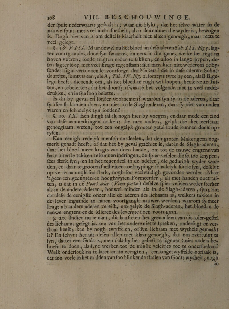 der fpuit nederwaarts gedaalt is; waar uit blykt, dat het felve water in de nauwe fpuit met veel meer fnelheit, als in den emmer die wyderis, bewogen is. Dogh hier van is om deflelfs klaarheit niet alleen genoegh,maar reets te veel gelegt. §. i.8' FI l I. Maar dewyl nu het bloed in defe aderen Tab. III. Fig y. fag- ter voortgaande, door {yn fwaarte, immers in die gene, welke het regt na boven voeren, foude tragten neder te fakken.; en alfoo in lange pypen, de¬ len fagterloop met veel kragt tegenftaan: fiet men hier niet wederom deby* fonder figh vertoonende voorforge des Makers ? die in defe aderen Schot- deurtjes, fomtyrs een, als A, Tab. ÏF. Fig. z. fomtyts twee by een, ais B B,ge* legt heeft; dienende om, als het bloed te rugh wil loopen, hetfelve te flui¬ ten, en te beletten, dat het door fyn fwaarte het volgende niet te veel neder* drukke, en in fyn loop belette. Is dit by geval en fonder voornemen ? waarom fyn fy in de aderen, daar fy dienft kunnen doen, en niet in de Slagh-aderen, daar. fy niet van noden Waren en fchadelyk fyn fouden? §. ip. IX. Een dingh fal ik nogh hier by voegen, en daar mede een eind van defe aanmerkingen maken; die men anders, gelyk die het verftaan genoegfaam weten, tot een ongelyk grooter getal foude kunnen doen op- ryfen. Kan eenigh redelyk menfch oordeelen, dat den groten Maker geen oog¬ merk gehadt heeft, of dat het by geval gefchiet is, dat in de Slagh-aderen, daar het bloed meer kragts van doen hadde, om tot de nauwe engtens van haar uiterfle takken te kunnen indringen, de fpier-vefelen die fe toe knypen, feer fterk fyn; en in het tegendeel in de aderen,.die geduiigh wyder wor¬ den, en daar te grooten fnelheit en toeknypinge fchadelyk foude fyn, .defelve op verre na nogh foo flerk, nogh foo veelvuldigh gevonden werden. Maar ’t geen een gedugten en hooghwyfen Formeerder , als met handen doet taf- ten, is dat in de Poort-ader (Fenaporta) defelve fpier-vefelen weder fterker als in de andere Aderen , hoewel minder als in de Slagh-aderen , fyn; om dat defe de eenigfte onder alle de aderen des lichaams is, welkers takken in de lever ingaande in haren voortgangh nauwer werden; waarom fy meer kragt als andere aderen vereift, om gelyk de Slagh-aderen, het bloed in de nauwe engtens en de klieren des levers te doen voort gaan. §. 20. Indien nu iemant, dit laatfte en het geen alleen van dit ader-geftel des lichaams gefegt is,, om van het andere niet te fpreken, onderfogt en ver- flaan heeft; kan hy nogh twyffelen, of fyn lichaam met wysheit gemaakt is ? En fchynt het uit defen allen niet klaar genoegh, dat om overtuigt te fyn, datter een Godt is, men (als hy het gelieft te fegenen) niet anders be* hoeft te doen, als fyne werken tot de minfte vefeltjes toe te onderfoeken? Welk onderfoek na te laten en te veragten , een ongetwyffelde oorfaak is, dat foo veele in het midden van foo blinkende itralen van Godts wysheit, nogh