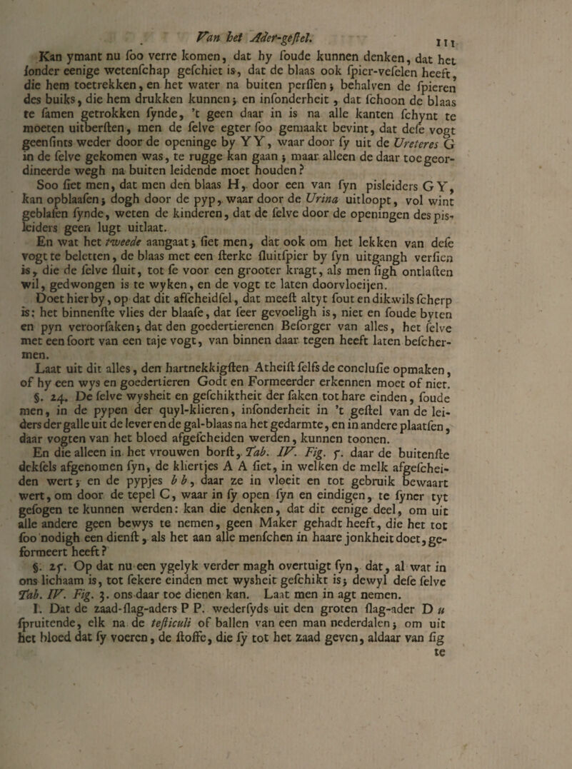 Kan ymant nu foo verre komen, dat hy foude kunnen denken, dat het londer eenige wetenfchap gefchiet is, dat de blaas ook fpier-vefelen heeft die hem toetrekken, en het water na buiten perflen * behalven de fpieren des buiks, die hem drukken kunneny en infonderheit, dat Ichoon de blaas te famen getrokken fynde, ’t geen daar in is na alle kanten fchynt te moeten uitberften, men de felve egter foo gemaakt bevint, dat defe vogt geenfints weder door de openinge by YY, waar door fy uit de Ureter es G in de felve gekomen was, te rugge kan gaan * maar alleen de daar toe geor¬ dineerde wegh na buiten leidende moet houden ? Soo fiet men, dat men den blaas Hy door een van fyn pisleiders G Y, kan opblaafen* dogh door de pyp, waar door de Urina uitloopt, vol wint geblafen fynde, weten de kinderen, dat de felve door de openingen des pis¬ leiders geen lugt uitlaat. En wat het tweede aangaat* fiet men, dat ook om het lekken van defe vogt te beletten, de blaas met een fterke fluitfpier by fyn uitgangh verfien isr die de felve fluit, tot fe voor een grooter kragt, als men figh ontladen wil, gedwongen is te wyken, en de vogt te laten doorvloeijen. Doethierby, op dat dit affcheidfel, dat meeft altyt foutendikwilsfcherp is; het binnenfte vlies der blaafe, dat feer gevoeligh is, niet en foude bvten en pyn veroorfaken* dat den goedertierenen Beforger van alles, het felve met eenfoort van een taje vogt, van binnen daar tegen heeft laten befcher- men. Laat uit dit alles, den hartnekkigften Atheiftfelfsdeconclufie opmaken, of hy een wys en goedertieren Godt en Formeerder erkennen moet of nier. §. 24« De felve wysheit en gefchiktheit der faken tot hare einden, foude men, in de pypen der quyl-klieren, infonderheit in ’t geftel van de lei¬ ders der galle uit de lever en de gal-blaas na het gedarmte, en in andere plaatfen, daar vogten van het bloed afgefcheiden werden, kunnen toonen. En die alleen in het vrouwen borft,. Tab. IV. Fig. y. daar de buitenfle dekfels afgenomen fyn, de kliertjes A A fiet, in welken de melk afgefchei¬ den wert; en de pypjes h h, daar ze in vloeit en tot gebruik bewaart wert, om door de tepel C, waar in fy open fyn en eindigen, te fyncr tyt gefogen te kunnen werden; kan die denken, dat dit eenige deel, om uit alle andere geen bewys te nemen, geen Maker gehadt heeft, die het tot foo nodigh een dienft, als het aan alle menfehen in haare jonkheitdoet,ge- fbrmeert heeft ? §. if. Op dat nu een ygelyk verder magh overtuigt fyn, dat, al wat in ons lichaam is, tot fekere einden met wysheit gefchikt is* dewyl defe felve ïab. IV. Fig. 3. ons daar toe dienen kan. Laat men in agt nemen. I. Dat de zaad-flag-aders P P. wederfyds uit den groten flag-ader D u fpruitende, elk na de tefliculi of ballen vaneen man nederdalen * om uit het bloed dat fy voeren, de ftofiè, die fy tot het zaad geven, aldaar van lig te