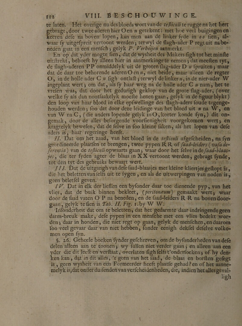 te laten. Het overige nu des bloeds wort van de tefticuïi te rugge na het hert gebragt,door twee aderen hier Oen n getekent: met hoe veel buigingen en keeren defe na boven lopen, kan men aan de linker fy de in o o fien, al¬ waar fy uitgefpreit vertoont werden j terwyl de flagh-ader P regtuit na be¬ neden gaat in een menfch j gelyk P. Ferheijen aanmerkt. En op dat yder mogte fien, dat de wysheit des Makers figh tot het minfte uitflrekt, behoeft hy alleen hier in aanmerkingete nemen j dat meeflen tyt, de flagh-aderen PP onmiddelyk uit de groten flag-aderD u fpruiten* maar dat de daar toe behorende aderen O en », niet beide, maar alleen de regter O, in de holle ader C u figh ontlaft ; terwyl de linker», in de nier-ader W ingeplant wert j om dat, als fy haar weg na de holle ader C u nam, het te vrefen was, dat door het gedurigh geklop van de grote flag-ader, (over welke fy als dan nootfaakelyk moelle henen gaan, gelyk in de figuurblykt) den loop van haar bloed in elke opfwellinge des flagh-aders foude tegenge¬ houden werden i foo dat door deze leidinge van het bloed uit n na W, en van W na C, (die anders lopende gelyk in O, korter konde fyn,) dit on¬ gemak, door de alles beforgende voorfienigheit voorgekomen wertj en kragteiyk bewefen, dat de felve in foo kleine faken, als het lopen van defe aders is, haar regeringe heeft. II. Dat om het zaad, van het bloed inde tefticuïi afgefcheiden, na fyn geordineerde plaatfen te brengen, twee pypen RR of faad-leiders (vafade- fcrentia) van de tefticuïi opwaarts gaan 5 waar door het felve in dsfaad-blaas- jes, die ter fyden agter de blaas in XX vertoont werden, gebragt fynde, tot den tyt des gebruiks bewaart wert. III. Dat de uitgangh van defe faad-blaasjes met kleine kliertjes geflopt is, die het beletten van felfs uit te (ygen , en als de uitwerpingen van noden is, geen belet fel geven. IVDat in elk der lieflen een byfonder daar toe dienende pyp, van het vlies, dat de buik binnen bekleet, (peritorueum) gemaakt wert* waar door de faad vaten O P na beneden, en de faad-leiders RR na boven door¬ gaan, gelyk te fien is 'Tab. II. Fig. i.by W W. Irifonderheit dat om te beletten, dat het gedarmte daar indringende geen darm-breuk make, defe pypen in een menfche met een vlies bedekt wor¬ den-, daar in honden, die niet regt op gaan, gelyk de menfchen, en daarom foo veel gevaar daar van niet hebben, (onder eenigh dekfel defelve volko¬ men open fyn. §. 16. Geheele boeken fynder gefchreven, om de byfonderheden van dele delen alleen aan te toonen j wy fullen niet verder gaan > en alleen aan een yder die dit leefl en verftaat, overlaten figh felfs t’ondcrfoeken} of hy den¬ ken kan, dg.t in dit allés, ’t geen van het faad, de blaas en borften gefegt is, geen wysheit van een Formeerder heeft plaatfe gehad Pen of het aanne- mely k is,dat onder duifenden van verfcheidenheden, die, indien het alles geval- ligh