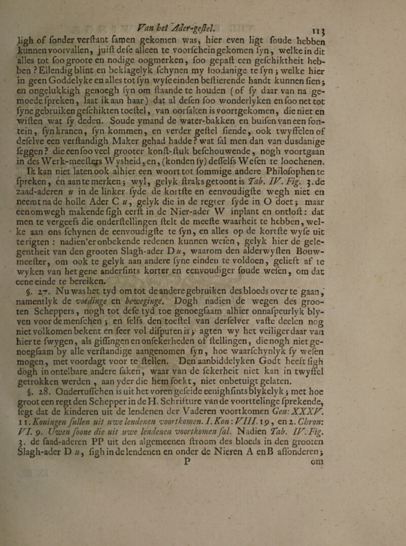 ligh of fonder verftant famen gekomen was, hier even ligt foude hebben kunnen voorvallen, juift defe alleen te voorfchein gekomen fyn, welkeindit alles tot foogrooteen nodige oogmerken, foo gepaft een gefchiktheit heb¬ ben ? Ellendig blint en beklagelyk fchynen my ioodanige te fyn 3 welke hier in geen Goddelyke en alles tot fyn wyfe einden beftierende handt kunnen fien; en ongelukkigh genoegh fyn om ftaande te houden (of fy daar van na ge- moedefpreken, laat ik aan haar) dat al defen foo wonderlyken en foo net tot fyne gebruiken gcfchikten toeftel, van oorfaken is voortgekomen, die niet en wiften wat fy deden. Soude ymand de water-bakken en buifen van een fon¬ tein, fyn kranen, fyn kommen, en verder geftel fiende, ook twyffelenof dcfelve een verftandigh Maker gehad hadde? wat fal men dan van dusdanige feggen? dieeenfooveel grooter konft-ftuk befchouwende, nogh voortgaan in des Werk-meeftg;s Wysheid, en, (konden fy) deftèlfs Wefen te loochenen. Ik kan niet laten ook alhier een woorttot fommige andere Philofophente fpreken, en aan te merken} wyl, gclyk ftraksgetoont is Tab. IF. Fig. 3.de zaad-aderen n in de linker fyde de koi tfte en eenvoudigfte wegh niet en neemt na de holle Ader C gelyk die in de regeer fyde in O doet} maar eenomwegh makendefigh cerft in de Nier-ader W inplant en ontloft: dat men te vergeefs die onderftcllingen ftelt de meefte waarheit te hebben, wel¬ ke aan ons fchynen de eenvoudigfte te fyn, en alles op de kortfte wyfe uit terigten : nadien’eronbekende redenen kunnen wefen, gelyk hier de gele- gentheit van den grooten Slagh-ader Du, waarom den alderwyften Bouw- meefter, om ook te gelyk aan andere fyne einden te voldoen, gelieft af te wyken van het gene anderftnts korter en eenvoudiger foude weien, om dat eene einde te bereiken. §. 27. Nuwashet tyd om tot de andere gebruiken desbloeds over te gaan, namentlyk de voedinge en bewegingc. Dogh nadien de wegen des groo¬ ten Scheppers, nogh tot defe tyd toe genoegfaam alhier onnafpeurlyk bly- ven voordemenfehen 5 en felfs den toeftel van derfelver vafte deden nog niet volkomen bekent en feer vol difputenis} agten wy het veiliger daar van hier te fwygen, als gillingen en onfekerheden of Hellingen, die nogh niet ge¬ noegfaam by alle verftandige aangenomen fyn, hoe waarfchynlyk fy wefen mogen, met voordagt voor te ftellen. Den aanbiddelyken Godt heeft ligh dogh in ontelbare andere faken, waar van de fekerheit niet kan in twyffcl getrokken werden , aanyderdie hemfoekt, niet onbetuigt gelaten. §. 28. Ondertufichen is uit het voren gefeide eenighfmtsblykelyk} met hoe groot een regtden Schepper in de H. Schrifture van de voorttelingefprekende, legt dat de kinderen uit de lendenen der Vaderen voortkomen Gen: XXXF. 11. Koningen ƒuilen uit uwe lendenen voortkomen. I. Kon: FIII. ip, en 2. Chron: FI. 9. Uwen foone die uit uwe lendenen voortkomen fal. Nadien Hab. IF.Fig. 3. de faad-aderen PP uit den algemeenen ftroom des bloeds in den grooten Slagh-ader D u9 figh in de lendenen en onder de Nieren A enB affonderenj P om