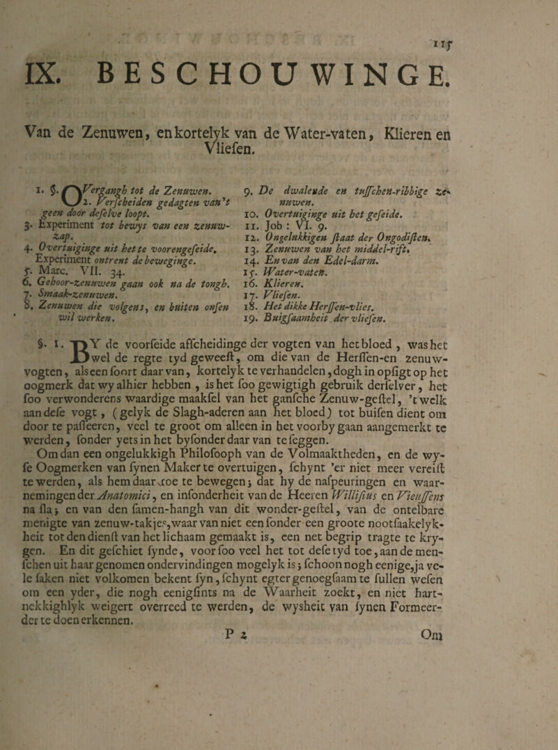 Van de Zenuwen, enkortelyk van de Water-vaten, Klieren en Vliefen. i* $• ’rgangh tot de Zenuwen. V/2. Verfcbciden gedagten van V geen door defelve loopt. 3. Experiment tot bewys van een zenuw¬ sap. 4. Overtuiginge uit het te voor engefei de. Experiment ontrent debeweginge. 5. Mare. VII. 34. 6. Gehoor-zenuwen gaan ook na de tongh. y. Smaak-zenuwen. 8, Zenuwen die volgenJ, en buiten onfen wil werken. 9. De dwalende en tujfchen-ribbige ze• nuwen. 10. Overtuiginge uit bet gefeide. 11. Job : VI. 9. 12. Ongelukkigen Jlaat der Ongodijlen. 13. Zenuwen van het middel-rift% 14. En van den Edel-darm. 15. IVater-vaten. 16. Klieren. 17. Vliefen. 18. Het dikke Herffen-vlies. 19. Buigfaarnheit der vliefen. §• i. T>Y de voorfeide affeheidinge der vogten van het bloed , was het .D wel de regte tydgeweeft, om die van de Herflen-en zenuw- vogten, als een foort daar van, kortely k te verhandelen, dogh in opfigt op het oogmerk dat wy alhier hebben , is het Toogewigtigh gebruik derfelver, het foo verwonderens waardige maakfel van het ganfche Zenuw-geitcl, ’twclk aandefe vogt, (gelyk de Slagh-aderen aan het bloed) tot buifen dient om door te pafleeren, veel te groot om alleen in het voorby gaan aangemerkt te werden, Tonder yetsinhet byfonderdaar van tefeggen. Om dan een ongelukkigh Philofooph van de Volmaaktheden, en de wy- Te Oogmerken van fynen Maker te overtuigen, fchynt ’er niet meer vereilt te werden, als hem daarstoe te bewegen j dat hy de nafpeuringen en waar¬ nemingen der Anatomici^ en infonderheit van de Heeren Willifius en VieuJJens naflaj en van den famen-hangh van dit wonder-geitel, van de ontelbare menigte van zenuw-takje?,waar van niet een Tonder een groote nootTaakelyk- heit totdendienil van het lichaam gemaakt is, een net begrip tragte te kry- gen. En dit geTchiet fynde, voorToo veel het tot deTetyd toe,aandemen- ichen uit haar genomen ondervindingen mogelyk is j Tchoon nogh eenige,ja ve¬ le Taken niet volkomen bekent Tyn,Tchynt egtergenoegTaamte Tullen weTen om een yder, die nogh eenigfints na de Waarheit zoekt, en niet hart- nekkighlyk weigert overreed te werden, de wysheit van iynen Formeer¬ der te doen erkennen. P i Om