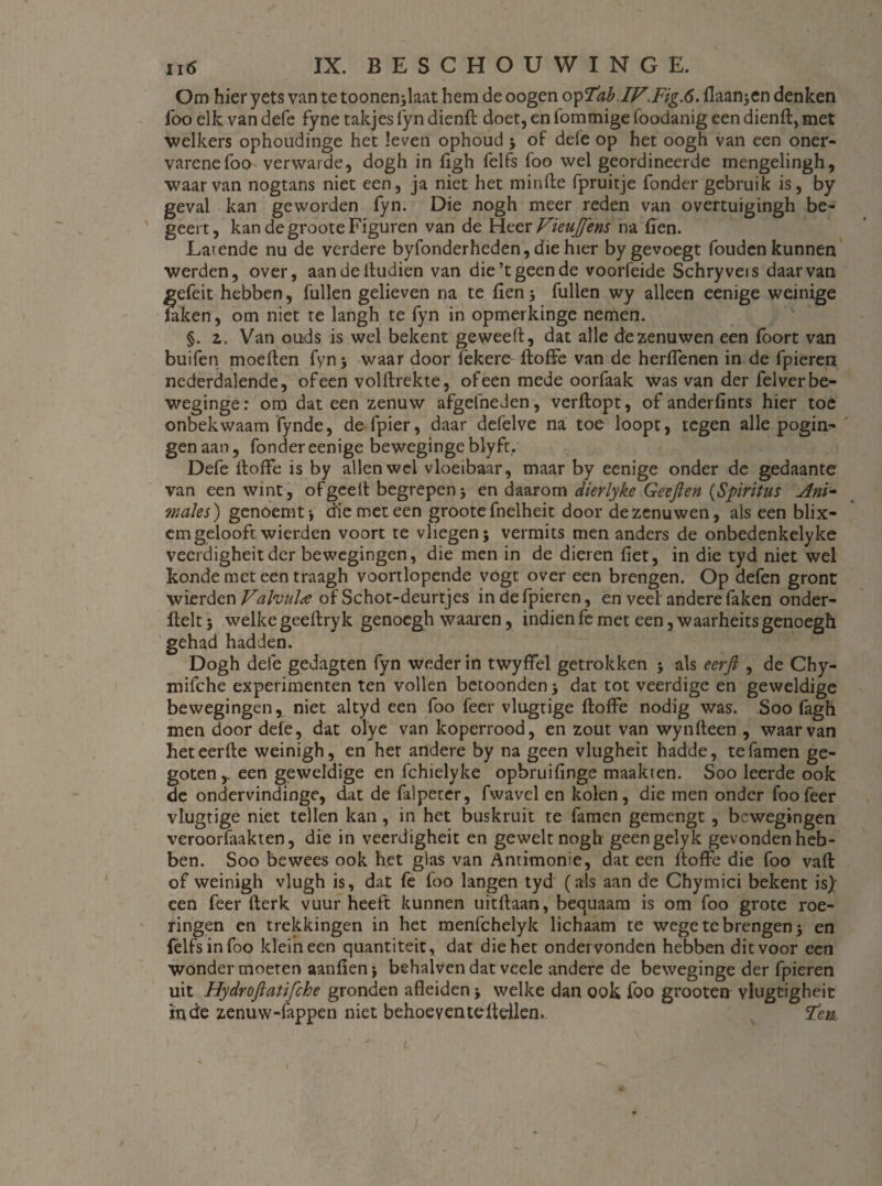 Om hier yets van te toonen;laat hem de oogen opTab,IV.Fig.6. (laan;en denken foo elk van defe fyne takjes fyn dienft doet, en fommige foodanig een dienlt, met welkers ophoudinge het leven ophoud ; of dele op het oogh van een oner* varenefoo verwarde, dogh in figh felfs foo wel geordineerde mengelingh, waarvan nogtans niet een, ja niet het minfte fpruitje fonder gebruik is, by geval kan geworden fyn. Die nogh meer reden van overtuigingh be¬ geert, kan de groote Figuren van de Heer Vkujfens na fien. Larende nu de verdere byfonderheden, die hier bygevoegt fouden kunnen werden, over, aandeltudien van die’t geen de voorfeide Schryvers daarvan gefeit hebben, fullen gelieven na te fien 5 fullen wy alleen eenige weinige laken, om niet te langh te fyn in opmerkinge nemen. §. 2. Van ouds is wel bekent geweelt, dat alle de zenuwen een foort van buifen moeiten fyn; waar door lekere (toffe van de herflenen in de fpieren nederdalende, of een volltrekte, of een mede oorfaak was van der fel ver be- weginge: om dat een zenuw afgefneden, verftopt, of anderfints hier toe onbekwaam fynde, defpier, daar defelve na toe loopt, tegen alle pogin¬ gen aan, fonder eenige beweginge blyft. Defe ltoflfe is by allen wel vloeibaar, maar by eenige onder de gedaante van een wint, of geelt begrepen; en daarom dierlyke Geeft en (Spiritus Ani¬ males ) genoemt; die met een groote fnelheit door dezenuwen, als een blix- cm gelooft wierden voort te vliegen; vermits men anders de onbedenkelyke veerdigheit der bewegingen, die men in de dieren liet, in die tyd niet wel konde met een traagh voortlopende vogt over een brengen. Op defen gront wierden Valvula of Schot-deurtjes in de fpieren, en veel andere faken onder- ftelt; welke geeltryk genoegh waaien, indien fe met een, waarheitsgenoegh gehad hadden. Dogh dele gedagten fyn weder in twyffel getrokken ; als eerft , de Chy- mifche experimenten ten vollen betoonden; dat tot veerdige en geweldige bewegingen, niet altyd een foo feer vlugtige (toffe nodig was. Soo fagh men door defe, dat olye van koperrood, en zout van wynlteen , waarvan heteerlte weinigh, en het andere by na geen vlugheit hadde, tefamen ge¬ goten y een geweldige en fchielyke opbruifinge maakten. Soo leerde ook de ondervindinge, dat de falpeter, fwavel en kolen, die men onder foo feer vlugtige niet tellen kan , in het buskruit te famen gemengt , bewegingen veroorfiiakten, die in veerdigheit en geweltnogh geengelyk gevonden heb¬ ben. Soo bewees ook het glas van Anrimonie, dat een (toffe die foo va(l of weinigh vlugh is, dat fe foo langen tyd (als aan de Chymici bekent is); een feer (terk vuur heeft kunnen uitftaan, bequaam is om foo grote roe¬ ringen en trekkingen in het menfehelyk lichaam te wege te brengen; en (elfsinfoo klein een quantiteit, dat die het ondervonden hebben dit voor een wonder moeten aanfien; behalven dat veele andere de beweginge der fpieren uit Hydroftaüfche gronden afleiden; welke dan ook foo grooten vlugtigheit inde zenuw-fappen niet behoeventefidlen. 'Ten.