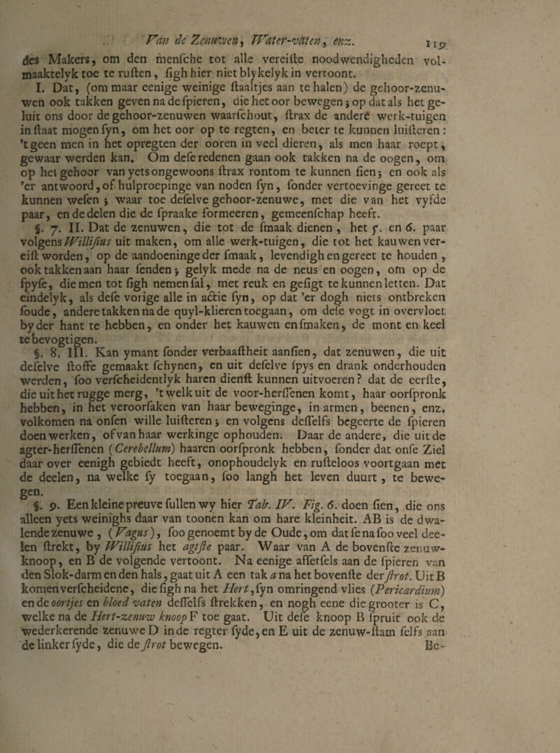 des Makers, om den menfche tot alle vereifte noodwendigheden vol- maaktelyk toe te ruften, kgh hier niet blykelyk in vertoont. I. Dat, (om maar eenige weinige Haaltjes aan te halen) de gehoor-zenu- wen ook takken geven na de fpieren, die het oor bewegen 3 op dat als het ge¬ luk ons door degehoor-zenuwen waarfchout, ftrax de andere werk-tuigen inftaat mogen fyn, om het oor op te regten, en beter te kunnen lnifteren : ’tgeen men in het opregten der ooren in veel dieren, als men haar roept, gewaar werden kan. Om defe redenen gaan ook takken na de oogen, om op het gehoor van yets ongewoons ftrax rontom te kunnen fienj en ook als ’er antwoord,of hulproepinge van noden fyn, ibnder vertoevinge gereet te kunnen wefen 3 waar toe defelve gehoor-zenuwe, met die van het vyfde paar, en de delen die de fpraake formeeren, gemeenfehap heeft. §. 7. II. Dat de zenuwen, die tot de knaak dienen , het y. en 6. paar volgens Willifius uit maken, om alle werk-tuigen, die tot het kauwenver- eift worden, op de aandoeninge der fmaak, levendigh en gereet te houden , ook takken aan haar fenden3 gelyk mede na de neus en oogen, om op de fpyfe, die men tot ftgh nemen fal, met reuk en gefigt te kunnen letten. Dat eindelyk, als defe vorige alle in adtie fyn, op dat ’er dogh niets ontbreken foude, andere takken na de quyl-klieren toegaan, om defe vogt in overvloet byder hant te hebben, en onder het kauwen en knaken, de mont en keel tebevogtigen. §. 8. III. Kan ymant fonder verbaaftheit aanken, dat zenuwen, die uit defelve ftoffe gemaakt fchynen, en uit defelve fpys en drank onderhouden werden, foo verfcheidentlyk haren dienft kunnen uitvocren? dat de eerfte, die uit het rugge merg, ’t welk uit de voor-herftenen komt, haar oorfpronk hebben, in het veroorfaken van haar beweginge, in armen, beenen, enz. volkomen na onfen wille luifteren 3 en volgens deftelfs begeerte de fpieren doenwerken, ofvanhaar werkinge ophouden. Daar de andere, dieuitde agter*herfienen (Cerebellum) haaren oorfpronk hebben, fonder dat onfe Ziel daar over eenigh gebiedt heeft, onophoudelyk en rufteloos voortgaan met de deelen, na welke fy toegaan, foo langh het leven duurt, te bewe¬ gen. §. 9. Een kleine preuve fullen wy hier Tak IV. Tig. <5. doen ken, die ons alleen yets weinighs daar van toonen kan om hare kleinheit. AB is de dwa¬ lende zenuwe , (Fagus), foo genoemt by de Oude, om dat fe na foo veel dee¬ len ftrekt, by Willifius het agtfte paar. Waar van A de bovenfte zenuw¬ knoop, en B de volgende vertoont. Na eenige afferfels aan de fpieren van den Slok-darm en den hals, gaat uit A een taktf nahetbovenfte derf rot. UitB komen verfcheidene, diekghna het Hert- ,fyn omringend vlies {Pericardiim) en dc oortjes en bloed vaten deftelfs ftrekken, en nogh eene diegrooter is C, welke na de Hert-zemw knoopF toe gaat. Uit defe knoop B Ipruit ook de wederkerende zenuweD inde regter fyde,en E uit de zenuw-ftam felfs aan delinkerfyde, die dc f rot bewegen. Be-