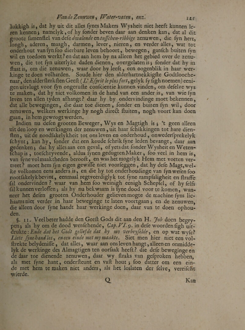 lukkigh is, dat hy uit dit alles fynesMakers Wysheit niet heeft kunnen le¬ ren kennen} namelyk,of hy fonder beven daar aan denken kan, dat al dit groote famenftel vandefedwalendetntuflehen-ribbige zenuwen, die fyn hert, longh, aderen, maagh, darmen, lever, nieren, en verder alles, wat tot onderhout vanfynfoo dierbare leven behoort, bewegen, ganfeh buiten fyn wil en toedoen werkt ? en dat aan hem by na alleen het gebied over de zenu¬ wen, die tot fyn uiterlyke daden dienen, overgelaten is j fonder dat hy in Haat is, om die zenuwen, waar door hy leeft, een oogenblik in haar wer- kinge te doen volharden. Soude hier den alderhartnekkigfte Godtlooche- naar, denalderfterkftenGeeft (L'Efprit leplusfort,gelyk fy fighnoemen) eeni- genuitvlugt voor fyn ongeruite confcientie kunnen vinden, om defelve wys te maken, dat hy niet volkomen in de hand van een ander is, van wie fyn leven ten allen tyden afhangt ? daar hy by ondervindinge moet bekennen, dat alle bewegingen, die daar toe dienen , fonder en buiten fyn wil, door zenuwen, welkers werkinge hy nogh diredt fluiten, nogh voort kan doen gaan, in hem gewrogt werden. Indien nu defen grooten Beweger, Wys en Magtigh is 5 ’t geen alleen uit den loop en werkingen der zenuwen, uit haar fchikkingen tot hare dien- ften, uitde noodfakelykheit tot ons leven en onderhoud, onwederfprekelyk fchynt} kan hy, fonder dat een koude fchrikfyne leden bevangt, daar aan gedenken j dat hy alles aan een geval, ofyetsdat fonder Wysheit en Weten* fchapis , toefchryvende, aldus fynen gedugtenMaker, foo veel in hem is, van fyne volmaaktheden berooft, en was hetmogelyk Hem met voeten ver- treet? moet hem fyn eigen gewilfe niet voorfeggen, dat hy defe Magt,wel¬ ke volkomen eens anders is, en die hy tot onderhoudinge van fyn wefen foo nootfakelykbevint, eenmaal regtveerdiglyk tot fyne rampfaligheit en ftraffe fal ondervinden ? waar van hem foo weinigh eenigh Schepfel, of hy felfs fal kunnen verloflenj als hy nu bekwaam is fyne dood voor te komen, wan¬ neer het defen grooten Onderhouder gelieven mogte de machine fyns lic- haamsniet verder in haar beweginge te laten voortgaan j en de zenuwen, die alleen door fyne handt haar werkinge doen, daar van te doen ophou¬ den. §. 11. Veel beter hadde den Geeft Gods dit aan den H. Job doen begry- penj als hy om de dood wenfehende, Cap.VI. 9. in defe woorden ligh uit¬ drukte : Ende dat loet Godt geliefde dat hy my verbryfelde, en op wat wyfe? Liete fyne hand los, en een einde met my maakte. Siet men hier niet een vol- ftrekte belydenifte, dat alles, waar aan ons leven hangt, alleen en onmidde- lyk de werkinge des Almagtigen ten oorfaak heeft? die defe beweginge en de daar toe dienende zenuwen, daar wy ftraks van gefproken hebben, als met fyne hant, onderfteunt en vaft hout 5 foo datter om een ein¬ de met hem temaken niet anders, als het loslaten der felve, vereifcht wierde. a Kan