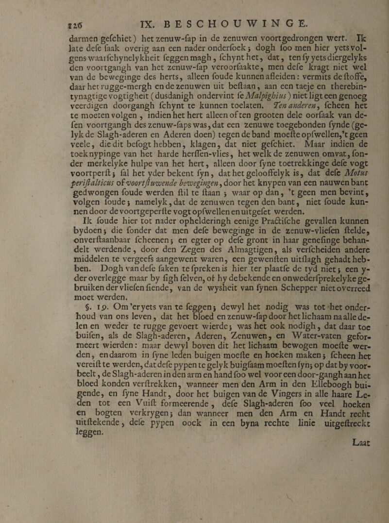 darmen gefchiet) het zenuw-fap in de zenuwen voortgedrongen wert. Ik late defe Taak overig aan een nader onderfoek} dogh foo men hier yets vol¬ gens waarfchynelykheit feggenmagh, fchynthet, dat, ten fy yets diergelyks den voortgangh van het zenuw-fap veroorlaakte, men defe kragt niet wel van de beweginge des herts, alleen foude kunnen afleiden: vermits deftoflfe, daar het rugge-mergh en de zenuwen uit beftaan, aan een taeje en thercbin- tynagtige vogtigheit (dusdanigh ondervint fe Malpighius) niet ligt een genoeg veerdigen dooi gangh fchynt te kunnen toelaten. “Ten anderen, fcheen het te moeten volgen , indien het hert alleen of ten grooten dele oorfaak van de- fen voortgangh des zenuw-faps was, dat een zenu we toegebonden fynde(ge- lykde Slagh-aderen en Aderen doen) tegen de band moefteopfwellen,’tgeen veele, die dit befogt hebben, klagen, dat niet gefchiet. Maar indien de toeknypinge van het harde herflen-vlies, het welk de zenuwen omvat, fon- der merkelyke hulpe van het hert, alleen door fyne toetrekkinge defe vogt voortperfli fal het yder bekent fyn, dat het gelooffelyk is, dat defe Motus feriflalticus of voortjluwende bewegingen, door het knypen van een nauwenbant gedwongen foude werden ftil te ftaan 5 waar op dan, ’t geen men bevint, volgen ïoude} namelyk,dat de zenuwen tegen den bant, niet foude kun¬ nen door de voortgeperfle vogt opfwellen en uitgefet werden. Ik foude hier tot nader ophelderingh eenige Praótifche gevallen kunnen bydoen* die fonder dat men defe beweginge in de zenuw-vliefen flelde, onverftaanbaar fcheenen j en egter op defe gront in haar genefinge behan¬ delt werdende, door den Zegen des Almagtigen, als verlcheiden andere middelen te vergeefs aangewent waren, een gewenften uitflagh gehadt heb¬ ben. Dogh van defe faken tefprekenis hier ter plaatfe de tyd niet} een y- deroverlegge maar by ligh felven, ol hy de bekende en onwederfprekelyke ge¬ bruiken der vliefenflende, van de wysheit van fynen Schepper niet overreed moet werden. §. ip. Om’eryets van te feggen} dewyl het nodig was tot het onder¬ houd van ons leven, dat het bloed en zenuw-fap door het lichaam na alle de¬ len en weder te rugge gevoert wierde} was het ook nodigh, dat daar toe buifen, als de Slagh-aderen, Aderen, Zenuwen, en Water-vaten gefor- meert wierden: maar dewyl boven dit het lichaam bewogen moefte wer¬ den , en daarom in fyne leden buigen moefle en hoeken maken} fcheen het vereifl: te werden, dat defe pypen te gelyk buigfaam moeften fyhj op dat by voor- beelt, de Slagh-aderen in den arm en hand foo wel voor een door-gangh aan het bloed konden verftrekken, wanneer men den Arm in den Elleboogh bui¬ gende, en fyne Handt, door het buigen van de Vingers in alle haare Le¬ den tot een Vuifl: formeerende, defe Slagh-aderen foo veel hoeken en bogten verkrygen} dan wanneer men den Arm en Handt recht uitftekende, deie pypen oock in een byna rechte linie uitgeftreckt leggen. Laat