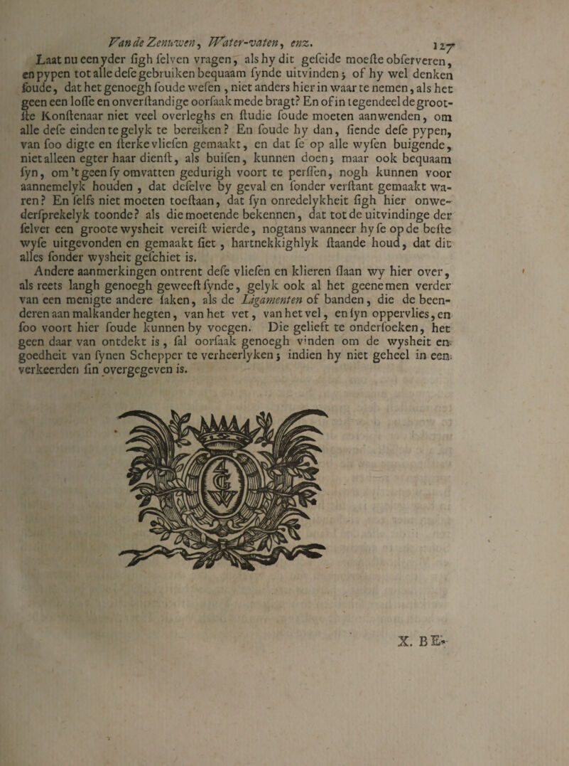 Laatnueenyder figh felven vragen, alshy die gefeide moefteobferveren, cnpypen tot alle defe gebruiken bequaam fynde uitvinden j of hy wel denken Ibude, dat het genoegh foude wefen , niet anders hierin waar te nemen, als het geen een lofle en onverftandige oorfaak mede bragt? En of in tegendeel de groot- fte Konftenaar niet veel overleghs en ftudie foude moeten aanwenden, om alle defe einden te gelyk te bereiken? En foude hy dan, fiende defe pypen, van foo digte en fterkevliefen gemaakt, en dat fe op alle wyfen buigende, niet alleen egter haar dienft, als buifen, kunnen doen* maar ook bequaam fyn, om’tgeen fy omvatten gedurigh voort te perfien, nogh kunnen voor aannemelyk houden , dat defelve by geval en fonder verftant gemaakt wa¬ ren? En felfs niet moeten toeftaan, dat fyn onredelykheit figh hier onwe- derfprekelyk toonde? als die moetende bekennen, dat tot de uitvindinge der fclver een groote wysheit vereift wierde, nogtans wanneer hy fe op de belle wyfe uitgevonden en gemaakt fict , hartnekkighlyk llaande houd, dat dit alles fonder wysheit gefchiet is. Andere aanmerkingen ontrent defe vliefen en klieren flaan wy hier over, als reets langh genoegh geweeft fynde, gelyk ook al het geenemen verder van een menigte andere laken, als de Ligamenten of banden, die de been¬ deren aan malkander hegten, van het vet, van het vel, enlyn oppervlies, en foo voort hier foude kunnen by voegen. Die gelieft te onderfoeken, het geen daar van ontdekt is, fal oorfaak genoegh vinden om de wysheit en goedheit van fynen Schepper te verheerlyken 5 indien hy niet geheel in een. verkeerden fin overgegeven is.