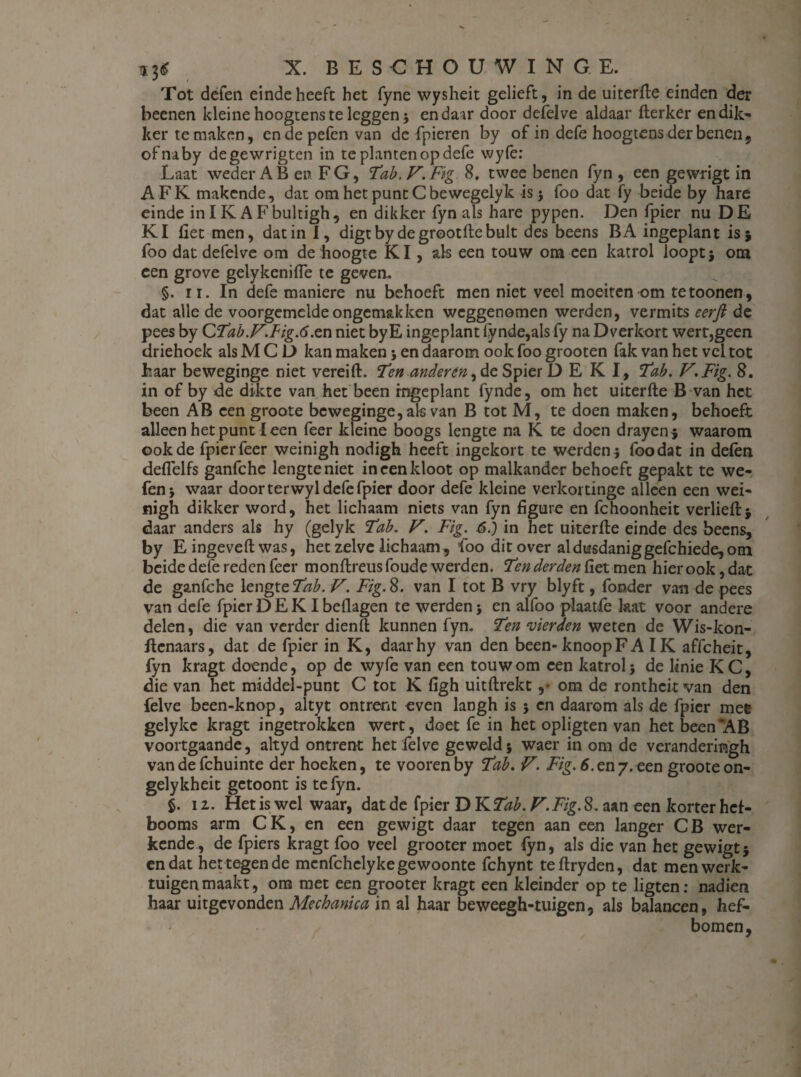 Tot defen einde heeft het fyne wysheit gelieft, in de uiterfte einden der beenen kleinehoogtenste leggen; enda^r door defelve aldaar fterker en dik¬ ker temaken, endepefenvan de fpieren by of in dcfe hoogtens der benen, ofnaby degewrigten in te planten op defe wy(ê: Laat weder AB en FG, Tab. V.Fig 8. twee benen fyn , een gewrigt in AFK makende, dat omhetpuncCbewegelyk is 5 foo dat fy beide by hare einde in IK A Fbultigh, en dikker fyn als hare pypen. Den fpier nu DE KI fiet men, dat in I, digtby degrootftebult des beens BA ingeplant is 5 foo dat defelve om de hoogte KI, als een touw om een katrol loopt; om een grove gelykenifte te geven* §. 11. In defe maniere nu behoeft men niet veel moeiten om te toonen, dat alle de voorgemelde ongemakken weggenomen werden, vermits eerft de pees by CTab.V.Fig.6.en niet byE ingeplant lynde,als fy na Dverkort wert,geen driehoek als M C D kan maken ; en daarom ook foo grooten fak van het vel tot haar beweginge niet vereift. Ten anderen, de Spier D E K I, Tab. V.Fig. 8. in of by de dikte van het been rngeplant fynde, om het uiterfte B van het been AB een groote beweginge, als van B tot M, te doen maken, behoeft alleen het punt leen feer kleine boogs lengte na K te doen drayen; waarom ook de fpier feer weinigh nodigh heeft ingekort te werden 5 (bodat in delen deflelfs ganfchc lengteniet in een kloot op malkander behoeft gepakt te we* fen; waar door terwyl defe fpier door defe kleine verkortinge alleen een wei¬ nigh dikker word, het lichaam niets van fyn figure en fchoonheit verheft; daar anders als hy (gelyk Tab. V. Fig. 6.) in het uiterfte einde des beens, by Eingeveftwas, het zelve lichaam, lbo dit over al dusdanig gefchiede, om beide defe reden feer monftreus foude werden. Ten derden fiet men hier ook, dat de ganfche lengte Tab. V. Fig. 8. van I tot B vry blyft, forader van de pees van defe fpier D E KI beflagen te werden ; en alfoo plaatfe laat voor andere delen, die van verder dienft kunnen fyn. Ten werden weten de Wis-kon- ftcnaars, dat de fpier in K, daarhy van den been- knoop F A IK affcheit, fyn kragt doende, op de wyfe van een touw om een katrol} de linie KC, die van het middel-punt C tot K figh uitftrekt om de rontheit van den felve been-knop, altyt ontrent even langh is ; en daarom als de fpier mee gelykc kragt ingetrokken wert, doet fe in het opligten van het been 'AB voortgaande, altyd ontrent het felve geweld; waer in om de veranderingh vandefchuinte der hoeken, te voorenby Tab. V. Fig. 6.en7. een groote on- gelykheit getoont is te fyn. §. 11. Het is wel waar, dat de fpier DKf^. V.Fig. 8. aan een korter hef¬ booms arm CK, en een gewigt daar tegen aan een langer CB wer¬ kende, de fpiers kragt foo veel grooter moet fyn, als die van het gewigt; en dat het tegen de mcnfchclyke gewoonte fchynt teftryden, dat men werk¬ tuigen maakt, om met een grooter kragt een kleinder op te ligten: nadien haar uitgevonden Mechanica in al haar beweegh-tuigen, als balaneen, hef¬ bomen,