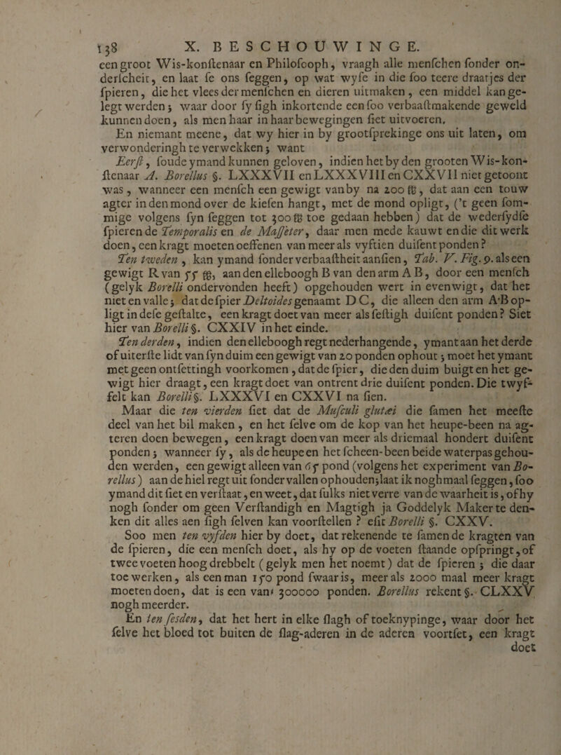 I Ï38 x. beschouwing e. een groot Wis-konftenaar en Philofcoph, vraagh alle menfchen Tonder on- derlcheit, en laat Te ons feggen, op wat wyfe in die Too tccre draarjes der fpieren, die het vlees der menfchen en dieren uitmaken , een middel kan ge- legt werden 5 waar door fy figh inkortende eenfoo verbaaftmakende geweld kunnen doen, als men haar in haar bewegingen fiet uitvoeren. En niemant meene, dat wy hier in by grootfprekinge ons uit laten, om verwonderingh te verwekken 5 want Eerfi, foudeymandkunnen geloven, indien het by den grooten Wis-kon- fienaar A. Borellus §. LXXXVII enLXXXVIIIenCXXVIl nietgetoont was, wanneer een menfch een gewigt vanby na 200 8j, dat aan een touw agter in den mond over de kiefen hangt, met de mond opligt, (’t geen fom- mige volgens fyn feggen tot 300 ffi toe gedaan hebben) dat de wederfydle fpieren de Temporalis en de MaJJeter, daar men mede kauwt en die dit werk doen, een kragt moeten oeffenen van meer als vyftien duifent ponden? Ten tzveden , kan ymand Tonder verbaaftheit aanlien, Tab. V. Fig.9. als een gewigt Rvan yy gb aan den elleboogh B van den arm AB, door een menfch (gelyk Borelli ondervonden heeft) opgehouden wcrt in evenwigt, dat het metenvallej datdefpierDeltoides gen^vnt DC, die alleen den arm A'Bop¬ ligt in defe gehalte, een kragt doet van meer als feftigh duifent ponden ? Siet hier van Borelli^. CXXIV inhet einde. Ten derden, indien den elleboogh regt nederhangende, ymant aan het derde of uiterhe lidt van fyn duim een gewigt van 20 ponden ophout 5 moet het ymant met geen ontfettingh voorkomen , datdefpier, die den duim buigt en het ge¬ wigt hier draagt, een kragt doet van ontrent drie duifent ponden. Die twyfc feit kan Borelli§. LXXXVI en CXXVI na fien. Maar die ten vierden fiet dat de Mufculi glutai die Tarnen het meehe deel van het bil maken , en het felve om de kop van het heupe-been na ag- teren doen bewegen, een kragt doen van meer als driemaal hondert duifent ponden 5 wanneer fy, alsdeheupeen het fcheen-been beide waterpas gehou¬ den werden, een gewigt alleen van 6f pond (volgens het experiment van Bo~ rellus) aan de hiel regt uit fonder vallen ophoudenjlaat iknoghmaal feggen, fo o ymand dit fiet en verhaat, en weet, dat fulks niet verre van de waarheit is, of hy nogh fonder om geen Verftandigh en Magtigh ja Goddelyk Maker te den¬ ken dit alles aen figh felven kan voordellen ? efic Borelli §. CXXV. Soo men ten vyfden hier by doet, dat rekenende te Tarnende kragten van de fpieren, die een menfch doet, als hy op de voeten ftaande opfpringt,of twee voeten hoog drebbelt (gelyk men het noemt) dat de fpieren 5 die daar toe werken, als een man iyo pond fwaaris, meer als 2000 maal meer kragt moeten doen, dat is een vant 300000 ponden. Borellus rekent §. CLXXV’ nogh meerder. En ien fesden, dat het hert in elke flagh of toeknypinge, waar door het felve het bloed tot buiten de flag-aderen in de aderen voortfet, een kragt doei