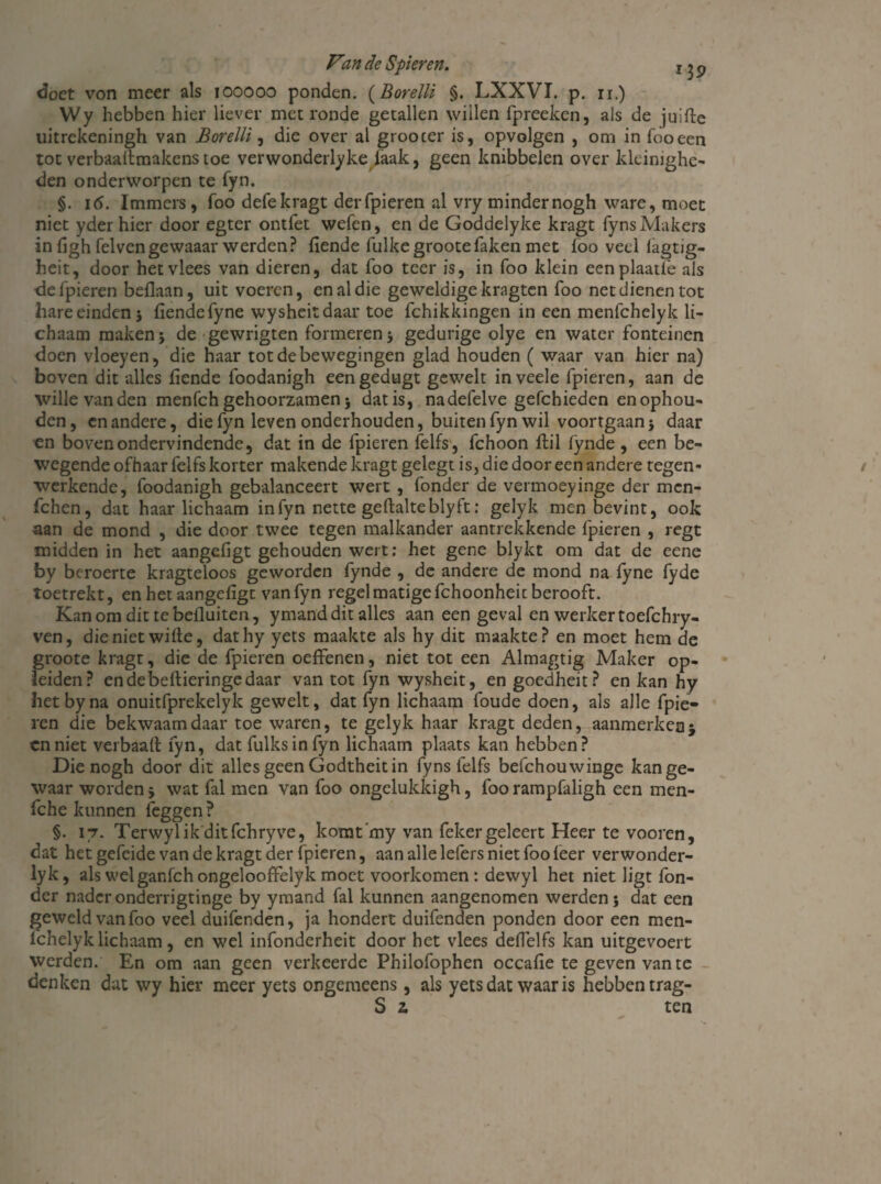 doet von meer als iooooo ponden. (Borelli §. LXXVI. p. ir.) Wy hebben hier liever met ronde getallen wiilen fpreeken, als de juifte uitrekeningh van Borelli, die over al groocer is, opvolgen , om in fooeen tot verbaadmakenstoe verwonderlyke faak, geen knibbelen over kleinighe- den onderworpen te fyn. §. 16. Immers, foo defekragt der (pieren al vry minder nogh ware, moet niet yder hier door egter ontfet wefen, en de Goddelyke kragt fyns Makers in figh felvengewaaar werden? (lende fulkegrootefaken met (oo veel (agtig- heit, door het vlees van dieren, dat foo teer is, in foo klein eenplaatfe als defpieren beflaan, uit voeren, en al die geweldige kragten foo net dienen tot hare einden 3 (lende fyne wyshcitdaar toe fchikkingen in een menfchelyk li¬ chaam maken 3 de gewrigten formeren 3 gedurige olye en water fonteinen doen vloeyen, die haar tot de bewegingen glad houden ( waar van hier na) boven dit alles (lende foodanigh eengedugt gewelt in veele fpieren, aan de wille vanden menfchgehoorzamen3 datis, nadefelve gefchieden enophou- den, en andere, die fyn leven onderhouden, buiten fyn wil voortgaan 3 daar en boven ondervindende, dat in de fpieren felfs, fchoon (lil fynde , een be¬ wegende ofhaar felfs korter makende kragt gelegt is, die dooreen andere tegen¬ werkende, foodanigh gebalanceert wert , fonder de vermoeyinge der mcn- fchen, dat haarlichaam in fyn nette gehalte bly ft: gelyk men bevint, ook aan de mond , die door twee tegen malkander aantrekkende fpieren , regt midden in het aangcfigt gehouden weit: het gene blykt om dat de eene by beroerte kragteloos geworden fynde , de andere de mond na (yne fyde toetrekt, enhetaangefigc vanfyn regel matige fchoonheit berooft. Kan om dit tebefluiten, ymand dit alles aan een geval en werker toefchry- ven, dienietwille, dathy yets maakte als hy dit maakte? en moet hem de groote kragt, die de fpieren oedenen, niet tot een Almagtig Maker op¬ leiden? endebedieringedaar van tot fyn wysheit, en goedheit? en kan hy hetbyna onuitfprekelyk gewelt, dat fyn lichaam foude doen, als alle fpie¬ ren die bekwaam daar toe waren, te gelyk haar kragt deden, aanmerken j cnniet verbaad fyn, dat fulksinfyn lichaam plaats kan hebben? Die nogh door dit alles geen Godtheit in fyns felfs befchouwinge kan ge¬ waar worden 3 wat fal men van foo ongelukkigh, foo rampfaligh een men- fche kunnen feggen ? §. 17. Terwylik ditfchryve, komt’my van fekergeleert Heer te vooren, dat het gefeide van de kragt der fpieren, aan alle lefers niet foo (eer verwonder- lyk, als wel ganfch ongelooffelyk moet voorkomen : dewyl het niet ligt fon¬ der naderonderrigtinge by ymand fal kunnen aangenomen werden 3 dat een geweld van foo veel duifenden, ja hondert duifenden ponden door een men¬ fchelyk lichaam, en wel infonderheit door het vlees deflelfs kan uitgevoert werden. En om aan geen verkeerde Philofophen occafie te geven van te denken dat wy hier meer yets ongemeens, als yets dat waar is hebben trag- S z ten