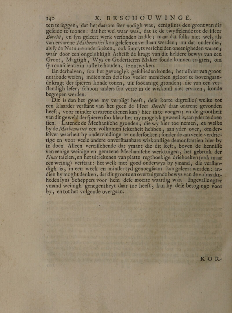 ten tefeggenj dat het daarom Teer nodigh was, eenigfmts den grontvandit gefeide te toonen: dat het wel waar was, dat ik de twyffelendetot de Heer Borelli, en fyn geleert werk verfonden haddej maar dat fulks niet wel, als van ervarene Mathematici kongelefenenverftaan werden 5 nu dat onder die, als ly de Natuure onderfoeken, ook fomtyts verfcheiden oneenigheden waren 5 waar door een ongelukkigh Atheilt de kragt van dit heldere bewys van een Groot, Magtigh, Wys en Godertieren Maker foude kunnen tragten, orn fyn confcientie in rulle te houden, teontwyken. Enderhalven, foo het gevoeglyk gefchieden konde, het alhier vangroot nutfoude welen j indien men defe foo veeler menfchen geloof te bovengaan¬ de kragt der fpieren konde tonen, uit foodanige gronden\ die van een ver- ftandigh lefer, fchoon anders foo verre in de wiskonft niet ervaren, konde begrepen werden. Dit is dan het gene my verpligt heeft, defe korte digrelïie( welke tot een klaarder verflant van het geen de Heer Borelli daar ontrent gevonden heeft, voor minder ervarene dienen kan) hier in te voegen j en de grootheit van dit geweld der fpieren foo klaar het my mogelykgewedlis,aanyderte doen fien. Latende de Mechanifche gronden, diewy hier toe nemen, en welke by dt Mathematici een volkomen fekerheit hebben, aan yder over, omder- felver waarheit by ondervindinge te onderfoeken 5 fonder de aan veele verdrie¬ tige en voor veele andere onverftaanbare wiskonllige demonflratien hier by te doen. Alleen vereilTchende dat ymant die dit leeft, boven de kennille vaneenige weinige en gemeene Mechanifche werktuigen, het gebruik der Sinus tafelen, en het uitrekenen van platte regthoekige driehoeken (ook maar een weinig) ver Haat: hetwelk met goed onderwys by ymand, die verftan- digh is, ineen week en minder tyd genoegfaam kan geleert werden : in¬ dien hy moght denken, dat dit grooteen overtuigende bewys van de volmaakt¬ heden fyns Scheppers voor hem defe moeite waardig was. Ingevalle egter ymand weinigh genegentheyt daar toe heeft, kan hy defe betoginge voor by, en tot het volgende overgaan. / K O R-