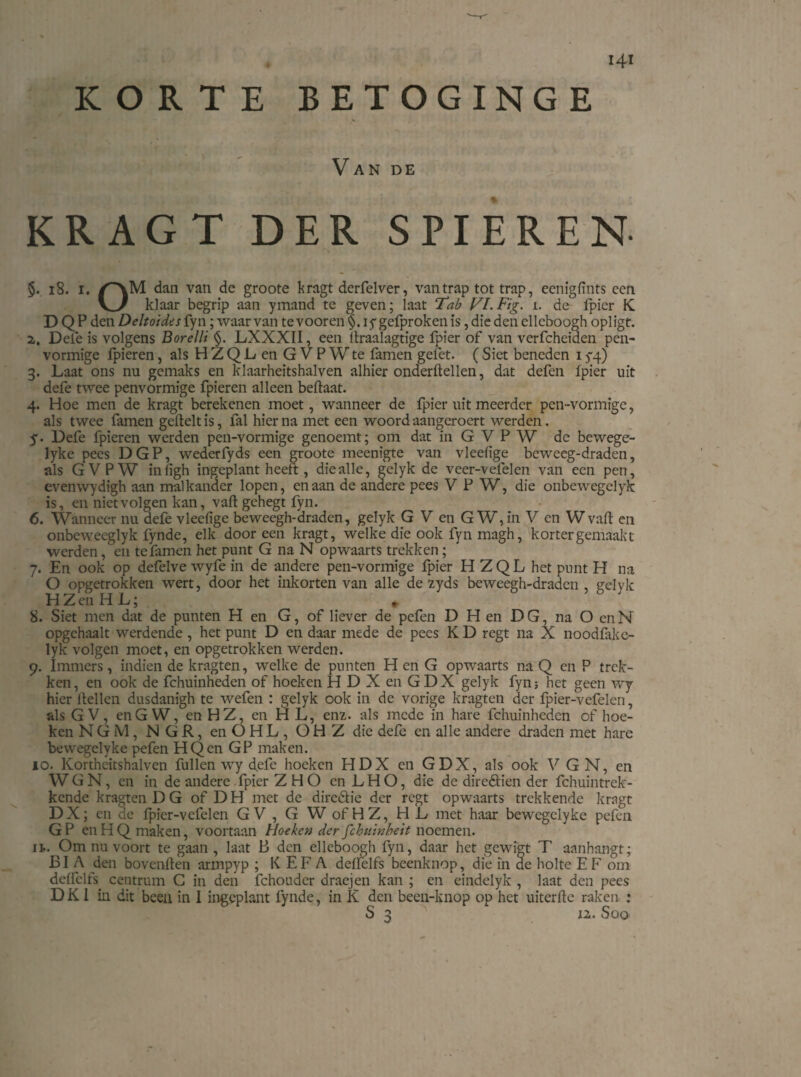 KORTE BETOGINGE V AN DE KRAGT DER SPIEREN- §. 18. i. /'VM dan van de groote kragt derfelver, van trap tot trap, eenigfints een V_y klaar begrip aan ymand te geven; laat Tab Vl.Fig. i. de fpier K D Q P den Deltoides fyn; waarvan tevooren §. iygefprokenis, die den elleboogh opligt. 2,. Dele is volgens Borelli §. LXXXII, een flxaalagtige fpier of van verfcheiden pen¬ vormige fpieren, als HZQL en GVPWte famen gelet. (Siet beneden 15-4) 3. Laat ons nu gemaks en klaarheitshalven alhier onderftellen, dat defen Ipier uit defe twee penvormige fpieren alleen beftaat. 4. Hoe men de kragt berekenen moet, wanneer de fpier uit meerder pen-vormige, als twee famen geftelt is, fal hier na met een woord aangeroert werden. y. Defe fpieren werden pen-vormige genoemt; om dat in G V P W de bewege- lyke pees DGP, wederfyds een groote meenigte van vleelige beweeg-draden, als GVPW inligh ingeplant heeft, die alle, celyk de veer-vefelen van een pen, evenwydigh aan malkander lopen, en aan de andere pees V P W, die onbewegelyk is, en niet volgen kan, vafl: gehegt fyn. 6. Wanneer nu defe vledïge beweegh-draden, gelyk G V en GW, in V en W vafl: en onbeweeglyk lynde, elk dooreen kragt, welke die ook fyn rnagh, kortergemaakt werden, en te famen het punt G na N opwaarts trekken; 7. En ook op defelve wyfe in de andere pen-vormige fpier HZQL het punt H na O opgetrokken wert, door het inkorten van alle de 2yds beweegh-draden , gelyk H Z eii H L; 8. Siet men dat de punten H en G, of liever de pefen D H en DG, na O enN opgehaalt werdende , het punt D en daar mede de pees K D regt na X noodfake- lyk volgen moet, en opgetrokken werden. 9. Immers, indien de kragten, welke de punten H en G opwaarts na Q en P trek¬ ken, en ook de fchuinheden of hoeken H D X en GDX gelyk fyn; het geen wy hier Hellen dusdanigh te wefen : gelyk ook in de vorige kragten der fpier-vefelen, als G V, en GW, en HZ, en HL, enz. als mede in hare fchuinheden of hoe¬ ken NG M, N G R, enOHL, O H Z die defe en alle andere draden met hare bewegelyke pefen HQcn GP maken. 10. Kortheitshalven fullen wy d.efc hoeken HDX en GDX, als ook V G N, en W G N, en in de andere fpier Z H O en L H O, die de direétien der fchuintrck- kende kragten D G of DH met de dire&ie der regt opwaarts trekkende kragt D X; en de fpier-vefelen GV, G W of HZ, HL met haar bewegelyke pefen G P en H Q maken, voortaan Hoeken der fchuinbeit noemen. 11. Om nu voort te gaan , laat B den elleboogh fyn, daar het gewigt T aanhangt; BI A den bovenften armpyp ; K EF A ddfelfs beenknop, die in de holte E F om ddfelfs centrum G in den fchouder draejen kan ; en eindelyk , laat den pees DKI in dit been in I ingeplant fynde, in K den been-knop op het uiterfle raken : S 3 u. Soo