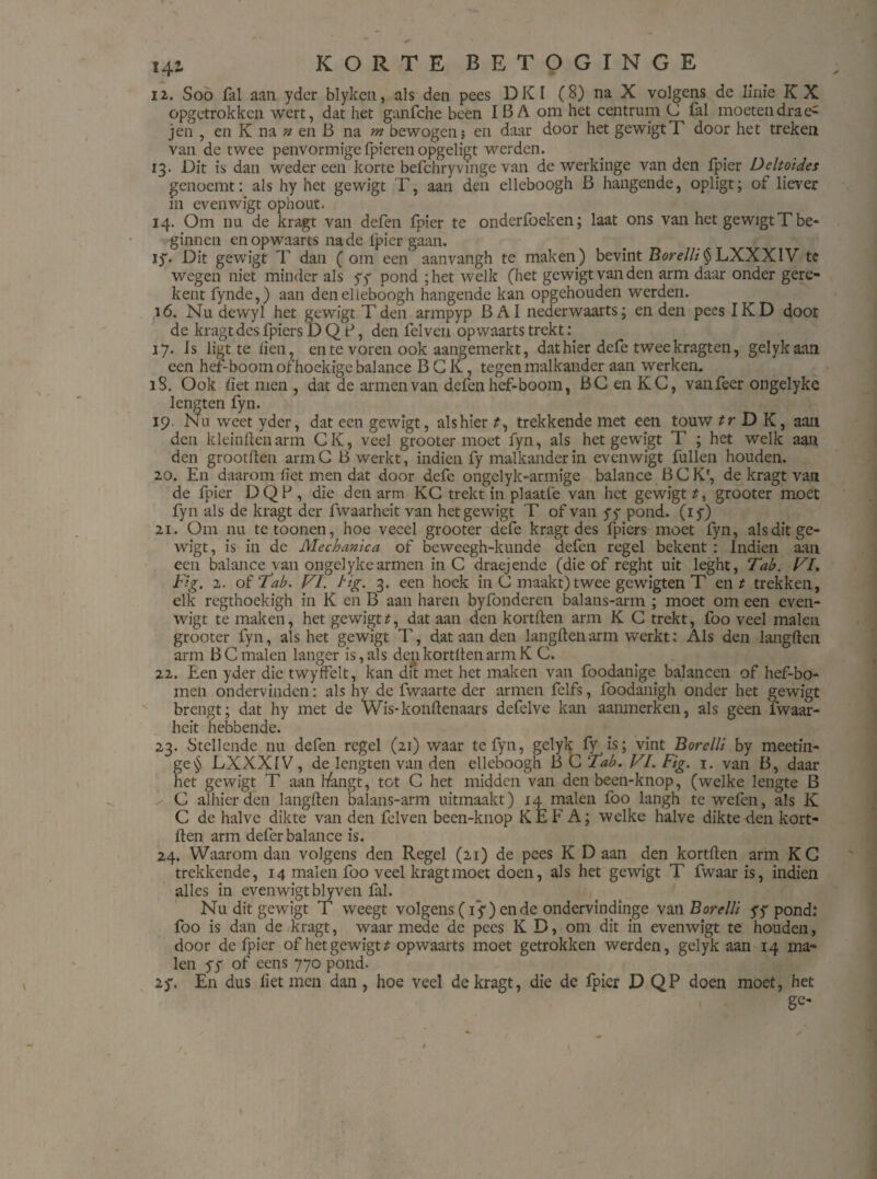 12. Soo fal aan yder blyken, als den pees DKI (8) na X volgens de linie KX opgetrokken wert, dat het ganfche been IBA om het centrum G fal moeten dra e^ jen , en K na n en B na m bewogen; en daar door het gewigtT door het treken van de twee penvormige fpieren opgeligt werden. 13. Dit is dan weder een korte befchryvinge van de werkinge van den fpier Dcltoides genoemt: als hy het gewigt T, aan den elleboogh B hangende, opligt; of liever in evenwigt ophout. 14. Om nu de kragt van defen fpier te onderfoeken; laat ons van het gewigt T be¬ ginnen en opwaarts na de lpier gaan. iy. Dit gewigt T dan ( om een aanvangh te maken) bevint Borelli§LXXXIV tc wegen niet minder als yy pond ;het welk (het gewigt van den arm daar onder gere- kent fynde,) aan den elleboogh hangende kan opgehouden werden. 16. Nu dewyl het gewigt Tden armpyp B AI nederwaarts; en den pees IKD door de kragt des fpiers D Q P, den felven opwaarts trekt: 17. Is ligt te den, en te voren ook aangemerkt, dat hier defe twee kragten, gelykaan een hef-boom of hoekige balance BGK, tegen malkander aan werken. 18. Ook liet men , dat de armen van defen hef-boom, BG en KC, vanfecr ongelyke lengten fyn. 19. Nu. weet yder, dat een gewigt, als hier ?, trekkende met een touw tr D K, aan den kleindenarm CK, veel grooter moet fyn, als het gewigt T ; het welk aaii den grootden armG B werkt, indien fy malkander in evenwigt fullen houden. 20. En daarom liet men dat door defc ongelyk-armige balance BGK', de kragt van de fpier DQF , die den arm KG trekt in plaatfe van het gewigt t, grooter moet fyn als de kragt der fwaarheit van het gewigt T of van yy pond. (iy) 21. Om nu tetoonen, hoe veeel grooter defe kragt des fpiers moet fyn, als dit ge¬ wigt, is in de Mechanica of beweegh-kunde defen regel bekent : Indien aan een balance van ongelyke armen in C draejende (die of reght uit leght, Tab. VI. Fig. 1. of Tab. VI. Hg. 3. een hoek in 0 maakt) twee gewigten T en t trekken, elk regthoekigh in K en B aan haren bylönderen balans-arm ; moet om een even¬ wigt te maken, het gewigtt, dat aan den kortden arm K G trekt, foo veel malen grooter fyn, als het gewigt T, dat aan den langden arm werkt: Als den langden arm B C malen langer is, als denkortltenarm K C. 22. Een yder die twyffelt, kan dit met het maken van foodanige balancen of hef-bo- men ondervinden: als hy de fwaarte der armen felfs, foodanigh onder het gewigt brengt; dat hy met de Wis*kondenaars defelve kan aanmerken, als geen fwaar¬ heit hebbende. 23. Stellende nu defen regel (21) waar te fyn, gelyk fy is; vint Borelli by meetin- ge§ LXXXIV, de lengten van den elleboogh B G Tab. VI. Fig. 1. van B, daar het gewigt T aan hangt, tot G het midden van den been-knop, (welke lengte B C alhier den langden balans-arm uitmaakt) 14 malen foo langh te wefen, als K C de halve dikte van den felven been-knop KEF A; welke halve dikte den kort- den arm defcr balance is. 24. Waarom dan volgens den Regel (21) de pees K D aan den kortden arm KG trekkende, 14 malen foo veel kragt moet doen, als het gewigt T fwaaris, indien alles in evenwigt blyven fal. Nu dit gewigt T weegt volgens (iy) en de ondervindinge va n Borelli yy pond.* foo is dan de kragt, waar mede de pees K D, om dit in evenwigt te houden, door de fpier of het gewigt t opwaarts moet getrokken werden, gelyk aan 14 ma¬ len yy of eens 770 pond. 2y. En dus liet men dan , hoe veel de kragt, die de fpicr D QP doen moet, het ' 1 . ge-