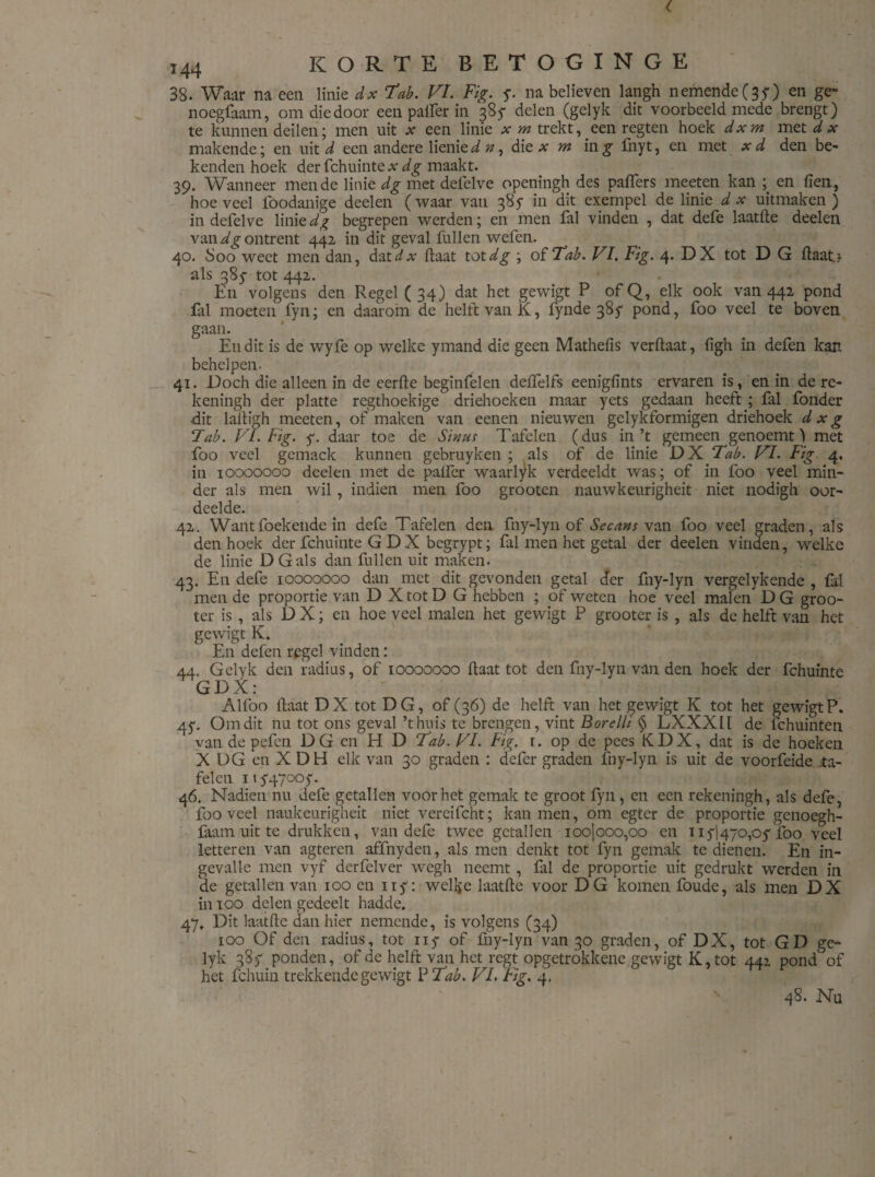 38. Waar na een linie dx Tab. VI. Fig. y. na believen langh nemende (35) en ge- noegfaam, om die door een palfer in 385- delen (gelyk dit voorbeeld mede brengt) te kunnen deilen; men uit x een linie * m trekt,_een regten hoek dxm met dx makende; en uit d een andere lienied n, die a: m ing fnyt, en met xd den be¬ kenden hoek der fchuinte # dg maakt. 39. Wanneer mende linie dg met defelve openingh des paffers meeten kan ; en fien, hoeveel fóodanige deelen (waar van 385- in dit exempel de linie dx uitmaken) in defelve linie dg begrepen werden; en men fal vinden , dat defe laatfte deelen van ontrent 442 in dit geval fullen wefen. 40. Soo weet men dan, dat dx ftaat tot^ ; of Tab. VI. Fig. 4. DX tot D G ftaatn als 385- tot 442. En volgens den Regel ( 34) dat het gewigt P of Q, elk ook van 442 pond fal moeten fyn; en daarom de helft van K, fynde 385- pond, foo veel te boven gaan. Eu dit is de wyfe op welke ymand die geen Mathefis verftaat, figh in defen kan behelpen. 41. Doch die alleen in de eerfte beginfelen deffelfs eenigfints ervaren is, en in de rc- keningh der platte r egt hoekige driehoeken maar yets gedaan heeft ; fal fonder dit laltigh meeten, of maken van eenen nieuwen gelykformigen driehoek d x g Tab. VI. Fig. y. daar toe de Sinus Tafelen (dus in’t gemeen genoemt) met foo veel gemack kunnen gebruyken ; als of de linie DX Tab. VI. Fig 4. in 10000000 deelen met de palfcr waarlik vcrdeeldt was; of in foo veel min¬ der als men wil , indien men foo grooten nauwkeurigheid niet nodigh oor¬ deelde. 42. Wantfoekende in defe Tafelen den fny-lyn of Secans van foo veel graden, als denhoek der fchuinte G DX bcgrypt; fal men het getal der deelen vinden, welke de linie DG als dan fullen uit maken. 43. En defe 10000000 dan met dit gevonden getal der fny-lyn vergelykende , fal men de proportie van D X tot D G hebben ; of weten hoe veel malen D G groo- ter is, als D X; en hoe veel malen het gewigt P grooter is , als de helft van het gewigt K. En defen regel vinden: 44. Gelyk den radius, of 10000000 Haat tot den fny-lyn van den hoek der fchuinte GDX: Alfoo (laat DX tot DG, of (36) de helft van het gewigt K tot het gewigtP. 45-. Om dit nu tot ons geval ’thuis te brengen, vint Borelli § LXXXIl de fchuinten van de pefen DG en H D Tab. VI. Fig. 1. op de pees KDX, dat is de hoeken X DG en XDH elk van 30 graden : defer graden fny-lyn is uit de voorfeide ta¬ felen 1154700)“. 46. Nadien nu defe getallen voor het gemak te groot fyn , en een rekeningh, als defe, foo veel naukeurigheit niet vereifcht; kan men, om egter de proportie genoegh- faam uit te drukken, van defe twee getallen ioo|ooo,oo en 1151470,05 foo veel letteren van agteren affnyden, als men denkt tot fyn gemak te dienen. En in¬ gevalle men vyf derfelver wegh neemt , fal de proportie uit gedrukt werden in de getallen van 100 en ny: welke laatfte voor DG komen foude, als men DX in Too delen gedeelt hadde. 47, Dit laatfte dan hier nemende, is volgens (34) 100 Of den radius, tot ny of liiy-lyn van 30 graden, of DX, tot GD ge¬ lyk 385 ponden, of de helft van het regt opgetrokkene gewigt K,tot 442 pond of het fchuin trekkende gewigt P Tab. VI. fig. 4. 48. Nu