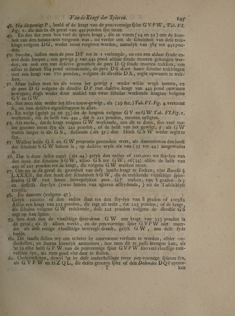 4S. Nu dit gewigt P , beeld af dc kragt van de pen-vormigefpier GVPW, Tab. VI. tig. 1. die dan in dit geval van 442 ponden fyn moet. 49. En dus liet men hoe veel de lpiers kragt , die te voren (24 en 2 ƒ) om de kort- heit van den balans-arm vergroot was , nu verder om de fchuinheit van defe trek- kinge volgens DG, weder moet vergroot werden, namelyk van 385- tot 432pon¬ den. ƒ0. Soodat, indien mende pees DP tot in s verlengde, en om een aldaar fyndc ca- trol dede loopen ; een gewigt q van 442 pond aldaar foude moeten gehangen wer¬ den , en ook een van defelve grootheit de pees D Q foude moeten trekken, om alfoo te famen 884 pond uitmakende, de pees DK door haarc fchuine trekkingen met een kragt van 770 ponden, volgens de dirc&ie D X, reght opwaarts te trek¬ ken. ƒ1. Maar'indien men nu als voren het gewigt <7 weder wilde wegh nemen , en ' de pees D G volgens de direétie D P met defelve kragt van 442 pond opwaarts beweeen; dogh weder door middel van twee fchuins werkende kragten volgens G V en G W. ƒ2. Siet men hier weder het felve touw-gewigt, als (29 8tc.) 'tab. VI. Fig. 4. vertoont is, en van defelve eigenfehappen in alles. ƒ}. En volgt (gelyk 32 en 33.) dat de kragten volgens GV en GW Tab. VIFig.i. werkende, elk de helft van 442, dat is 221 ponden, moeten opligten. f4. Alsmede, dat de kragt volgens GW werkende, om dit te doen, foo veel ma¬ len grooter moet fyn als 221 ponden , of de helft van het gewigt, q: als GW malen langer is als GS, Hellende (als 3 ƒ) den Hoek G S W weder reght te fyn. ƒ y. Welker beide GS en GW proportie gevonden wert, als daarenboven den hoek der fchuinte S G W bekent is , op defelve wyfe als van (35 tot 44) aangewefen is. ƒ6. Dat is door defen -regel (als 44) gelyk den radius of 100,000 tot fny-lyn van den hoek der fchuinte SGW, alfoo GS tot GW; of(34) alfoo de helft van 442 of 221 ponden tot de kragt, die volgens GW werken moet. ƒ7. Om nu in dit geval de grootheit van defe laatfte kragt te foeken; vint Borelli § LXXXII, dat den hoek der fchuinheit S G W, die de trekkende vleefchige fpier- draden G VV met haren bewegelyken pees G P maken, van 8 graden is ; en deffelfs -fny-lyn (twee letters van agteren affnydende, ) uit de Tafelsblyft 100982. ƒ8. Eu daarom (volgens 47) Gelyk 100000 of den radius Haat tot den fny-lyn van 8 graden of 100982 Alfoo een kragt van 221 ponden, die regt uit trekt , tot 223 ponden; of de kragt, die fchuins volgens G W trekkende, defe 221 ponden volgens de direétie ü S regt op kan ligten. ƒ9. Soo doet dan de vleefchige fpier-draat G W een kragt van 223 ponden in dit geval; als fy alleen werkt, en de pen-vormigc fpier GVPW niet meer¬ der als defe eenige vleeHchige beweegh draadt, gelyk G W , aan defe fyde hadde. > 60. Dit laatHe fullen wy om te beter by onervarene verflaan te werden, alhier on- derHellen; en daarna kortelyk aantoonen , hoe men dit te .palle brengen kan, als ’er in elke helft G P W van de penvormige fpier GVPW foo veel vleeflige trek- vefelen tyn, als men goed vint daar te Hellen. 61. Ondertullchen, dewyl ’er by defe onderdel linge twee pen-vormige fpieren fyn, als GVPW en HZ QL, die defen grooten fpier of den üeltoides DQPuytma- T ken