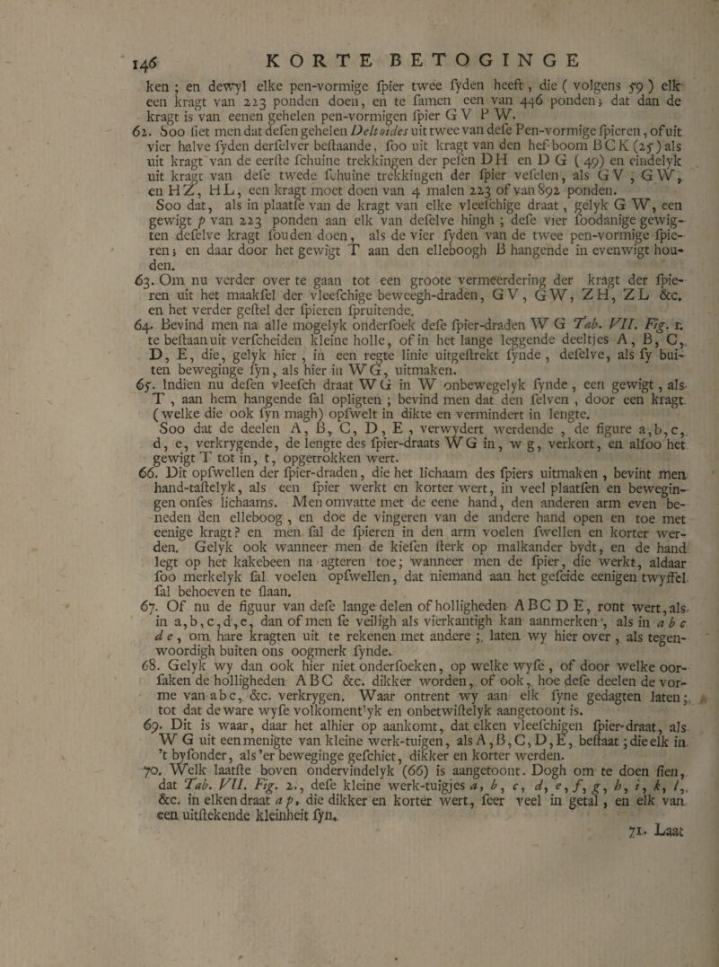 ken ; en dewyl elke pen-vormige fpier twee fyden heeft , die ( volgens f9 ) elk een kragt van 223 ponden doen, en te famen een van 446 pondendat dan de kragt is van eenen gehelen pen-vormigen fpier G V PW. 61. Soo liet men dat defen gehelen Deltoides uit twee van dcfe Pen-vormige fpicren, of uit vier halve fyden derfelver beftaande, foo uit kragt van den hefboom BCK (25-) als uit kragt van de eerde fchuinc trekkingen der pelen D H en D G ( 49) en eindelyk uit kragt van defe twede fchuine trekkingen der fpier vefelen, als GV , GW, en HZ, HL, een kragt moet doen van 4 malen 223 of van 892 ponden. Soo dat, als in plaatfe van de kragt van elke vleelchige draat, gelyk G W, een gewigt p van 223 ponden aan elk van defelve hingh ; defe vier foodanige gewig- ten defelve kragt fouden doen, als de vier fyden van de twee pen-vormige fpie- ren ; en daar door het gewigt T aan den elleboogh B hangende in evenwigt hou¬ den. 63. Om nu verder over te gaan tot een groote vermeerdering der kragt der Ipie- ren uit het maakfel der vleefchige beweegh-draden, GV, GW, ZH, ZL &c. en het verder geftel der fpieren fpruitende. 64. Bevind men na alle mogelyk onderfoek defe fpier-draden W G Tab. VIL Fig. r. te beftaanuit verfcheiden kleine holle, of in het lange leggende deeltjes A, B, C, D, E, die, gelyk hier , in een regte linie uitgeftrekt fynde , defelve, als fy bui¬ ten beweginge fyn, als hier in WG, uitmak en. 6y. Indien nu defen vleefch draat W G in W onbewegelyk fynde , een gewigt, als- T , aan hem hangende fal opligten ; bevind men dat den felven , door een kragt ( welke die ook fyn magh) opfwelt in dikte en vermindert in lengte. Soo dat de deelen A, Br C, D, E , verwydert werdende , de figure a,b,c, d, e, verkrygende, de lengte des fpier-draats WG in, w g, verkort, en alfoo het gewigt T tot in, t, opgetrokken wert. 66. Dit opfwellen der fpier-draden, die het lichaam des fpiers uitmaken , bevint men hand-taftelyk, als een fpier werkt en korter wert, in veel plaatfen en bewegin¬ gen onfes lichaams. Men omvatte met dc eene hand, den anderen arm even be¬ neden den elleboog , en doe de vingeren van de andere hand open en toe met eenige kragt? en men fal de fpieren in den arm voelen fwellen en korter wer¬ den. Gelyk ook wanneer men de kiefen rterk op malkander bydt, en de hand legt op het kakebeen naagteren toe; wanneer men de fpier, die werkt, aldaar foo merkelyk fal voelen opfwellen, dat niemand aan het gefeide eenigen twyffel fal behoeven te liaan. 67. Of nu de figuur van defe lange delen of holligheden ABC D E, ront wert, als in a,b,c,d,e, dan of men fe veiligh als vierkantigh kan aanmerken-, als in abc d e, om hare kragten uit te rekenen met andere ;, laten wy hier over , als tegen- woordigh buiten ons oogmerk fynde.. 68. Gelyk wy dan ook hier niet onderfoeken, op welke wyfe , of door welke oor- faken de holligheden ABC &c. dikker worden, of ook, hoe defe deelen de vor- me van abc, &c. verkrygen. Waar ontrent wy aan elk fyne gedagten laten;, tot dat de ware wyfe volkomenfyk en onbetwiftelyk aangetoont is. 69. Dit is waar, daar het alhier op aankomt, dat eiken vleefchigen fpier-draat, als W G uit een menigte van kleine werk-tuigen, als A ,B,C,D,E, beftaat; die elk in ’t byfonder, als’er beweginge gefchiet, dikker en korter werden. 70. Welk laatfte boven ondervindelyk (66) is aangetoont. Dogh om te doen fien, dat Tab. VU. Fig. 2., defe kleine werk-tuigjes a, b, c, d, e, ƒ, g, h, /, /„ &c. in eiken draat a p, die dikker en korter wert, feer veel in getal, en elk van een. uitftekende kleinheit fyn,. 71. Last