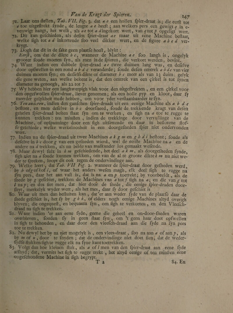 71. Laat ons Hellen, Tab. Vil. Fig. 3. dat a e een hollen fpicr-draat ïs; die eerfl tot e toe uitgeflrekt iynde , de lengte a e heeft ; aan welkers pees een gewigt 7 in e- venwigt hangt, het welk, als ae tot a ^ingekort wert, \anqiotp opgeligt wert. 72. Dit kan gcfchieden, als defen fpier-draat ae maar uit eene Machine bellaar welke ligh tot a d inkortende foo veel dikker wert, en de figure a b c d ver - krygt. 73. Dogh dat dit in de fake geen plaatfe heeft, blykt : Eer/V om dat de dikte b c, wanneer de Machine ae foo langh is , ongelyk grooter foude moeten fyn, als men indefpieren, die verkort werden, bevint. 74 Want indien een dubbele fpier-draad ae twee duimen lang was, en defelve door opfwellen in een rond ab d c veranderde; foude defen omtrek a bdc van vier duimen moeten fyn; en delfelfsdikte of diameter b c meer als van 1^ duim: gelyk die gene weten, aan welke bekent is, dat den omtrek van een $irkel is tot lynen diameter na genoegh, als 22 tot 7 Jf Wy hebben hier een langhwerpigh Vlak voor den uitgellrekten , en een girkel voor den opgefwollen fpier-draat, liever genomen; als een holle pyp en kloot, daar fy meerder gelykheit mede hebben, om voor yder verflaanbaarder te fyn. 76. Ten anderen, indien den ganfehen fpier-draadt uit een eenige Machine als a b d c beflont, en men defelve in bc doorfneed, foude de trekkende kragt van defen gehelen fpier-draad buiten Haat fyn om te werken , en ligh na a toe te rugge te kunnen trekken : ten minilen , indien de trekkinge door vervullinge van de Machine, of opfpanninge door een ligh uitfettende en daar in bellotene Hof- fe gelchiede; welke werkeloosheit in een doorgefneden fpier niet ondervonden wert. 77. Indien nu de fpier-draad uit twee Machines a k g m en g h d i bellont; foude als defelve in b c door^ van een gefneden wierd, wel de eerlie Machine na a en de andere na d trekken, als nu beide van malkander los gemaakt wefende. 78. Maar dewyl fulx in k m gefchiedende, het deel a k m, als doorgefneden fynde, figh niet na a foude kunnen trekken, om van de al te groote dikte k m nu niet we¬ der te fpreken, loopt dit ook tegen de ondervindinge aan. 79. Welke leert, dat 'Tab. VII Fig. 2. wanneer de ipier-draat door gefneden werd, by b ofgoflof /, of waar het anders wefen magh, elk deel ligh te rugge na fyn pees, daar het aan vall is, dat is na a en p toetrekt; by voorbeeldt, als de fnede by g gefchiet, trekken de. Machines vm aiotf ligh na a; en die van g tet I nap; en dus liet men, dat hier door de fnede, die eenige fpier-draden door- fnvt, merkelyk wyder wert, als het mes, daar fy door gefchiet is '8o. Waar uit men dan belluiten kan , dat’er aan weder lyde van de plaatfe daar de fnede gefchiet is, het fy by gb X*, of elders nogh eenige Machines altyd overigh blyven; die ongequell, en bequaam fyn, om ligh te verkorten, en den Vleefch- draad na figh te trekken. 81. Want indien ’er aan eene fyde-, geene die geheel en on-door-fneden waren overbleven , fouden fy in geen Haat fyn , om ’t geen haar doet opfwellen in ligh te behouden, en daar door den vleefch-draad aan die fyde na fyn pees toe te trekken. 82. Nu dewyl het by na niet mogelyk is , een vlees-draat , foo na aan a of aan/>, als by tn of » , door te fnyden ; dat de ondervindinge niet doet lienj dat de weder- fydfe Hukken ligh te rugge elk na fyne kant toetrekken. 83. Volgt dan hoe kleinen Huk, als a of / men van den fpier-draat aan eene fyde atfnyd; dat, vermits het figh te rugge trekt , het altyd eenige of ten minilen eene ©ngefchondene Machine in figh begrypt. T z 84. En