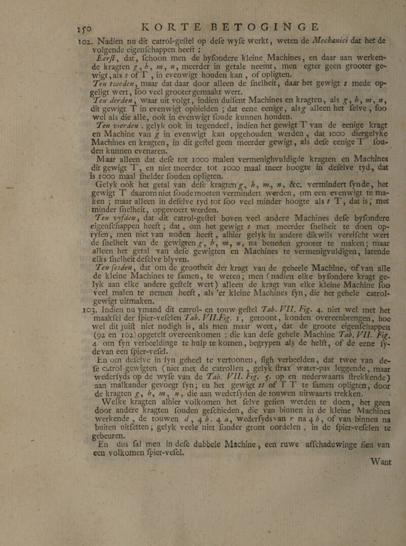 102. Nadien nu dit catrol-geltel op defe wyfe werkt, weten de Mechanici dat het de volgende eigenfchappen heeft : Eerft, dat, fchoon men de byfondere kleine Machines, en daar aan werken¬ de kragten m, n, meerder in getale neemt, men egter geen grooter ge- wigt, als t of T , in evenwigt houden kan , of opligten. Ten tweden, maar dat daar door alleen de fnelheit, daar het gewigt t mede op- geligt wert, foo veel grooter gemaakt wert. 1Jen derden, waar uit volgt, indien duifent Machines en kragten, als £, h, m, n, dit gewigt T in evenwigf ophielden ; dat eene eenige, alsg alleen het felve , foo wel als die alle, ook in evenwigt foude kunnen houden. Ten vierden , gelyk ook in tegendeel, indien het gewigt T van de eenige kragt en Machine van g in evenwigt kan opgehouden werden , dat 1000 diergelyke Machines en kragten, in dit geitel geen meerder gewigt, als dele eenige T fou- den kunnen evenaren. Maar alleen dat defe tot 1000 malen vermenighvuldigde kragten en Machines dit gewigt T, en niet meerder tot 1000 maal meer hoogte in defelve tyd, dat ïs iooo maal Ihelder fouden opligten. Gelyk ook het getal van defe kragteng^ h, m., &c. vermindert fynde, het gewigt T daarom niet foude moeten vermindert werden, om een evenwigt tema¬ ken ; maar alleen in defelve tyd tot foo veel minder hoogte als t T, dat is, met minder fnelheit, opgevoert werden. Ten vyfden, dat .dit catrol-geltel boven veel andere Machines defe byfondere eigenfchappen heeft ; dat , om het gewigt t met meerder fnelheit te doen op- ryfen, men niet van noden heeft, alhier gelyk in andere dikwils vereifcht wert de fnelheit van de gewigten^, h, m, ?z, na beneden grooter te maken; maar alleen het getal van defe gewigten en Machines te vermenigvuldigen, latende elks fnelheit defelve blyven. Tenfesden, dat om de grootheit der kragt van de geheele Machine, of van alle de kleine Machines te famen, te weten; men (nadien elke byfondere kragt ge¬ lyk aan elke andere geftelt wert) alleen de kragt van elke kleine Machine loo veel malen te nemen heeft, als ’er kleine Machines fyn, die het gehele catrol- gewigt uitmaken. 103. Indien nu ymand dit catrol- en touw-geitel Tab. VIL Fig. 4. niet wel met het maakfel der fpier-vefelen Tab. VII.Fig. 1, getoont, konden overeenbrengen, hoe wel dit juift niet nodigh is, als men maar w'eet, dat de groote eigenfchappen (92 en 102) opgetelt overeenkomen : die kan defe gehele Machine Tab. VIL Fig. 4 om fyn verbeeldinge te hulp te komen, begrypen als de helft, of de eene fy- devan een fpier-vefel. En om defelve in lyn geheel te vertoonen, ligh verbeelden, dat twee van de¬ fe cutrol-gewigten (niet met de catrollen , gelyk Itrax water-pas leggende, maar wederfyds op de wyfe van de Tab. VIL Fig. y. op en nederwaarts (trekkende) aan malkander gevoegt fyn; en het gewigt tt of TT te famen opligten, door de kragten g, h, die aan wederfyden de touwen uitwaarts trekken. Welke kragten alhier volkomen het felve gelien werden te doen, het geen door andere kragten fouden gefchieden, die van binnen in de kleine Machines werkende , de touwen d, 4 b, 4 <?, wederfyds^n r na 4^, of van binnen na buiten uitfetten; gelyk veele niet fonder gront oordelen , in de fpier-vefelen te gebeuren. 1 En dus lal men in defe dubbele Machine, een ruwe affehaduwinge fien van een volkomen fpier-vefel. Want