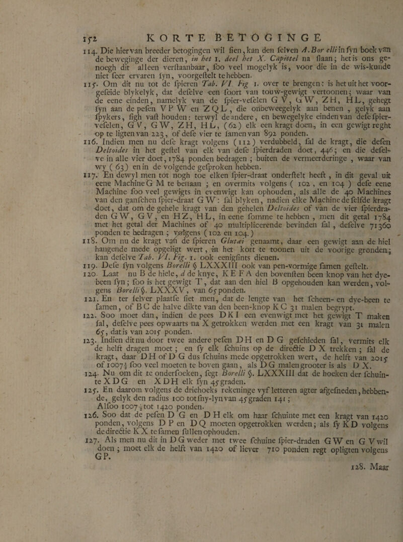 tfi KORTE BET ÖCINGE ii4. Die hiervan breeder betogingen wil fien,kan den felven A.Bor elliinfyn boekvSïï de bewcginge der dieren, in het 1. deel het X. Capittel na liaan; het is ons ge- nocgh dit alleen verftaanbaar, foo veel mogelyk is, voor die in de wis-kunde niet feer ervaren fyn, voorgeftelt te hebben. ny. Om dit nu tot de fpieren Tab. TI lig 1. over te brengen : is het uit het voor- gefeide blykelyk, dat defelve een foort van touw-gewigt vertoonen; waar van de eene einden, namelyk van de fpier-vefèlen G V, üW, ZH, HL, gehegt fyn aan de pefen VP W en ZQL , die onbeweegelyk aan benen , gelyk aan fpykers, ligh valt houden: terwyl de andere, en bewegelyke einden van defefpicr- vefelen, GV, GW, ZH, HL, (62) elk een kragt doen, in een gewigt reght op te ligtenvan 223, of defe vier te famenvan 892 ponden. ii6. Indien men nu defe kragt volgens (112) verdubbeld, lal de kragt, die defen Deltoides in het geflel van elk van defe fpierdraden doet, 446; en die defel¬ ve in alle vier doet, 1784 ponden bedragen ; buiten de vermeerderinge , waar van wy ( 63 ) en in de volgende gefproken hebben. ii 7. En dewyl men tot nogh toe eiken fpier-draat onderftelt heeft , in dit geval uit eene Machine G M te beitaan ; en overmits volgens ( 102 , en 104 ) defe eene Machine foo veel gewigts in evenwigt kan ophouden, als .alle de 40 Machines van den ganfch en fpier-draat GW: fal blykcn, nadien elke Machine de felfde kragt •doet, dat om de gehele kragt van den gehelen Deltoides of van de vier fpierdra¬ den GW, G V, en HZ, HL, in eene fomme te hebben , men dit getal 1784 met het getal der Machines of 40 multiplicerende bevinden fal , defelve 71360 ponden te hedragen ; westgens (102 en 104.) 118. Om nu de kragt van de fpieren Glutcei genaamt, daar een gewigt aan de hiel hangende mede opgeligt wert, in het kort te toonen uit de voorige gronden.; kan defelve Tab. TL. tig. 1. ook eenigfints dienen. 119. Defe fyn volgens Borelli § LXXXIII ook van pen-vormige famen geftelt. 120. Laat nu B de hiele, d de knye, KE F A den bovenden been knop van het dye- been fyn; foo is het gewigt T, dat aan den hiel 13 opgehouden kan werden, vol¬ gens Borelli§. LXXXV, van 6yponden. 121. En ter lelver plaatfe liet men, dat de lengte van het fcheen-en dye-been te famen, of B C de halve dikte van den been-knop KC 31 malen begrypt. 122. Soo moet dan, indien de pees DKI een evenwigt met het gewigt T maken fal, defelve pees opwaarts na X getrokken werden met een kragt van 31 malen 6y, dat is van 2015* ponden. 123. Indien dit nu door twee andere pefen DH en D G gefchieden fal, vermits elk de helft dragen moet ; en fy elk fchuins op de direéh'e D X trekken ; fal de kragt, daar DH of D G dus fchuins mede opgetrokken wert, de helft van 201 y of 1007^ foo veel moeten te boven gaan, als D G malengrooter is als D X. 124- Nu om dit te onderfoeken, fegt Borelli §. LXXXIII dat de hoeken der fchuin- teXDG en XDH elk fyn 4y graden. J2y. En daarom volgens de driehoeks rekeninge vyf letteren agter afgefneden, hebben¬ de, gelyk den radius 100 totfny-lynvan 4y graden 141; Alfoo 1007^ tot 1420 ponden. 126. Soo dat de pefen D G en D H elk om haar fchuinte met een kragt van 1420 ponden, volgens D P en D Q moeten opgetrokken werden; als fy K D volgens dediredtie KX te famen fullen ophouden. 127. Als men nu dit in DG weder met twee fchuine fpier-draden GW en G Vwil doen ; moet elk de helft van 1420 of liever 710 ponden regt opligten volgens G P. 128. Maar