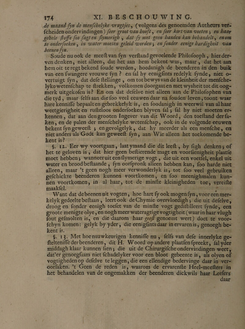 de maand fyn de menfchelyke vrugtjes, (volgens des genoemden Autheurs ver- fcheiden ondervindingen) feer groot van hooft, en feer kort van voeten3 en haar gehele [toffe foo fagt en Jlymerigh , dat fy met geen handen kan behandelt, en om te onderfoeken, in water moeten geleid worden3 en fonder eenige hardigheit van beenen fyn. Soude nu ook de meed van fyn verftand gevóelende Philofooph , hier der¬ ven denken, niet alleen, dat het aan hem bekent was, maar, dat het aan hemoit teregtbekend foude werden, hoedanigh de beenderen in den buik van een fwangere vrouwe fyn ? en fal hy eenigfints redelyk fynde, niet o- vertuigt fyn, dat defefteilinge , om totbewysvandekleinheitder menfche¬ lyke wetenfchap te (trekken, volkomen doorgaat en met wysheit tot dit oog¬ merk uitgekofen is? En om dat defelve niet alleen aan de Philofophen van dietyd, maar felfsaan die foo veel eeuwen daar na fouden leven, toont waar harekennifle bepaalt en gebrekkeiyk is, en foodanigh in weerwil van al haar weetgierigheit en rufteloos onderfoeken blyven fal 3 fal hy niet moeten er¬ kennen , dat aan dengrooten Ingever van dit Woord, den toeftand der fa¬ ken, en de palen der menfchelyke wetenfchap, ook in de volgende eeuwen bekent fyn geweeft 3 en gevolgelyk, dat hy meerder als een menfche, en niet anders als Godt kan ge weeft fyn, aan Wie alleen het toekomende be¬ kent is? §. ii. Eer wy voortgaan, laatymand die dit leeft , by (Igh denken3 of het te geloven is , dat hier geen beftierende magt en voorfiemgheit plaatfe moet hebben 3 wanneer uit een (lymengc vogt, die uit een voetfel, enkel uit water en broodbeftaande , fyn oorfpronk alleen hebben kan, foo harde niet alleen, maar ’t geen nogh meer verwonderlyk is, tot foo veel gebruiken gefchickte beenderen kunnen voortkomen, en foo meenighmalen kun¬ nen voortkomen, in al haar, tot de minfte kleinigheden toe, vereifte maakfel. 'r 1 co. Want dat debeenenuit vogten, hoe hart fy ook mogen fyn, vooreen mer- kelyk gedeeltebeftaan , leert ook deChymie overvloedigh 3 die uit defelve, droog en fonder eenigh toefet van de minfte vogt gediftilleert fynde, een groote menigte olye, en nogh meer wateragtige vogtigheit (waar in haar vlugh fout gefmolten is, en die daarom haar geeft genoemt wert) doet te voor- fchyn komen: gelyk by yder, die eenigfints daar in ervaren is, genoegh be¬ kent is. §. 13. Met hoenauwkeurigen kennifle nu , felfs van defe innerlyke ge- fteltenifle der beenderen, dit H. Woord op andere plaatfen fpreekt, fal yder middagh klaar kunnen fien5 die uit de Chirurgifcheondervindingen weet, dat’er genoegfaam niet fchadelyker voor een bloot gebeente is, als olyen of vogtigheden op defelve te leggen, die een ellendige bedervinge daarin ver- oorfaken. ’t Geen de reden is, waarom de ervarende Heel-meefters in het behandelen van de ongemakken der beenderen dickwils haar Leefers daar r