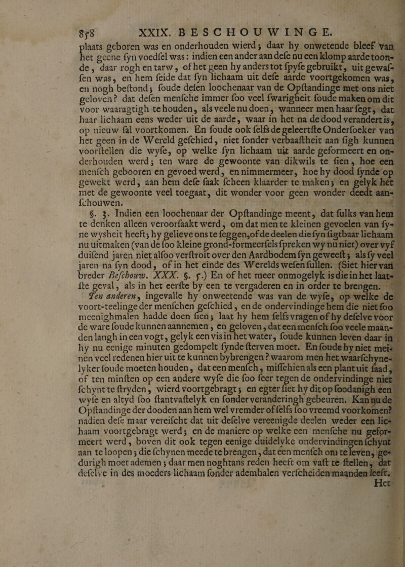 plaats geboren was en onderhouden wierd j daar hy onwetende bleef van het geene fyn voedfel was: indien een ander aan defe nu een klomp aarde toon¬ de, daar roghentarw, of het geen hy anders tot fpyfe gebruikt, uitgewaf- fen was, cn hem feide dat fyn lichaam uit defe aarde voortgekomen was, en nogh beftond foude delen loochenaar van de Opftandinge met ons niet geloven? dat defen menfche immer foo veel fwarigheit foude maken om dit voor waaragtigh te houden, als veele nu doen, wanneer men haar fegt, dat haar lichaam eens weder uit de aarde, waar in het na de dood verandert is, op nieuw fal voortkomen. En foude ook felfs de geleertfteOnderfoeker van het geen in de Wereld gefchied, niet fonder verbaaftheit aan ligh kunnen vóórhellen die wyfe, op welke fyn lichaam uk aarde geformeert en on¬ derhouden werd $ ten ware de gewoonte van dikwils te (ien, hoe een menfeh gebooren en gevoed werd, en nimmermeer, hoehy dood fynde op gewekt werd, aan hem defe faak fcheen klaarder te maken; en gelyk het met de gewoonte veel toegaat, dit wonder voor geen wonder deedt aan- fchouwen. §. 3. Indien een loochenaar der Opftandinge meent, dat fulks van hem te denken alleen veroorfaakt werd, om dat men te kleinen gevoelen van fy- ne wysheit heeft 5 hy gelieve ons te feggen,of de deelen die fyn ligtbaar lichaam nu uitmaken (van de foo kleine grond-formeerfels fpreken wy nu niet) over vyf duifend jaren niet alfoo verftroit over den Aardbodem lyn geweeft; als fy veel jaren na'fyn dood, of in het einde des Werelds wefenfullen. (Siet hiervan breder Befchouw. XXX. §. f.) En of het meer onmogelyk is die in het laat- itc geval, als in het eerfte by een te vergaderen en in order te brengen. Ten anderen, ingevalle hy onweetende was van de wyfe, op welke de voort-teelingeder menfehen gefchied, en de ondervindingehem die niet foo meenigh malen hadde doen fienj laat hy hem felfs vragen of hy defelve voor dc ware foude kunnen aannemen, en geloven, dat een menfeh foo veele maan¬ den langh in een vogt, gelyk een vis in het water, foude kunnen leven daar in hy nu eenige minuten gedompelt fynde fterven moet. En foude hy niet mei- nenvecl redenen hier uit te kunnen bybrengen ? waarom men het waarfchync- lykcr foude moeten houden, dat een menfeh, milfchienals een plant uit faad, of ten minften op een andere wyfe die foo feer tegen de ondervindinge niet fchynt te ftryden, wierd voortgebragt j en egter liet hy dit op foodanigh een wyfe en altyd foo ftantvaftelyk en fonder veranderingh gebeuren. Kan nu de Opllandinge der dooden aan hem wel vremder of felfs foo vreemd voorkomen? nadien defe maar vereifcht dat uit defelve vereenigde deelen weder een lic¬ haam voortgebragt werd 3 en de maniere op welke een menfche nu gefpr- meert werd, boven dit ook tegen eenige duidelyke ondervindingen fchynt aan te loopen j die fchy nen meede te brengen, dat een menfeh om te leven, ge- durigh moet ademen \ daar men noghtans reden heeft om vaft te flellen, dat defelve in des moeders lichaam fonder ademhalen verfcheiden maanden leeft. Het