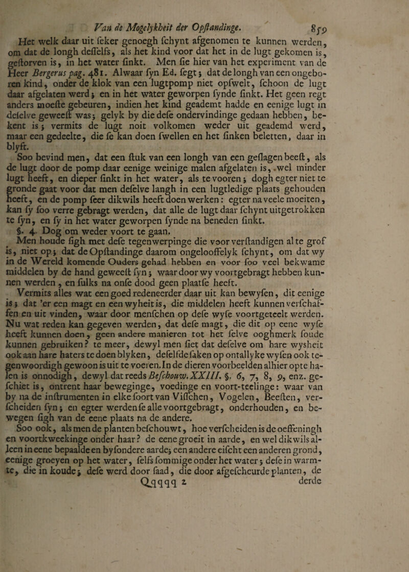 Het welk daar uit feker genoegh fchynt afgenomen te kunnen werden, om dat de longh deflelfs, als het kind voor dat het in de lugt gekomen is, geftorven is, in het water (inkt. Men fie hier van het experiment van de Heer Bergerus pag. 481. Alwaar fyn Ed. fegt; dat de longh van een ongebo¬ ren kind, onder de klok van een lugtpomp niet opfwelt, fchoon de lugt daar afgelaten werd * en in het water geworpen fynde finkt. Het geen regt anders moefte gebeuren, indien het kind geademt hadde en eenige lugt in defelve geweeft was* gelyk by diedefe ondervindinge gedaan hebben, be¬ kent is* vermits de lugt noit volkomen weder uit geademd werd, maar een gedeelte, die fe kan doen fwellen en het linken beletten, daar in blyft. Soo bevind men, dat een fluk van een longh van een geflagen beeft, als de lugt door de pomp daar eenige weinige malen afgelaten is, .wel minder lugt heeft, en dieper finkt in het water, als tevooren* dogh egter niet te gronde gaat voor dat men defelve langh in een lugtledige plaats gehouden heeft, en de pomp fcer dikwils heeft doen werken: egter na veele moeiten, kan fy foo verre gebragt werden, dat alle de lugt daar fchynt uitgetrokken te fyn, en fy in het water geworpen fynde na beneden finkt. §. 4. Dog om weder voort te gaan. Men houde figh met defe tegenwerpinge die voorverftandigen al te grof is, niet op5 dat deOpftandinge daarom ongelooffelyk fchynt, om dat wy in de Wereld komende Ouders gehad hebben en voor foo veel bekwame middelen by de hand geweeft fyn * waardoor wy voortgebragt hebben kun¬ nen werden , en fulks na onfe dood geen plaatfe heeft. Vermits alles wat een goed redeneerder daar uit kan bewyfen, dit eenige is j dat ’er een magt en eenwyheitis, die middelen heeft kunnen verfchaf- fen en uit vinden, waar door menfehen op defe wyfe voortgeteelt werden. Nu wat reden kan gegeven werden, dat defe magt, die dit op eene wyfe heeft kunnen doen , geen andere manieren tot het felve ooghmerk foude kunnen gebruiken? te meer, dewyl men fiet dat defelve om hare wysheit ook aan hare haters te doen blyken, defelfde faken op ontally ke wyfen ook te- genwoordigh gewoon is uit te voeren. In de dieren voorbeelden alhier optc ha¬ len is onnodigh, dewyl dat reeds Befchouw. XXIII. §. <5, 7, 8, 9, enz. ge- fchietis, ontrent haar beweginge, voedinge en voort-teelinge: waarvan by na de inftrumenten in elkefoortvan Viffchen, Vogelen, Beeften, ver- fcheidenfyn* en egter werden fe alle voortgebragt, onderhouden, en be¬ wegen figh van de eene plaats na de andere. Soo ook, als men de planten befchouwt, hoeverfcheidenisdeoefteningh en voortkweekinge onder haar? de eene groeit in aarde, en wel dikwils al¬ leen in eene bepaalde en by fondere aarde* een andere eifcht een anderen grond, eenige groeyen op het water, felfsfommigeonderhet water* defe in warm- tc> die in koude* defe werd door faad, die door afgcfchcurdeplanten, de Q^qqqq 2, derde