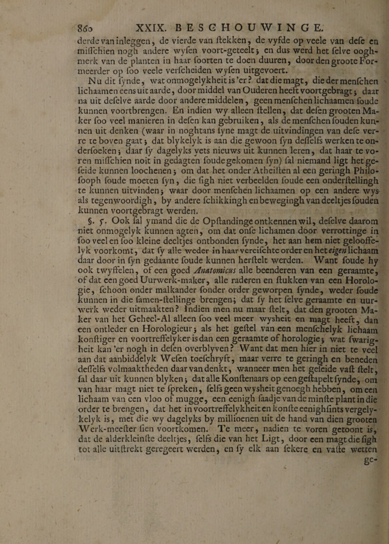 derde van inleggen, de vierde van Hekken, de vyfde op veele van defe en miflchien nogh andere wyfen voort-geteelt j en dus werd het felve oogh- merk van de planten in haar foorten te doen duuren, door den groote For¬ meerder op lbo veele verfcheiden wyfen uitgevoert. Nu dit lynde, watonmogelykheitis’er? datdiemagt, die der menfchen lichaamen ééns uit aarde, door middel van Ouderen heeft voortgebragt * daar na uit defelve aarde door andere middelen, geen menfchen lichaamen foude kunnen voortbrengen. En indien wy alleen Hellen, dat defen grootenMa¬ ker foo veel manieren in defen kan gebruiken, als de menfchen fouden kun¬ nen uit denken (waar in noghtans iyne magt de uitvindingen van dele ver¬ re te boven gaat 5 dat blykelyk is aan die gewoon fyn deflelfs werken te on- derfoekenj daar fy dagelyks vets nieuws uit kunnen leren, dat haar te vo¬ ren miflchien noit in gedagten foudegekomen fyn) fal niemand ligt hetge- feide kunnen loochenen 5 om dat het onder AtheiHen al een geringh Philo- fooph foude moeten fyn, die figh niet verbeelden foude een onderflellingh te kunnen uitvinden > waar door menfchen lichaamen op een andere wys- als tegenwoordigh j by andere fchikkingh en bewegingh van deeltjes fouden kunnen voortgebragt werden. §. y. Ook fal ymand die de Opflandingc ontkennen wil, defelve daarom niet onmogelyk kunnen agten, om dat onfe lichamen door verrottinge in foo veel en foo kleine deeltjes ontbonden lynde, het aan hem niet gelooffe- lyk voorkomt, dat fy alle weder in haar vercifchte order cn het eigen lichaam daar door in fyn gedaante foude kunnen herflelt werden. Want foude hy ook twyffelen, of een goed Anatomicus alle beenderen van een geraamte, of dat een goed Uurwerk-maker, alle raderen en Hukken van een Horolo- gie, fchoon onder malkander fonder order geworpen lynde, weder foude kunnen in die famen-Hellinge brengen; dat fy het felve geraamte en uur¬ werk weder uitmaakten? Indien men nu maar Helt, dat den grooten Ma¬ ker van het Geheel-Al alleen foo veel meer wysheit en magt heeft, dan een ontleder en Horologieui-5 als het geflel vaneen menfehelyk lichaam konHiger en voortreffelyker isdan een geraamte of horologie; wat fwarig- heit kan ’er nogh in defen overblyven? Want dat men hier in niet te veel aan dat aanbiddelyk Wefen toefchryft, maar verre te geringh en beneden deflelfs volmaaktheden daar van denkt, wanneer men het geleide vaH Helt, fal daar uit kunnen blyken > dat alle Konflenaars op eengeflapeltfynde, om van haar magt niet te fpreken, felfs geen wysheit genoegh hebben, om een lichaam van een vloo of mugge, een eenigh faad je van dcminHe plant in die order te brengen, dat het in voortreffelykheitenkonHeeenighfints vergely- kelyk is, met die wy dagelyks by millioenen uit de hand van dien grooten Werk-meefler Hen voortkomen. Te meer, nadien te voren getoont is, dat de alderkleinfle deeltjes, felfs die van het Ligt, door een magt die figh tot alle uitHrekt geregeert werden, en fy elk aan fekere en vafie wetten ge I