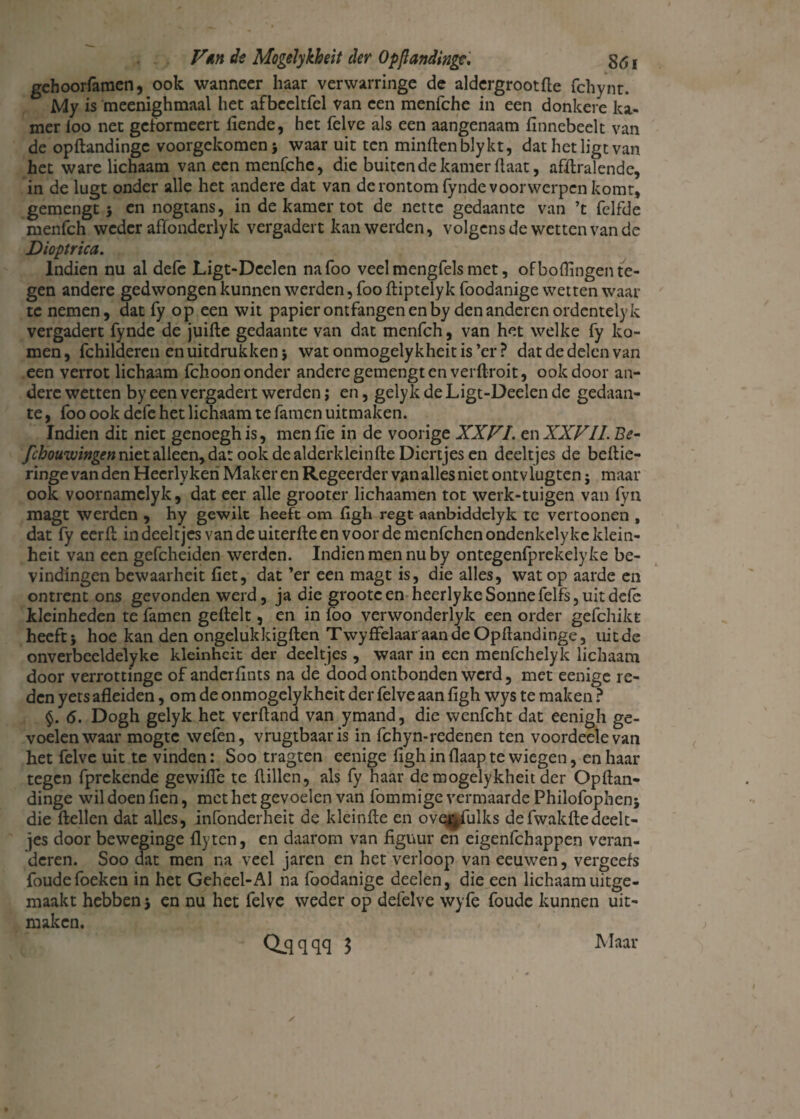 gehoorfamen, ook wanneer haar verwarringe de aldergrootfte fchynr. My is meenighmaal het afbeeltfel van een menfche in een donkere ka¬ mer loo net gcformeert fiende, het felve als een aangenaam finnebeelt van de opftandinge voorgekomen j waar uit ten minden bly kt, dat het ligt van het ware lichaam van een menfche, die buiten de kamer haat, afdralende, in de lugt onder alle het andere dat van de rontomfynde voorwerpen komt, gemengt 5 en nogtans, in de kamer tot de nette gedaante van ’t felfde menfeh weder affonderlyk vergadert kan werden, volgens de wetten van de Dioptrica. Indien nu al defe Ligt-Deelen nafoo veel mengfels met, of boffingen te¬ gen andere gedwongen kunnen werden, foo ftiptelyk foodanige wetten waar te nemen, dat fy op een wit papier ontfangen en by den anderen ordentelyk vergadert fynde de juifte gedaante van dat menfeh, van het welke fy ko¬ men, fchilderen en uitdrukken i watonmogelykheitis’er? dat de delen van een verrot lichaam fchoon onder andere gemengt en verftroit, ook door an¬ dere wetten by een vergadert werden; en, gely k de Ligt-Deelen de gedaan¬ te , foo ook defe het lichaam te famen uitmaken. Indien dit niet genoeghis, menfie in de voorige XXVI. en XXVII. Be- febouwingen niet alleen, dat ook de alderkleinfte Diertjes en deeltjes de beftie- ringe van den Heerlykeri Maker en Regeerder van alles niet ontvlugten; maar ook voornamelyk, dat eer alle grooter lichaamen tot werk-tuigen van fyn magt werden , hy gewilt heeft om figh regt aanbiddelyk te vertoonen , dat fy eerft in deeltjes van de uiterfte en voordemenfchcnondenkelykeklein- heit van een gefcheiden werden. Indien men nu by ontegenfprekelyke be¬ vindingen bewaarheit fiet, dat ’er een magt is, die alles, wat op aarde en ontrent ons gevonden werd, ja die grootcen heerlykeSonnefelfs, uit defe kleinheden te famen geftelt, en in foo verwonderlyk een order gefchikt heeft} hoe kan den ongelukkigften Twyffelaaraande Opftandinge, uit de onverbeeldelyke kleinheit der deeltjes , waar in een menfehelyk lichaam door verrottinge of anderftnts na de dood ontbonden werd, met eenige re¬ den yets afleiden, om de onmogelykheit der felve aan figh wys te maken ? §. 6. Dogh gelyk het verftand van ymand, die wenfcht dat eenigh ge¬ voelen waar mogte wefen, vrugtbaaris in fchyn-redenen ten voordeelevan het felve uit te vinden: Soo tragten eenige figh in flaap te wiegen, en haar tegen fprekende gewifle te ftillen, als fy haar de mogelykheit der Opftan¬ dinge wil doen fien, met het gevoelen van fommige vermaarde Philofophen} die ftellen dat alles, infonderheit de kleinfte en ovqr/ulks defwakftedeelt¬ jes door beweginge flyten, en daarom van figuur en eigenfehappen veran¬ deren. Soo dat men na veel jaren en het verloop van eeuwen, vergeefs foudefoeken in het Geheel-Al na foodanige deelen, die een lichaam uitge¬ maakt hebben} en nu het felve weder op defelve wyfe foude kunnen uit¬ maken. Q-qqqq ? Maar