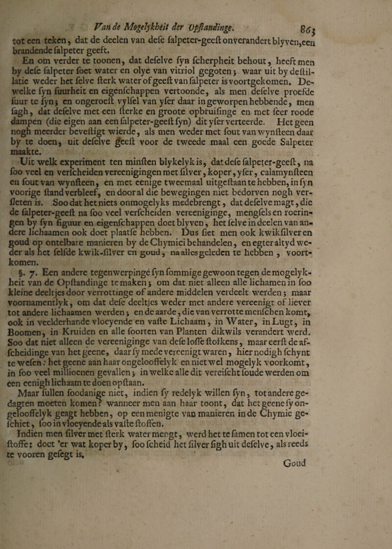 tot een teken, dat de deelen van defc falpeter-geeft onverandert blyven,een brandende falpeter geeft. En om verder te toonen, dat defelve fyn fcherpheit behout, heeft men by defe falpeter foet water en olye van vitriol gegoten 5 waar uit by defiil- latie weder het felve fterk water of geeft van falpeter is voortgekomen. De¬ welke fyn fuurheit en eigenfehappen vertoonde, als men defelve proefde fuur te lyn$ en ongeroelt vylfel van yfer daar in geworpen hebbende, men fagh, dat defelve met een fterke en groote opbruifinge en met feer roode dampen (die eigen aan een falpeter-geeft fyn) dit yfer verteerde. Hetgeen nogh meerder beveiligt wierde, als men weder met fout van wynfteen daar by te doen, uit defelve geeft voor de tweede maal een goede Salpeter maakte. Uit wellc experiment ten minften blykelykis, dat defe falpeter-geeft, na foo veel en verfcheidenvereenigingen met filver, koper, yfer, calamynfteen en fout van wynfteen, en met eenige tweemaal uitgeftaan te hebben, in fyn voorige ftand verbleef, en door al die bewegingen niet bedorven nogh ver¬ lieten is. Soo dat het niets onmogelyks medebrengt, dat defelve magt, die de falpeter-geeft na foo veel verfcheiden vereeniginge, mengfelsen roerin¬ gen by fyn figuur en eigenfehappen doet bly ven, het felve in deelen van an¬ dere lichaamen ook doet plaatfe hebben. Dus fiet men ook kwikfilveren goud op ontelbare manieren by deChymicibehandelen, enegteraltydwe¬ der als het felfde kwik-fil ver en goud, na alles geleden te hebben , voort¬ komen. §. 7. Een andere tegenwerpingé fyn fommige gewoon tegen de mogelyk¬ heit van de Opftandinge te maken 5 om dat niet alleen alle lichamen in foo kleine deeltjes door verrottinge of andere middelen verdeelt werden; maar voornamentlyk, om dat defe deeltjes weder met andere vereenigt of liever tot andere lichaamen werden j en de aarde, die van verrotte menfehen komt, ook in veelderhande vloeyende en vafte Lichaam, in Water, inLugt, in Boomen, in Kruiden en alle foorten van Planten dikwils verandert werd. Soo dat niet alleen de vereeniginge van defe loffe ftofkens, maar eerft deaf- febeidinge van het geene, daarfy mede vereenigt waren, hiernodigh fchynt te wefen: het geene aan haar ongelooffelyk en niet wel mogelyk voorkomt, in foo veel millioenen gevallen 5 in welke alle dit vereifcht foude werden om een eenigh lichaam te doen opftaan. Maar fullen foodanige niet, indien fy redelyk willen fyn, totanderege- dagten moeten komen? wanneer men aan haar toont, dat het geene fy on¬ gelooffelyk geagt hebben, op een menigte van manieren inde Chymie ge- fchiet, loo in vloeyende als vafte ftoffen. Indien men filver met fterk water mengt, werd het te famen tot een vloei- ftoffe: doet ’er wat koper by, foofcheid het filver figh uit defelve, als reeds te vooren gefegt is, Goud