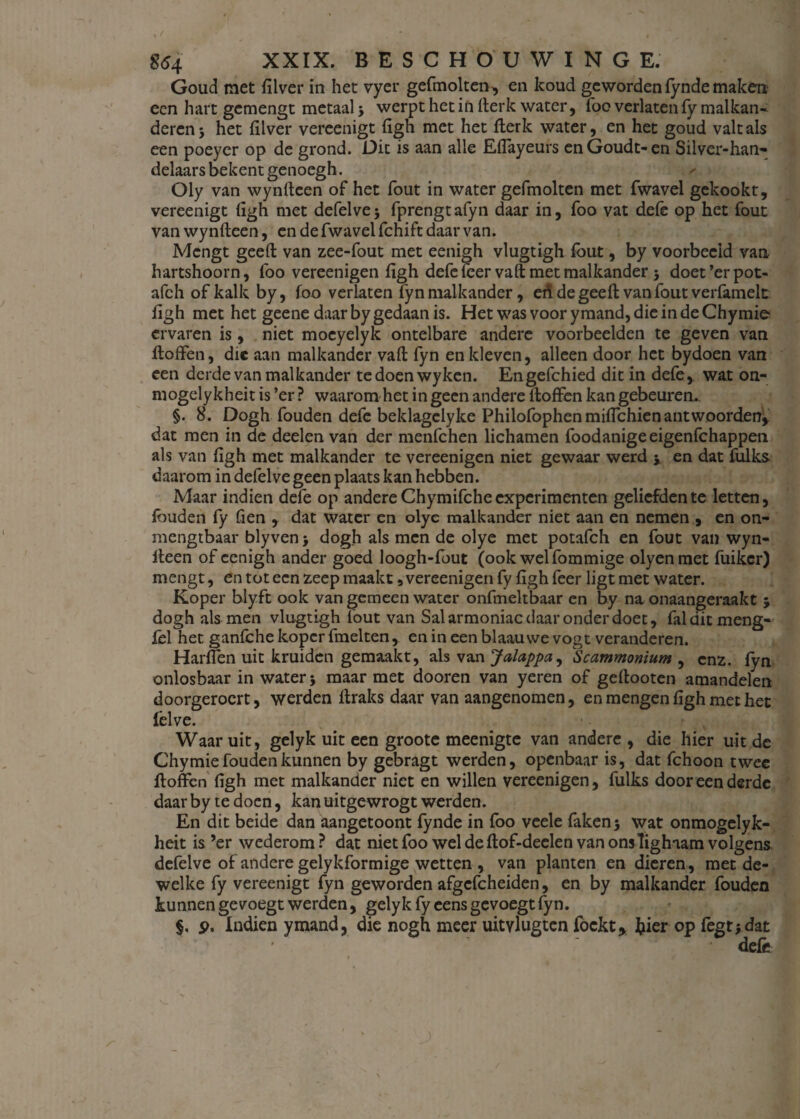 Goud met filver in het vyer gefmolten, en koud geworden fynde maken een hart gemengt metaal 3 werpt het in fterk water, foo verlaten fy malkan- deren 3 het filver vereenigt figh met het fterk water, en het goud valt als een poeyer op de grond. Dit is aan alle EfTayeurs enGoudt-en Silver-han- delaars bekent genoegh. Oly van wynfteen of het fout in water gefmolten met fwavel gekookt, vereenigt figh met defelve 3 fprengtafyn daar in, foo vat defe op het fout van wynfteen, en de fwavel fchift daar van. Mengt geeft van zee-fout met eenigh vlugtigh fout, by voorbeeld van hartshoorn, foo vereenigen figh defe leer vaft met malkander 3 doet ’er pot- afch of kalk by, foo verlaten fyn malkander, en de geeft van fout verfamelt figh met het geene daar by gedaan is. Het was voor ymand, die in de Chymie ervaren is, niet moeyelyk ontelbare andere voorbeelden te geven van ftoffen, die aan malkander vaft fyn en kleven, alleen door het bydoen van een derde van malkander tedoenwykcn. Engefchied dit in defe, wat on- mogely kheit is ’er ? waarom het in geen andere ltoffen kan gebeuren. §. 8. Dogh fouden defe beklagclyke PhilofophenmifTchien antwoorden* dat men in de deelen van der menfehen lichamen foodanigeeigenfehappen als van figh met malkander te vereenigen niet gewaar werd j en dat fulks daarom in defelve geen plaats kan hebben. Maar indien defe op andere Chymifche experimenten geliefden te letten, fouden fy fien * dat water en olye malkander niet aan en nemen , en on- mengtbaar blyven > dogh als men de olye met potafch en fout van wyn- iteen of eenigh ander goed loogh-fout (ook welfommige olyenmet fuikcr) mengt, en tot een zeep maakt, vereenigen fy figh feer ligt met water. Koper blyft ook van gemeen water onfmeltbaar en by na onaangeraakt 3 dogh als men vlugtigh fout van Salarmoniac daar onder doet, falditmeng- fel her. ganfche koper fmelten, en in een blaauwe vogt veranderen. Harffen uit kruiden gemaakt, als van Jalappa, Scammonium , enz. fyn onlosbaar in water 5 maar met dooren van yeren of geflooten amandelen doorgeroert, werden lfraks daar van aangenomen, en mengen figh met het felve. Waaruit, gelyk uit een groote meenigte van andere, die hier uit de Chymie fouden kunnen by gebragt werden, openbaar is, dat fchoon twee floffen figh met malkander niet en willen vereenigen, fulks door een derde daar by te doen, kan uitgewrogt werden. En dit beide dan aangetoont fynde in foo veele faken 3 wat onmogelyk- heit is ’er wederom? dat niet foo wel de flof-deelen van ons Tighiam volgens, defelve of andere gelykformige wetten , van planten en dieren, met de¬ welke fy vereenigt fyn geworden afgefcheiden, en by malkander fouden kunnen gevoegt werden, gelyk fy eens gevoegt fyn. $. p. Indien ymand, die nogh meer uitvlugten fockt* fcier op fegti dat ' defe